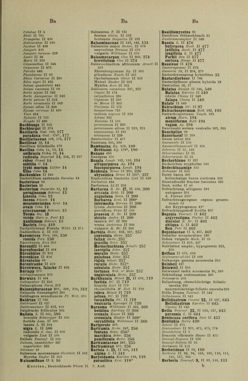 Ba Ba ßa Cubebae II 5 Ebuli II 765 Frangulae II 436 Halicacdbae II 538 Jujubae II 439 Juniperi 318 Juniperi turcicae 319 Lauri II 36 Myrli II 350 Oxyacanthae II 344 Oxycoccos II 472 Paridis 445 Phytolaccae II 60 Rhois Coriariae II 356 Bibis nigri II 455 Solani quadrifolii 445 Solani racemosi II 60 Sorbi alpini II 342 Soi'bi Aucuparicie II 342 Sorbi sativae II 342 Sorbi torminalis II 342 Spinae albae II 344 Spinae cervinae II 438 Visci 314 Xylostei II 763 Zizyphi II 439 Bachbunge II 515 Bachburgel II 374 Bacillaria Omi. 169, 177 paradoxa Gml. 176*, 177 Bacillariaceae 169, 175, 177 Bacilleae 13, 14 Bacillum Gliedzelle 175 Bacillus Cohn 11, 13, 14 anthracis Cohn io, 14 radicola Beyerink 14, 114, II 227 ruber Frank 14 subtilis C. 14 typhi murium Löffler 14 Ulna Cohn 14 Backenklee II 246 Bacteridium anthracis Daraine 14 Bacterieae 13 Bacterien io Bacteriuin Dujardin n, 13 aeruginosum Schroet. 13 Lineola Cohn 13 lucens JVüesch. 14 mesenterioides Kr st. 14 ovale Cohn 14 syncyaneum Schroet. 13 Tenno Duj. 13 viride Harz u. Port 13 xanthinum Schroet. 13 Bactris Jacq. 419 Bactyrilobium Fistula Willd. II 271 Badianifera L II 113 Baeomyces Pei's. 148, 150 roseus Pers. 150 Baeothryon Xe es 358 Bärendill II 404 Bärenfenchel II 404 Bärenhülse II 252 Bärenklau n 414 Bärentatze 89 Bärentraube II 470 Bärenwurz, falsche II 402 Bärlapp 278 Ilärlappsaamen 278 Bärwurz II 404 Bahiapulver II 250 Balanophora Foi'st. 312 Balanophoraceae 298, 309, 3io, 312 Balausta Granatapfel 306 Baldingera arundinacea Fl. Wett. 376 Baldrian II 626 Baldrianöl II 627 Baldriansäure II 413, 416 Balgfrucht folliculus 305 Ballota L. II 566, 580 borealis Schweiggei' II 586 foetida Larn. II 586 lanata L. II 584 nigra L. II 580 ruderalis fl. dan. II 586 vulgaris Link II 586 Ballote Tournef. II 586 Balsam, canadischer 327 ungarischei’ 325 Balsame 19 Balsamea meccanensis Gleditsch II 363 Myrrha Englei' II 362 Balsamifluae II 3, 10 Karsten, Deutschlands Flora II. Balsamina T. II 151 femina Oärtn. II 162 hortensis Desportes II 152 Balsaininaceae II 143, 144, 151 Balsaraita major Dodon. II 676 suaveolens Persoon II 676 vulgaris Willdenow II 676 Balsamocarpon Clos II 268, 274 brevifolium Clos II 274 Balsamodendron africanum Arnott II 363 Ehrenbergianum Bg. II 363 gileadense Kunth II 363 Opobalsamum Oliver II 363 Mukul Hooker II 363 Myrrha Nees II 362 Balsamum canadense 327, 328 Capivi II 174 cai'pathicum 326 Copaivae II 268 de Mecca II 363 Gurjunae II 173 hungaricum 325 indicum nigrum II 230 Libani 326 Xucistae II 116 peruvianum II 230 peruvianum album II 229, 231 sonsonatense II 231 tolutanum II 229 Bambucbutter II 477 Bambusa 365, 390 Bambusina Kg. 169, 180 Brebisoni Kg. 179*, 180 Banane 490 Bandgras 376 Bangia Lyngb. 192, 193, 194 atropurpurea Ag. 194 fuscopurpurea Lyngb. 194 Bankesia Bruce II 286, 320 abyssinica Bruce II 326*, 327 Baphorrhira tinctoria Link II 558 Barbaloin 434 Barbaraea Lk.II 200 Barbarea R. Br. 17, II 198, 200 arcuata Rchb. II 200 augustana Boiss. II 200 Barbarea Kr st. II 200* intermedia Boreau li 200 lyrata Ascherson II 200 parviflora Fries II 200 praecox R. Br. II 200 stricta Andre. II 200 taurica DC. II 200 verna Ascherson II 200 vulgaris R. Br. II 200 Barbula Hedw. 232, 247, 257 convoluta Hedw. 257 fallax Hedw.,257 gracilis Schw. 257 Hornschuchiana Schultz 257 laevipila Schw. 257 muralis Hedw. 257 puladosa Schw. 257 rigida Schulz 257 ruralis Hedw. 257* subulata Hedw. 257 tortuosa Web. et Mohr 257 unguiculata Hedw. 257 Barkhausia Mönch 21, II 639, 719 foetida DC. II 719 hispida Link II 719 rhoeadifolia M. Bieb II 719 rubra Mönch II 719 setosa DC. II 719 taraxifolia DC. II 719 vesicaria Sprengel II 720 Barosina Willdenow II 366, 308 betulina Bartling II 308 crenata Kunze II 308 crenulata Hooker II 308* serratifolia Willdenow II 308 Bartgerste 405 Bartramia Hedw. 247, 250 fontana Schw. 250* marchica Schw. 250 pomiformis Hedw. 250 Bartrainiaceae 247, 255 Bartramieae 217, 250 Bartsia L. 15, II 5u5, 511 alpina L. II 511 Baryeidamia Karsten 110, 118 parasitica Kr st. 118* 9. Au fl. Basidiomycetes 81 Basidium Stützschlauch 51 Basilicumcamphor II 568 Bassia L. II 470 butyracea Roxb. 11 477 latifolia Roxb. II 477 longifolia L. II 477 Parkii Don II 477 sericea Blume II 477 Bassieae 11 470 Bassoragummi II 278 Bassorin 19, II 254, 279 Bastarderzeugung hybriditas 33 Bastardlorbeer II 766 Bastardpflanze planta hybrida 33 Bastzellen 16, 17 Batatas Rumph II 546, 548 Batatas Karsten II 549 edulis Choisy II 549 Jalapa Choisy II 548 Batate II 549 Batrachium DC. II 97 Batrachospermuin Roth 192, 193 Batrachospermum Vauch. 185 atruin Harw. 194 moniliforme Roth 194 vaguin Ag. 194 Bauennaht sutura ventralis 303, 305 Bauchpilze 99 Bauernsenf II 209 Baum arbor 213 Baumwolle II 156 Baumwollsaamcnöl II 156 Bebeerin II 35, 133 Bebeerinsäure II 35 Bebeerurinde II 35 Becherblume II 327 Becherchen scyphulus 144 Bedecktsaamige 313 Bedeguar II 333 Beere bacca 306 holzschalige bacca corticata 306 Beerenfrucht fructus baccatus 305 Beet, rothe II 48 Befruchtung, allogame 291 autogame 291 d. Farrne 265* Befruchtungsorgane organa genera- tionis 33 der Kryptogamen 43* Befruchtungsstoff fovilla 297 Begonia Tournef. II 402 argyrostigma Fischer II 402 discolor R. Br. II 402 obliqua L. II 402 Rex Putz II 402 Begoniaceae II 3, 457, 402 Behälter receptaculum 120 Behen vulgaris Much. II 82 ßehensäure II 219, 227 Beiblätter amphi-, hypogastria 232, 236 Beifuss II 676, 680 BeifussicurzeUOel II 680 Beiknospe gemma accessoria 216 Beinheil 427 Beinwell li 556 Beiwurzel radix accessoria 26, 208 Bekleidung vestimentum 228 Belamarin 480 Belaubung, obersclilächtige foliatio incuba 236 unterschlächtige foliatio succuba 236 Bella Donna Tournef. II 542 Belladonnin II 543 Bellidiastrum Cassini 22, II 637, 045 Bellidiastrum Karsten II 045 Cassini II 645 BelÜS Tournef. 22, 31 635, 637, 043 perennis L. 11 044 Benincasa cerifera Savi II 457 Bentinkia Berry 420 Benzoe II 475 Benzoesäure II 231, 471, 475, 774 Benzohelicin II 8 Benzoin officinale Hayne II 475 Benzoyl-Fcgonin II 139 Benzoyl-Salicin II 15 Berbamin II 111 Berberideae II 89, 110 Berber in II 90, 94, 103, 105, 110, 111, 116, 117, 366 Berberis Tournef. 9, II 89, 110, 111 b