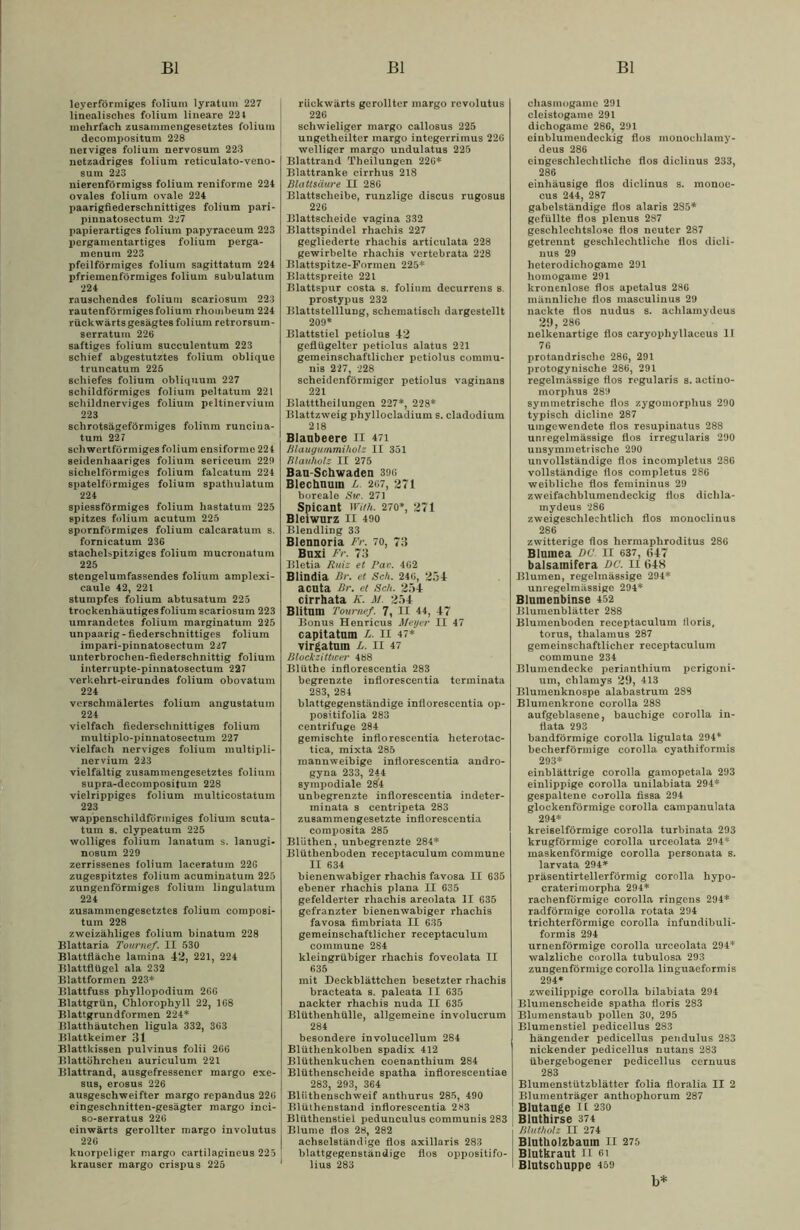leyerförmiges folium lyratum 227 linealisches folium lineare 224 mehrfach zusammengesetztes folium decompositum 228 nerviges folium nervosum 223 netzadriges folium reticulato-veno- sum 223 nierenförmigss folium reniforine 224 ovales folium ovale 224 paarigfiederschnittiges folium pari- pinnatosectum 2*27 papierartiges folium papyraceum 223 pergamentartiges folium perga- menura 223 pfeilförmiges folium sagittatum 224 pfriemenförmiges folium subulatum 224 rauschendes folium scariosum 223 rautenförmiges folium rhombeum 224 rückwärts gesägtes folium retrorsum- serratuin 226 saftiges folium succulentum 223 schief abgestutztes folium oblique truncatum 225 schiefes folium obliquum 227 schildförmiges folium peltatum 221 schildnerviges folium peltinerviuin 223 schrotsägeförmiges folium runciua- tum 227 schwertförmiges folium ensiforme 224 seidenhaariges folium sericeum 229 sichelförmiges folium falcatum 224 spatelförmiges folium spathulatum 224 spiessförmiges folium hastatum 225 spitzes folium acutum 225 spornförmiges folium calcaratum s. fornicatum 236 stachelspitziges folium mucronatum 225 stengelumfassendes folium amplexi- caule 42, 221 stumpfes folium abtusatum 225 trockenhäutigesfoliumscariosum 223 umrandetes folium marginatum 225 unpaarig - fiederschnittiges folium impari-pinnatosectum 2i7 unterbrochen-fiederschnittig folium interrupte-pinnatosectum 227 verkehrt-eirundes folium obovatuin 224 verschmälertes folium angustatum 224 vielfach fiederschnittiges folium multiplo-pinnatosectum 227 vielfach nerviges folium multipli- nervium 223 vielfältig zusammengesetztes folium supra-decompositum 228 vielrippiges folium multicostatum 223 wappenschildföriniges folium scuta- tum s. elypeatum 225 wolliges folium lanatum s. lanugi- nosum 229 zerrissenes folium laceratum 22G zugespitztes folium acuminatum 225 zungenförmiges folium lingulatum 224 zusammengesetztes folium composi- tum 228 zweizähliges folium binatum 228 Blattaria Tourtief. II 530 Blattfläche lamina 42, 221, 224 Blattflügel ala 232 Blattformen 223* Blattfuss phyllopodium 2G6 Blattgrün, Chlorophyll 22, 1G8 Blattgrundformen 224* Blatthäutchen ligula 332, 363 Blattkeimer 31 Blattkissen pulvinus folii 266 Blattührcheu auriculum 221 Blattrand, ausgefressener margo exe- sus, erosus 226 ausgeschweifter margo repandus 22G eingeschnitten-gesägter margo inci- so-8erratus 226 einwärts gerollter margo involutus 226 kuorpeliger margo cartilagincus 225 krauser margo crispus 225 rückwärts gerollter margo revolutus ! 226 schwieliger margo callosus 225 ungetheilter margo integerrimus 22G welliger margo undulatus 225 Blattrand Theilungen 226* Blattranke cirrhus 218 Blattsäure II 286 Blattscheibe, runzlige discus rugosus 226 Blattscheide vagina 332 Blattspindel rhachis 227 gegliederte rhachis articulata 228 gewirbelte rhachis vertebrata 228 Blattspitze-Formen 225* Blattspreite 221 Blattspur costa s. folium decurrens s. prostypus 232 Blattstelllung, schematisch dargcstellt 209* Blattstiel petiolus 42 geflügelter petiolus alatus 221 gemeinschaftlicher petiolus commu- nis 227, 228 scheidenförmiger petiolus vaginans 221 Blatttheilungen 227*, 228* Blattzweig phyllocladium s. cladodium 218 Blaubeere II 471 Blaugummiholz II 351 Blauholz II 275 Bau-Schwaden 39ü Blechnum h. 2<>7, 271 boreale Sic. 271 Spicant With. 270*, 271 Bleiwurz II 490 Blendling 33 Blennoria Fr. 70, 73 Buxi Fr. 73 Bletia Ruiz et Pav. 462 Blindia Br. et Sch. 246, 254 acuta Br. et Sch. 254 cirrhata K. M. 254 Blitum Tournef. 7, II 44, 47 Bonus Henricus Meyer II 47 capitatum L. II 47* virgatuin L. II 47 Blockzitticer 488 Blüthe inflorescentia 283 begrenzte inflorescentia terminata 283, 284 blattgegenständige inflorescentia op- poBitifolia 283 centrifuge 284 gemischte inflorescentia heterotac- tica, mixta 285 raannweibige inflorescentia andro- gyna 233, 244 sympodiale 284 unbegrenzte inflorescentia indeter- minata s centripeta 283 zusammengesetzte inflorescentia composita 285 Blüthen, unbegrenzte 284* Blüthenboden receptaculum commune II 634 bienenwabiger rhachis favosa II 635 ebener rhachis plana II 635 gefelderter rhachis areolata 31 635 gefranzter bienenwabiger rhachis favosa fimbriata II 635 gemeinschaftlicher receptaculum commune 284 kleingrübiger rhachis foveolata II 635 mit Deckblättchen besetzter rhachis bracteata s. paleata II 635 nackter rhachis nuda II 635 Blüthenhülle, allgemeine involucrum 284 besondere involucellum 284 Blüthenkolben spadix 412 Blüthenkuchen coenanthium 284 Blüthenscheide spatha inflorescentiae 283, 293, 364 Bliithenschweif anthurus 285, 490 Blüthenstand inflorescentia 283 Blüthen8tiel pedunculus communis 283 Blume flos 28, 282 achselständige flos axillaris 283 blattgegenständigc flos oppositifo- lius 283 chasmogame 291 cleistogame 291 dichogame 286, 291 eiublumendeckig flos monochlamy- deus 286 eingeschlechtliche flos diclinus 233, 286 einhäusige flos diclinus s. monoe- cus 244, 287 gabelständige flos alaris 285* gefüllte flos plenus 287 geschlechtslose flos neutcr 287 getrennt geschlechtliche flos dicli- nus 29 heterodicliogame 291 homogame 291 kronenlose flos apetalus 286 männliche flos masculinus 29 nackte flos nudus s. achlamydeus 29,286 nelkenartige flos caryophyllaceus II 76 protandrische 286, 291 protogynische 286, 291 regelmässige flos regularis s. actiuo- morphu8 289 symmetrische flos zygomorplius 290 typisch dicline 287 umgewendete flos resupinatus 288 unregelmässige flos irregularis 290 unsymmetrische 290 unvollständige flos incompletus 286 vollständige flos completus 286 weibliche flos femininus 29 zweifachblumendeckig flos dichla- mydeus 286 zweigeschlechtlich flos monoclinus 286 zwitterige flos hermaphroditus 286 Blumea DC. II 637, 647 balsamifera DC. II 64S Blumen, regelmässige 294* unregelmässige 294* Blumenbinse 452 Blumenblätter 288 Blumenboden receptaculum lloris, torus, thalamus 287 gemeinschaftlicher receptaculum commune 234 Blumendecke perianthium perigoni- um, chlamys 29, 413 Blumenknospe alabastrum 288 Blumenkrone corolla 288 aufgeblasene, bauchige corolla in- flata 293 bandförmige corolla ligulata 294* becherförmige corolla cyathiformis 293* einblättrige corolla gamopetala 293 einlippige corolla unilabiata 294* gespaltene corolla fissa 294 glockenförmige corolla campanulata 294* kreiselförmige corolla turbinata 293 krugförmige corolla urceolata 294* maskenförmige corolla personata s. larvata 294* präsentirtellerförmig corolla hypo- craterimorpha 294* rachenförmige corolla ringens 294* radförmige corolla rotata 294 trichterförmige corolla infundibuli- formis 294 urnenförmige corolla urceolata 294* walzliche corolla tubulosa 293 zungenförmige corolla linguaeformis 294* zweilippige corolla bilabiata 294 Blumenscheide spatha floris 283 Blumenstaub pollen 30, 295 Blumenstiel pedicellus 283 hängender pedicellus pendulus 283 nickender pedicellus nutans 283 übergebogener pedicellus cernuus 283 Blumenstützblätter folia floralia II 2 Blumenträger anthophorum 287 Blutauge II 230 Bluthirse 374 Blutholz II 274 Blutholzbauin H 275 Blutkraut II 6i Blutschuppe 459 b*