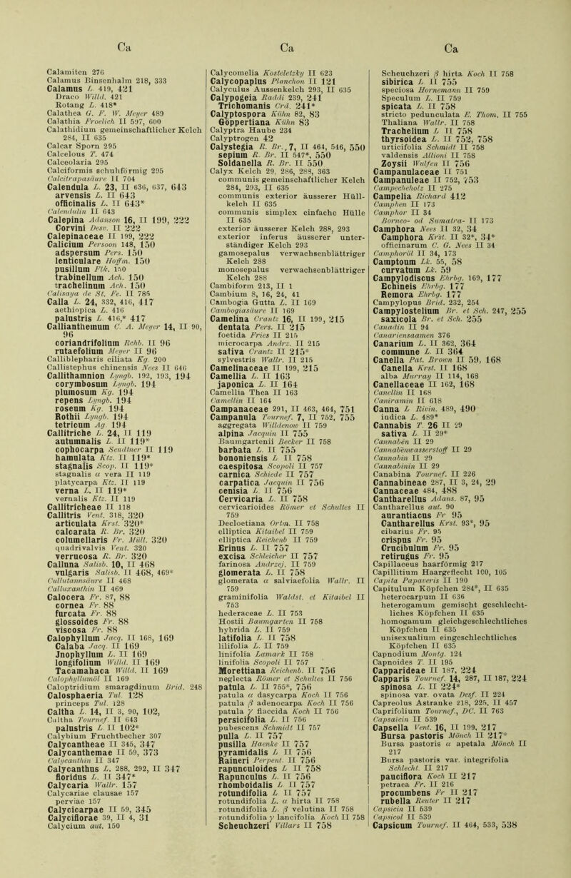 Calamiten 276 Calamus Binsenhalm 218, 333 Calainus l 419, 421 Draco Willd. 421 Rotaug L. 418* Calathea G. F. ir. Meyer 489 Calatliia Froelich II 597, (HK) Calathidium gemeinschaftlicher Kelch 284, II 635 Calcar Sporn 295 Calcelous T. 474 Calceolaria 295 Calciformis schuhförmig 295 Calcilrapasäure II 704 Calendula L. 23, II 636, 637, 643 arvensis L. n (!43 officinalis L. II 643* Calendulin II 643 Calepina Adanson 16, II 1!)!), 322 Corvini Desn. n 222 Calepinaceae II 199, 222 Calicinm Persoon 148, 150 adspersum Peru. 150 lenticulare Hoffm. 150 pusillum Fik. 160 trabinelluin Ach. 150 trachelinum Ach. 150 Calisaya de St. Fe. II 785 Calla L. 24, 332, 4io, 417 aethiopica L. 416 palustris L. 410,* 417 Callianttieinuin C. A. Meyer 14, II oo, 96 coriandrifoliuin Rchb. 11 96 rutaefolium Meyer II 96 Calliblepharis ciliata Kg. 200 Callistephus chinensis Nees II 646 Callithainnion Lyngb. 192, 193, 194 corymbosuin Lyngb. 194 plumosuin Kg. 194 repens Lyngb. 194 roseum Kg. 194 Rothii Lyngb. 194 tetricum Ag 194 Callitriche L. 24, II 119 autumnalis L II 119* cophocarpa Sendlner II 119 hainulata Ktz. II 119* stagnaiis Scop. II 119* stagnalis u vera II 119 platycarpa Ktz. II 119 verna L. II 119* vernalis Ktz. II 119 Callitricheae II 118 Callitris Vent. 318, 320 articulata Krst. 320* calcarata R. Br. 320 coluinellaris Fr. Müll. 320 q uaiirivalvis Vent. 320 verrucosa R. Br. 320 Calluna Salisb. 10, II 468 vulgaris Salisb. II 468, 469* Cullutannsciure II 468 Calluxanlhin II 469 Calocera Fr. 87, 88 cornea Fr. 88 furcata Fr. 88 glossoides Fr. 88 viscosa Fr. 88 Calophylluin Jacq. 11 168, 169 Calaba Jacq. II 169 Jnophylluin L. II 169 longifoliuin Willd. II 169 Tacainabaca Willd. II 169 Calophyllumöl II 169 Caloptridium smaragdinum ßrid. 248 Calosphaeria Tal. 128 princeps Tal. i28 Caltba L. 14, II 3, 90, 102, Cultha Tournef. II 643 palustris L. 11 102* Calybium Fruchtbecher 307 Calycantheae II 345, 347 Calycanthemae II 59, 373 Calycanthin II 347 Calycanthus L. 288, 292, II 347 floridus L. II 347* Calycaria Waiir. 157 Calycariae clausae 157 perviae 157 Calycicarpae II 59, 345 Calyciflorac 39, II 4, 31 Calyciutn aut. 150 Calycomelia Kosteletziy II 623 Calycopaplus Planchon II 121 Calyculus Aussenkelcli 293, II 635 Calypogeia Raddi 239, 241 Trichomanis Grd. 241* Calyptospora Kühn 82, 83 Gdppertiana Kühn 83 Calyptra Haube 234 Calyptrogeu 42 Calystegia R. Br.,7, II 464, 546, 550 sepiuin R Br. II 547*, 550 Soldanella R. Br. 11 550 Calyx Kelch 29, 286, 283, 363 communis gemeinschaftlicher Kelch 284, 293, II 635 communis exterior äusserer Hüll- kelch II 635 communis simplex einfache Hülle II 635 exterior äusserer Kelch 288, 293 exterior iuferus äusserer unter- ständiger Kelch 293 gamosepalus verwachsenblättriger Kelch 288 monosepalus verwachsenblättriger Kelch 288 Cambiform 213, II 1 Cambium 8, 16, 24, 41 Cambogia Gutta L. II 169 Cambogiasiiure II 169 Cainelina Crantz 16, II 199, 215 dentata Pers. II 215 foetida Fries II 215 tnicrocarpa Andrz. II 215 sativa Crantz II 215* sylvestris Wallr. II 215 Caineiinaceae 11 199, 215 Cainellia L. II 163 japonica L. 11 164 Camellia Thea II 163 Camellin II 164 Campanaceae 291, II 463, 464, 751 Cainpanula Tournef. 7, 11 752, 755 aggregata Willdenow II 759 alpina Jacquin II 755 Baumgartenii Becher II 758 barbata L. II 755 bononiensis L II 758 caespitosa Scopoli TI 757 carnica Schiede II 757 carpatica Jacquin II 756 cenisia L II 756 Cervicaria L. H 758 cervicarioides Römer et Schultes II 759 Decloetiaua Ortin. II 758 elliptica ICitaibel II 759 elliptica Reichenb II 759 Erinus L. II 757 excisa Schleicher II 757 farinosa Andrzej. II 759 glomerata L. II 758 glomerata « salviaefolia Wallr. II 759 graminifolia Wählst, et Kitaibel II 763 hederaceae L. II 753 Hostii Baumgarten II 758 hybrida L. II 759 latifolia L. II 758 lilifolia L. II 759 linifolia Lamark II 758 linifolia Scopoli II 757 Morettiana Reichenb. II 756 neglecta Römer et Schultes II 756 patula L. II 755*, 756 patula u dasycarpa Koch II 756 patula ß adenocarpa Koch II 756 patula y tlaccida Koch II 756 persicifolia L. II 756 pubescens Schmidt II 757 pulla L. II 757 pusilla Haenke II 757 pyramidalis L II 756 Raineri Perpent. II 756 rapuncuioides L II 758 Rapunculus L. II 756 rhomboidalis L II 757 rotundifolia L II 757 rotundifolia L. a liirta II 758 rotundifolia L ß velutina II 758 rotundifolia y lancifolia Koch II 758 Scbeuchzeri vuiars II 758 Sclieuchzeri ß liirta Koch II 758 sibirica /- 11 755 speciosa llorncmann II 759 Speculum L. II 759 spicata L. II 758 stricto pedunculata F. Thorn. II 755 Thaliana Wallr. II 758 Tracheliuin L 11 758 thyrsoidea L. II 752, 758 urticifolia Schmidt II 758 valdensis Allioni II 758 Zoysii Wulfen II 756 Cainpanulaceae 11 751 Cainpanuleae II 752, 753 Campecheholz II 275 Cainpelia Richard 412 Camphen II 173 Camphor II 34 Borneo- od Sumatra- II 173 Camphora Nees II 32, 34 Cainphora Krst. 11 32*, 34* officinarum C. G. Nees 11 34 Camphor öl II 34, 173 Camptoum Lk. 55, 58 curvatuin Lk. 59 Campylodiscus Ehrbg. 169, 177 Echineis Ehrbg. 177 Remora Ehrbg. 177 Campylopus Brid. 232, 254 Cainpylostelium Br. et Sch. 247, 255 saxicola Br. et Sch. 255 Vanadin II 94 Canariensaamen 376 Canariutn L. II 362, 364 commune L. II 364 Caneila Pat. Brown II 59, 168 Canella Krst. 11 168 alba Murray II 114, 168 Canellaceae II 102, 168 Canellin II 168 Caniramin II 618 Canna L Rivin. 489, 490 indica L. 489* Cannabis T. 26 II 29 sativa L. II 29* Cannaben II 29 Cannabemcasserslqff II 29 Cannabin II 29 Cannabinin II 29 Canabina Tournef. II 226 Cannabineae 287, II 3, 24, 29 Cannaceae 484, 488 Cantharellus Adans. 87, 95 Cantharellus aut. 90 aurantiacus Fr 95 Cantharellus Krst. 93*, 95 cibarius Fr. 95 crispus Fr. 95 Crucibulum Fr. 95 retirugus Fr. 95 Capillaceus haarförmig 217 Capillitium Haargeflecht ICO, 105 Capita Papaveris II 190 Capitulum Köpfchen 284*, II 635 heterocarpum II 636 heterogamum gemischt geschlecht- liches Köpfchen II 635 liomogamum gleichgeschlechtliches Köpfchen II 635 unisexualium eingeschlechtliches Köpfchen II 635 Capnodium Montg. 124 Capnoides T. II 195 Capparideae II 187, 224 Capparis Tournef. 14, 287, II 187, 224 spinosa L. II 224* spinosa var. ovata Desf. II 221 Capreolus Astranke 218, 225, II 457 Caprifolium TournefDC. II 763 Capsaicin II 539 Capselia Vmt. 16, II 199, 217 Bursa pastoris Mönch II 217* Bursa pastoris « apetala Mönch II 217 Bursa pastoris var. integrifolia Schlecht. II 217 pauciflora Koch 11 217 petraea Fr. II 216 procutnbens Fr II 217 rnbeila Reuter II 217 Capsicin II 639 Capsicol II 539 Capsicum Tournef. II 464, 533, 538