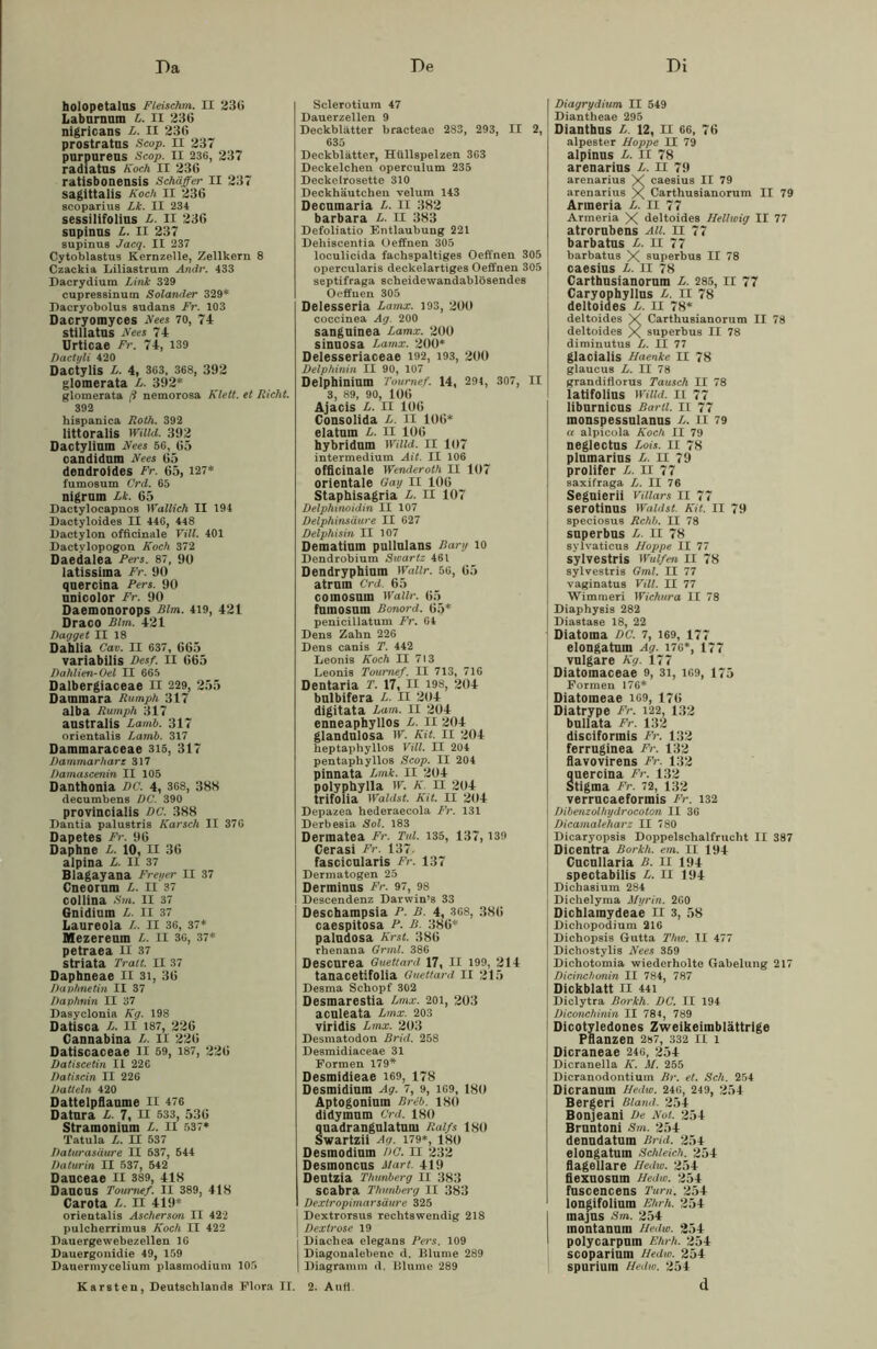 Da De Di holopetalas Fieischm. II 236 Labarnnm L. II 236 nigricans L. II 236 prostratns Scop. II 237 purpureus Scop. II 236, 237 radiatus Koch II 236 ratisbonensis Schaffer II 237 sagittalis Koch II 236 scoparius Lk. II 234 sessilifolius L. II 236 snpinns L. II 237 supinus Jacq. II 237 Cytoblastus Kernzelle, Zellkern 8 Czackia Liliastrum Andr. 433 Dacrydium Link 329 cupressinum Solander 329* Dacryobolus Sudans Fr. 103 Dacryomyces Kees 70, 74 stillatns Kees 71 Urticae Fr. 74, 139 Dactyli 420 Dactylis L. 4, 363, 368, 392 glomerata L. 392* glomerata ß nemorosa Klett. et Rieht. 392 bispanica Roth. 392 littoralis mild. 392 Dactylinm Kees 56, 65 candidnm Kees 65 dendroides Fr. 65, 127* fumosum Crd. 65 nigrnm Lk. 65 Dactylocapnos Wallich II 194 Dactyloides II 446, 448 Dactylon officinale Till. 401 Dactvlopogon Koch 372 Daedalea Fers. 87, 90 latissiina Fr. 90 quercina Fers. 90 nnicolor Fr. 90 Daemonorops Rim. 419, 421 Draco Bim. 421 Dugget II 18 Dahlia Cav. II 637, 665 variabilis Bes/. II 665 Bahlien-Oel II 665 Dalbergiaceae II 229, 255 Dammara Rumph 317 alba Rumph 317 anstralis Lamb. 317 orientalis Lamb. 317 Dammaraceae 315, 317 Dammarharz 317 Damcisceiiin II 105 Danthonia dc. 4, 368, 388 decumbens DC. 390 provincialis DC. 388 Dantia palustris Karsch II 376 Dapetes Fr. 96 Daphne L. 10, II 36 alpina L. II 37 Blagayana Freuet- II 37 Cneorum L. II 37 collina Sm. II 37 Gnidium L. II 37 Laureola L. II 36, 37* Mezereum L. n 36, 37* petraea II 37 striata Tratt. II 37 Daphneae II 31, 36 Davhnetin II 37 Davhnin II 37 Dasyclonia Kg. 198 Datisca L. II 187, 226 Cannabina L. II 226 Datiscaceae II 59, 187, 226 Datiscetin II 226 Datiscin II 226 Datteln 420 Dattelpflaume II 476 Datnra L. 7, II 533, 536 Stramonium L. II 537* Tatula L. II 537 Daturasäure II 537, 544 Daturin II 537, 542 Danceae II 389, 418 Daucus Tournef. II 389, 418 Carota L. II 419* orientalis Aschersm II 422 pulcherrimus Koch II 422 Dauergewebezellen 16 Dauergonidie 49, 159 Dauermycelium plasmodium 105 Karsten, Deutschlands Flora II. Sclerotium 47 Dauerzellen 9 Deckblätter bracteae 2S3, 293, II 2, 635 Deckblätter, Hüllspelzen 363 Deckelchen operculum 235 Deckelrosette 310 Deckhäutchen velum 143 Decumaria L. II 382 barbara L. II 383 Defoliatio Entlaubung 221 Dehiscentia Oeffnen 305 loculicida fachspaltiges Oeffnen 305 opercularis deckelartiges Oeffnen 305 septifraga scheidewandablösendes Oeffnen 305 Delesseria Lamx. 193, 200 coccinea Ag. 200 sanguinea Lamx. 200 sinnosa Lamx. 200* Delesseriaceae 192, 193, 200 Delphinin II 90, 107 Delphinium Tournef. 14, 29t, 307, II 3, 89, 90, 106 Ajacis L. II 106 Consolida L. II 106* elatum L. II 106 hybridum Wim. II 107 intermedium Ait. II 106 officinale Wenderoth II 107 orientale Gay II 106 Staphisagria L. II 107 Delphinoidin II 107 Delphinsäure II 627 Delphisin II 107 Dematium pullulans Rary 10 Dendrobium Swartz 461 Dendryphium Wallr. 56, 65 atrnm Crd. 65 coinosmn Wallr. 65 fnmosum Bonord. 65* penicillatum Fr. 64 Dens Zahn 226 Dens canis T. 442 Leonis Koch II 713 Leonis Tournef. II 713, 716 Dentaria T. 17, II 198, 204 bulbifera L. n 204 digitata Lam. II 204 enneaphyllos L. II 204 glandulosa W. Kit. II 204 heptaphyllos Vill. II 204 pentaphyllos Scop. II 204 pinnata Lmk. II 204 polyphylla w. k ii 204 trifolia Waidst. Kit. II 204 Depazea hederaecola Fr. 131 Derbesia Sol. 183 Dermatea Fr. Tul. 135, 137, 139 Cerasi Fr. 137- fascicularis Fr. 137 Dermatogen 25 Derminus Fr. 97, 98 Descendenz Darwin’s 33 Deschampsia F. B. 4, 368, 386 caespitosa F. B. 386* paludosa Krst. 386 rhenana Grml. 386 Descurea Guettard 17, II 199, 214 tanacetifolia Guettard II 215 Desma Schopf 302 Desmarestia Dmx. 201, 203 aculeata Lmx. 203 viridis Lmx. 203 Desmatodon Brid. 258 Desmidiaceae 31 Formen 179* Desmidieae 169, 178 Desmidium Ag. 7, 9, 169, 180 Aptogoniuin Breb. 180 didymnm Crd. 180 nadrangulatnin Ralfs 180 wartzii Ag. 179*, 180 Desmodium DC. II 232 Desmoncus Mart. 419 Dentzia Thmberg II 383 scabra Thunberg II 383 Dexlropimarsäure 325 Dextrorsus rechtswendig 218 Dextrose 19 j Diachea elegans Fers. 109 Diagonalebene d. Blume 289 1 Diagramm d. Blume 289 Diagrydium II 549 Diantheae 295 Dianthns L. 12, II 66, 76 alpester Hoppe II 79 alpinns L. II 78 arenarius L. II 79 arenarius X caesius II 79 arenarius X Carthusianorum II 79 Anneria L. II 77 Armeria X deltoides Helhoig II 77 atrornbens All. II 77 barbatus L. n 77 barbatus X superbus II 78 caesins L. n 78 Carthusianornm L. 285, II 77 Caryophyllus L. II 78 deltoides L. II 78* deltoides X Carthusianorum II 78 deltoides X superbus II 78 diminutus L. II 77 glacialis Haenke II 78 glaucus L. II 78 grandiflorus Tausch II 78 latifolius Willd. II 77 libnrniens Bartl. II 77 inonspessalanus L. II 79 u alpicola Koch II 79 neglectus Lois. II 78 plumarins L. II 79 prolifer L. II 77 saxifraga L. II 76 Seguierii Vitiars 11 77 serotinus Wählst Kit. II 79 speciosus Rehh. II 78 superbus L. II 78 sylvaticus Hoppe II 77 sylvestris Wulfen II 78 sylvestris 0ml. II 77 vaginatus Vill. II 77 Wimmeri Wichura II 78 Diaphysis 282 Diastase 18, 22 : Diatoina DC. 7, 169, 177 elongatum Ag. 176*, 177 vulgare Kg. 177 Diatoinaceae 9, 31, 169, 175 Formen 176* Diatomeae 169, 176 Diatrype Fr. 122, 132 bullata Fr. 132 disciformis Fr. 132 ferruginea Fr. 132 flavovirens Fr. 132 quercina Fr. 132 Stigma Fr. 72, 132 verrucaeformis Fr. 132 Dibenzolhydrocoton II 36 Dicamaleharz II 780 Dicaryopsis Doppelschalfrucht II 387 Dicentra Borkh. em. II 194 Cucullaria B. II 194 spectabilis L. II 194 I Dichasium 284 Dichelyma Myrin. 260 Dicblaraydeae II 3, 58 Dichopodium 210 Dichopsis Gutta Thw. II 477 Dichostylis Kees 359 Dichotomia wiederholte Gabelung 217 Dicinchonin II 784, 787 Dickblatt II 441 Diclytra Borkh. DC. II 194 Diconchinin II 784, 789 Dicotvledones Zweikeimblättrige Pflanzen 287, 332 II 1 Dicraneae 246, 254 Dicranella K. M. 255 Dicranodontium Br. et. Sch. 254 Dicranum Hedw. 246, 249, 254 Bergeri Bland. 254 Bonjeani De Kot. 254 Bruntoni Sm. 254 denudatum Brid. 254 elongatum Schleich. 254 fiagellare Hedw. 254 flexuosum Hedw. 254 fuscencens Turn. 254 1 longifolium Ehrh. 254 I majus Sm. 254 montanum Hedw. 254 S polycarpuin Ehrh. 254 scoparium Hedw. 254 spurium Hedw. 254