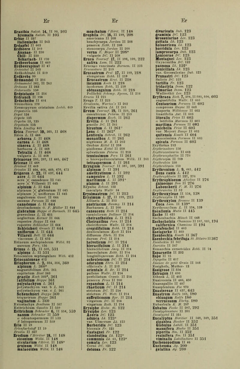Er Eranthis Salisb. 14, II 90, 103 hyemalis Salisb. II 103 Erbse II 257 italienische II 203 Erdapfel II 663 Erdbeere II 319 Ananas- II 230 Chili- II 230 Scharlach- II 230 Erdbeerbaum II 469 Erdbeerspinat II 47 Erdeichel II 263 Erdkohlrabi II 219 Erdkrebs 99 Erdmandel II 250 Erdmandel 362, II 26» Erdnuss II 263 Erdorseille 150 Erdpistazie II 256 Erdranch II 196 Erdscheibe II 484 Eremobien 170 K.remopyrum cristatum Ledeb. 409 Ergosterin 135 Ergot 134 Ergota 135 Ergotin 53, 135 Ergotinin 135 Eria Lindleg 461 Erica Tournef. 10, 305, II 468 Erica L. II 468 arborea L. II 468 carnea L. II 468 cinerea L II 468 herbacea L. II 468 Tetralix L. II 468 vulgaris L. II 468 Ericaceae 293, 297, II 465, 467 Ericeae II 468 Ericinol II 469 Ericolin II 464, 466, 469, 470, 473 Erigeron L. 22, II 637, 644 acre L. II 644 acre X canadense II 645 acre X Villarsii IT 645 alpinum L. II 644 alpinum X glabratum II 645 alpinum X uniflorum II 645 angulosum Gaud. II 644 annuus Persoon II 646 canadense L. II 644 droebachensis 0. F. Müller II 644 glabratum Hoppe et Hornsch. II 645 graveolens L. II 651 neglectum Kerner II 644 rupestre Hoppe II 644 rupestre Schleicher II 644 Schleichen Gremii II 644 uniflorum L. II 644 Tillarsii Bell. II 644 viscosum L. II 652 Eriueum asclepiadeum Wilhl. 82 aureum Pers. 136 Erinus L. 15, II 505, 531 alpinus L. II 531 Eriocaulon septangulare Willi. 412 Eriocauloneae 412 Eriophorum L. 2, 334, 356, 360 alpinum L. 360* angustifolium Rth. 361 capitatum Host 360 gracile Koch 360*, 361 latifolium Hoppe 361 polystachyon L. 361 polystachyon var. b L. 361 polystachyon var. c L. 361 Scheuchzeri Hoppe 360 triquetrum Hoppe 361 vaginatum L. 360 Eriostachys Bentham II 587 Eritrichium Gaudin II 559 Eritrichum Schräder 6, II 554, 559 nannm Schräder II 559 u odontospermum II 559 (1 leiospermum II 569 Erle II 19 Erlenfarbstoff II 19 Erodin II 367 Erodium VHtritier 18, II 148 oiconium Wilid. II 148 cicutarinm l'Birit. II 148* gruinum Wilid. II 148 malacoides Wilid. II 148 Er moschatum VH&rit. II 148 Erophila DC. 16, II 199, 208 americana II 208 brachycarpa Jordan II 208 praecox Kchb. II 208 stenocarpa Jordan II 208 verna E. Meyer II 208* vulgaris DC. II 208 Eruca Tournef 17, II 198, 199, 222 sativa Lam. II 222 Erucago runcinata Hornem. II 223 Erucasäure II 219 Erucastrum Prsi 17, II 199, 218 elongatum Kchb. II 219 Erucastrum Erst. II 218 incanum Koch II 218 inodorum Kchb, II 218 obtusangulum Kchb. II 218 Pollichii Schimp. Spenn. II 218 Erucin II 221 Eruga T. II 223 Ervalenta, Warten's II 262 Ervilia sativa Lk. II 261 Ervum Tournef. 19, II 229, 261 cassubicum Peterm. II 259 dispermuin Roxb. II 262 Ervilia L II 261 gracile DC. II 261 hirsutum L. II 261’“ Lens L. II 262* Lenticula Schreb. II 262 inonanthos L. II 261 nigricans M. B. II 262 Orobu8 Kittel II 268 pisiforme Kittel II 258 sylvaticum Peterm II 258 tenuissimum Pers. II 261 a brevepedunculatum Willi. II 261 tetraspermum L II 261 Eryngium Tournef. II 387, 388, 391 alpinum L II 391 ametbystinum L. II 392 campestre L. II 392 maritimum L. II 391* planum L II 391 Erysibe Rebent. 122 insculpta Wallr 84 Erysimastrum DC. II 213 Erysimum L. 17, II 199, 213 Alliaria L. II 213 austriacum Baumg. II 214 Barbaraea L. II 200 canescens Roth II 214 carniolicum Dolliner II 214 cheiranthoides L. II 213 Cheiranthus Pers. II 214 cheiriflorum Wallr. II 214 crepidifolium Rchb. II 214 denticulatum Koch II 214 diffusum Ehrh. II 214 durum Prsl. II 214 helveticura DC. II 214 hieracifolium L. II 214 hieracifolium Jacq. II 214 lanceolatum Rchb. II 214 longisiliquosum Rchb. II 214 ochroleucum DC. II 214 odoratum Ehrh. II 214 officinale Z-. II 212 orientale R. Br. II 214 pallens Wallr. II 214 perfoliatum Crantz. II 214 praecox Fries II 200 repandum L. II 214 rhaeticum DC. II 214 strictum DC. II 214 strictum Fl. Wett. II 214 suffruticosum Spr. II 214 virgatum DC. II 214 virgatum Roth. II 214 Erysiphe Hedw.fil. 122 Erysiphe Lev. 123 Aceris DC. 123 adunca Lk. 123* var. Ulmorum Lk. 123 Berberidis DC. 123 bicornis Fr. 123 Castagnei Fr. 122 clandestina Lk. 122* communis Lk. 61, 123* comata Lev. 123 Corni DC. 123 detonsa Fr. 122 Er divarioata Dub. 123 graminis DC. 123 Grossulariae Lev. 123 guttata Lk. 123 holosericea Lk. 123 horridula Lev. 123 lamprocarpa Dub. 123 Lonicerae DC. 123 Montagnei Lev. 123 Oxyacantha DC. 122 pannosa Lk. 122* penicillata Lk. 123 var. Grossulariae Dub. 123 Prunastri DC. 123 Salicis DC. 123 tortilis Fr. 123 tridactyla Desm. 122 Ulmariae Desm. 123 Wallrothii Lev. 123 Erythraea Dich. 7, 294,11 595, 696, 603 anguetifolia Wallr. II 603 Centauriüm Persoon II 603 compressa Hayne II 603 inaperta Wilid enow II 603 linarifolia Aut. II 603 litoralis Fries II 603 k latifolia Alarsson II 603 maritima Pei'soon II 603 pulchella Fries II 603 var. Meyeri Bunge II 603 quitensis Kunth II 604 ramosissima Persoon II 603 spicata Persoon II 603 Erythrina 212 Erythrinsäure 150 Erythrocertaurin II 603 Erythrocephaclin II 778 Erytlirocym II 769 Ery thr olein 150 Eryihrolitmin 150 Erytbronium L. 9, 441, 442 Dens canis L. 442 Erythrophloein II 227, 276 Erythrophloeum Afzelius II 276 guineense Don II 276 Laboucherii F. M. II 276 Erythroretin II 52 Erythroxyleae II 134, 138 Erythroxylin II 139 Erythroxylon Browne II 139 Coca Lam. II 139* Erythroxylum L. II 134, 139 Escallonia Mulis II 445 Esche II 623 Eschenbacliia Mönch II 648 Escbscholzia Chamisso II 187, 188, 194 caiifornica Chamisso II 194 Eselsfenchel II 403 Eselsgurke n 460 Esenbeckia Kunth II 367 Esenbeckia febrifuga St. Hiiairell'367 Esenbeckin II 367 Eseridin II 267 Esmarchia cerastoides Rchb. II 74 Esparsette II 232 Espe il 15 Espigelin II 617 Essence de petit Grain II 166 Essighefe, Mutter- 12 Essigrose II 334 Estragon II 680 Ethusa L. II 403 Euaizoonia II 446, 450 Euanagallis II 487 Euasplenium Fee 270 Euastereae II 037, 643 Euastrum Ralfs 169, 180 oblougum Ralfs 180 verrucosum Ehrbg. 180 Eubarhula K. M. 257 Eubatus Focke II 287, 292 Eucalyptensäure II 351 Eucalyptol II 351 Eucalyptus Herilier II 348, 349, 351 gigantea Hooker II 352 Globulus Labill. II 351 mannifera Mudie II 351 piperita Sm. II 352 resinifera Stn. II 351 viminalis Labilladiere II 351 Euchenopodium II 46 Eucheuina Ag. 200 l gelatina Ag. 200