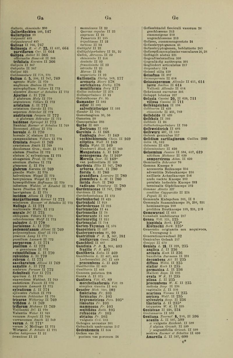 Gallerte, chinesische 200 Gallertflechten 146, 147 Gallertpilze 88 Galgantöl 485 Galgant Wurzel 485 Galieae II 766, 767 Galinsoga R. et P. 22, II 637, GG4 parviflornm Cao. II 664 Galipea Aubtet II 30(5 officinalis Hancock II 366 trifoliata Karsten II 36(i Galipein II 367 Galipidin II 367 Galipot 325 Galitannsäure II 770, 771 Galium L. 5, 306, II 767, 769 agreste Wal Ir. II 770 anglicum Hudson II 770 anisophyllum Villars II 772 alpestre Roemer et Schuttes II 772 Aparine L. II 77« ft glabrum Maly II 770 argenteura Villars II 772 aristatnm L. II 771 aristatum Garcke II 771 asperum Schreber II 772 anstriacum Jacquin II 772 a glabrum Schräder II 772 baldense Sprengel II 773 Bauhini Roemer et Schuhes II 769 Bocconei Allioni II 772 boreale L. II 770 boreale X elatum II 772 campanulatum Villars II 774 Cruciata Scopoli II 769 crueiatum Smith II 769 decolorans Gren, Godr. II 772 elatum Thuillon II 772 elatum X sylvaticum II 772 elongatum Presl. II 770 erectum Hudson II 772 glaueum L. II 774 glabrmn Karsten II 769 gracile Wallt-. II 770 helveticum Weigel II 772 hercynicum Weigel II 772 hyssopifolium Hoffmann II 770 infestum Waldst. et Kitaibel II 77< laeve Thuillon II 772 laevigatum L. II 771 lncidnm Allioni II 772 margaritaceum Kerner II 773 miniinum Roemer et Schuttes II 773 Molingo L. II 771 multicaule Wallr. II 772 murale DC II 773 obliquum Villars II 771 ocbroleucura Wo!ff II 772 palustre L. II 770 parisiense Ja. II 770 pedemontanum Allioni II 769 polymorphum Knaf II 771 praecox Lang II 71 pumilum Lamark II 772 purpureum L II 771 pusillum L. II 772 a genuinum II 772 rotundifolinm L. II 770 rubioides L. II 770 rubrnin L. II 771 saccbaratum Allioni II 769 saxatile L. II 772 scabrum Persoon II 772 Scbultesii Vest II 771 spurium L. II 770 suaveolens Wahlenb. II 769 sudeticum Tausch II 772 supinum Lamark II 772 sylvaticum L. II 771 sylvestre Pollich II 772 tenerum Schleicher II 770 tricorne Withering II 769 trifidum L II 769 triflorum Michaux II 769 Vaillantii DC. II 770 Valantia Weber II 769 vernum Scopoli II 769 verrucosum Smith II 769 verum /,. II 771* verum X Mollugo II 772 Wirtgeni F. Schultz II 771 Gallae halepenses II 22 levanticae II 22 mossulenses II 22 Quercus cupulae II 23 smyrneae II 22 Tamaricis II 185 tripolitanae II 22 turticae II 22 Galläpfel II 22 Galläpfelgerbsäure II 21, 22 Gallen, Atrruzzo- II 22 chinesische II 356 deutsche II 22 französische II 22 istrische II 22 Morea- II 22 ungarische II 22 Gallionella Ehrbg. i«9, 177 arenaria Moore 178 aurichalcea Ehrbg. 178 moniliformis Rory 177 Gallus indischer II 278 Gallusgerbsäure II 22 Galorrhoeus Fr. 95 Gamander II 593 edler II 593 salveiblätteriger II 593 Gambir II 781 Gametangium 30, 50 Gameten 50 Gamopetalae 288 Garbe II 669 Bertrams II 669 Garcinia L. II 168 Cambogia Desr. II 169 cochincbinensis Chois. 11 169 elliptica Wall II 169 Gutta Wght. II 169 Hanburyi Hook, fil II 169 Mangostana L. II 169 monosperma Bg. II169* Morella Desr. II 169* var. pedieellata II 169 Gardenia Ellis II 767, 780 arborea Roxb. II 780 florida L. n 780 grandiflora Loureiro II 780 gummifera L. fil. 11 780 lucida Roxb. II 780 radicans Thunberg II 780 Gardeniaceae II 767, 780 Gardenin II 780 Gardschanbalsam II 173 Gartenkerbel II 425 Gartenkohl II 219 Gartenkresse II 215 Gartenmelde II 4t Gartennelke II 78 Gartenraute II 369 Gartenrettig II 222 Gartensalat II 714 Garten-Thymian II 576 Gaspeldorn II 237 Gasteromycetes 81, 99 Gastridinin P B. 3, 367, 381 lendigerum Gaud. 381 Ganchheil II 487 Gaudinia P. B. 3, 3G8, 403 fragilis P. B. 403 Gaultheria Kalm II 469 Gaultheiia L. II 467, 468 Leohenaultii DC. II 469 procumbens L. II 469 Gaultherifen II 469 Gaultherin II 469 Gaumen palatura 294 Gaura L. II 375 Gantiera Vitt. 87, 89 morchellaeformis Vitt. 89 Simplex Gaudin II 4<>5 Geäster Mich ioo, 103 fiinbriatus Fr. 103 fornicatns Fr. 103 hygrometricus Pers. 103* limbatus Fr. 103 mammosus Fr. 103 multiiidns Rabh. 103 rufescens Fr 103 striatns Fr. 103 vulgaris Crd. 103 Gebogeu arcuatus 301 Gebuckelt umbnnatus 217 Gedenkemein II 554 Gefäss vas 24 poröses vas porosum 24 Gefässbündel fasciculi vasorura 26 geschlossene 213 stammeigene 210 ungesclilossene 213 Gefässe, zusammengesetzte 24 Gefässkryptogamen 41 Gefässkryptogamen, beblätterte 263 Gefässpflanzen plantae vasculares 26,28 Geflügelt alatus 221 Gegenfiisslerzellen 300 Gegenläufig autitropus 301 Gegliedert articulatus 217 Geigenharz 324 Geissei cilia 159 Geissfuss II 397 Geissospermin II 614 Geissospermum Allemao II 611, 614 laeve Baillon II 614 Vellosii Allemäo II 614 Gekrümmt eurvatus 301 Gelappt lobatus 227 Gelasia Cassini 20, II 639, 711 villosa Cassini II 711 Gelbängelchen II 194 Gelbbeeren II 438 chinesische II 231, 789 Gelbdolde II 428 Gelbholz II 366 Gelbholz II 26 Gelbschotengerbsäure II 780 Gelbweiderich II 485 Gelbwurz 487, II 110 Gelenk geniculus 217 Gelidiuin cartilagineum Gailion 300 Gelin 19, 162 Gelsemin II 620 Gelseminsäure II 620 Gelsemimn Jussieu II 594, 617, 619 nitidum Michaux II 620 sempervirens Aiton. II 620 Geminella Schroeler 76 Gemma Knospe 9 accessoria Beiknospe 216 adventitia Nebenknospe 216 axillaris Achselknospe 216 nuda nackte Knospe 282 perulata bedeckte Knospe 282 terminalis Gipfelkuospe 282 Gemmae Abietis 327 conditae Capparidis II 221 Populi II 15 Gemmula Knöspchen 301, II 2 Gemmula Saamenknospe 30, 298, 331 hemianatropa 299 prolifica Brutknospe 189, 231, 212 Gemswurzei II ggi Genabelt umbilicatus 217 Genea Vitt. 121, 135 hispidula Berk. 135* Klotzschii Berk. 135* Generatio originaria seu aequivoca, Urzeuguug 5 Generationswechsel 33 Geniculus Gelenk 217 Genippi II 670 Genista L. 18. II 228, 335 anglica L. Il 336 arcnata Koch II 336 buxifolia Burinatm II 231 decnmbens Ait n 335 diffnsa Wilid. II 335 elatior Koch II 335 germanica L II 336 Halleri Reyn. II 235 ovata W K. II 235 pilosa L. II 235 procumbens w. K. II 235 radiata Scop II 236 sagittalis L. II 236 scariosa Viciani II 235 sericea Wulf. II 235 sylvestris Scop. II 236 tinctoria L II 235* triquetra W. K. II 235 Genisteae II 228, 234 Gentiamarin II 598 Gentiana Toumef. 8, 210, 11 596 acanlis L. II 597, 599 a vulgaris Reichenb. II 599 ß alpina Grieseb. II 599 y angustifolia Grieseb. II 599 aestiva Roemer et Schulles II 600 Amarella L. II 597, 600