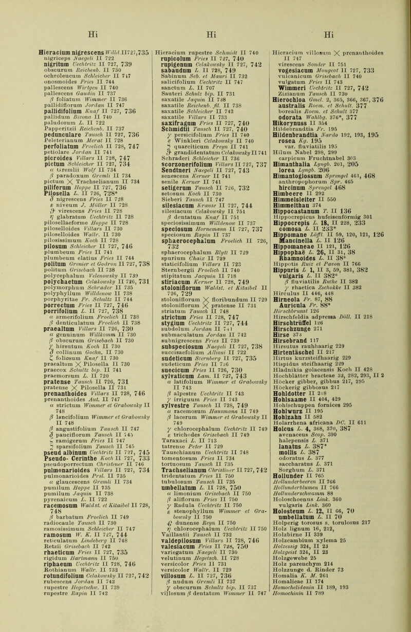 Hieracium nigrescens 1F/7M.II727,735 nigriceps i\aegeli II 722 nigritam Uechtritz II 727, 739 obscurum Reichenb. II 730 ochroleucura Schleicher II 7 47 onosmoides Fries II 744 pallescens Wirtgen II 740 pallescens Oaudin II 737 ß foliatum Wimmer II 736 pallidiflorum Jordan II 747 pallidifolium Knaf II 727, 736 pallidum Bivona II 740 paludosum L. II 722 Papperitzii Reichenb. II 737 pedunculare Tausch II 727, 736 Peleterianum Merat II 728 perfoliatum Froelich II 728, 747 petiolare Jordan II 741 picroides Villars II 728, 747 pictllin Schleicher II 727, 734 a (jiremlii Wolf II 734 ß paradoxum Gremli II 734 pictum X Trachselianum II 734 piliferuin Hoppe II 727, 736 Pilosella L. II 726, 728* u nigrescens Fries II 728 e niveum J. Müller II 728 ,9* virescens Fries II 728 *] glabratum Uechtritz II 728 pilosellaeforme Hoppe II 728 piloselloides Villars II 730 piloselloides Wallr. II 730 pilosissimum Koch II 728 pilosnm Schleicher II 727, 746 plumbeum Fries II 741 plumbeum elatius Fries II 744 politum Grenier et Godron II 727, 738 politum Grisebach II 738 polycephalum Velenowsky II 739 polychaetam Celakowsky II 726, 731 polymorphum Schräder II 735 polyphyllum Willdenow II 738 porphyritae Fr. Schultz II 744 porrectmn Fries II 727, 746 porrifolium L. II 727, 738 a armerifolium Froelich II 738 [3 denticulatum Froelich II 738 praealtum Villars II 726, 730 a genuinum Willkomm II 730 [3 obscurum Grisebach II 730 y hirsutum Koch II 730 d collinum Gochn. II 730 C foliosum Knaf II 730 praealtum X Pilosella II 730 praecox Schultz bip. II 741 praemorsum L. II 720 pratense Tausch II 726, 731 pratense X Pilosella II 731 prenanthoides Villars II 728, 746 prenantlioides Aut. II 747 u strictum Wimmer et Grabowsky II 748 ß lancifolium Wimmeret Grabowsky II 748 ß angustifolium Tausch II 747 S pauciflorum Tausch II <45 C ramigerum Fries II 747 % sparsifolium Tausch II 745 pseud albinum Uechtritz II 727, 745 Pseudo- Cerinthe Koch II 727, 733 pseudoporrectum Christener II 746 pulmonarioides Villars II 727, 734 pulmonarioides Prsl. II 735 a glaucescens Gremli II 734 pumilum Hoppe II 735 pumilum Jaquin II 738 pyrenaicum L. II 722 racemosuin Wald st. et Kitaibel II 728, 748 ß barbatum Froelich II 749 radiocaule Tausch II 730 ramosi8simum Schleicher II 747 ramosuin W. K. II 727, 744 reticulatum Lindeberg II 748 Retzii Grisebach II 742 rhaeticum Fries II 727, 735 rigidum Hartmann II 750 riphaeum Uechtritz II 728, 746 Rothianum Wallr. II 732 rotundifolium Celakoiosky II 727, 742 rubesceus Jordan II 742 rupestre Hegelschw. II 739 rupestre Rapin II 742 Hieracium rupestre Schmidt II 740 rupicolum Fries II 727, 740 rupigenum Celakowsky II 727, 742 sabaudum L II 728, 749 Sabinum Seb. et Mauri II 732 salicifolium Uechtritz II 747 sanctum L. II 707 Sauteri Schulz bip. II 731 saxatile Jaquin II 738 saxatile Reichenb. fil. II 738 saxatile Schleicher II 742 saxatile Villars II 733 saxifragum Fries II 727, 740 Sctlinidtii Tausch II 727, 740 y persicifolium Fries II 740 e Winkleri Celakowsky II 740 3 quarciticum Freyn II 741 ,9* grandidentatum Celakowsky II741 Schraderi Schleicher II 736 scorzonerifolium vniars II 727, 737 Sendtneri Naegeli II 727, 743 senescens Kerner II 741 senile Kerner II 741 setigerum Tausch II 726, 732 setosum Koch II 730 Sieb er i Tausch II 747 silesiacum Krause II 727, 744 silesiacum Celakowsky II 751 ß dentatum Knaf II 751 speciosisBimum Willdenow II 737 speciosum Hornemann II 727, 737 speciosum Rapin II 737 sphaerocephaium Froelich II 726, 732 sphaerocephalum Blytt II 729 spurium Chaix II 729 staticifolium Villars II 723 Sternbergii Froelich II 740 stipitatum Jacquin II 718 stiriacum Kerner II 728, 749 Stoloniflorum Wählst, et Kitaibel II 726, 729 stoloniflorum X floribundum II 729 stoloniflorum X pratense II 731 Striatum Tausch II 748 strictum Fries II 728, 747 stygium Uechtritz II 727, 744 subdolum Jordan II 7-11 submaculatum Jordan II 742 subnigrescens Fries II 739 subspeciosum Naegeli II 727, 738 succisaefolium Allioni II 722 sudeticum Sternberg II 727, 735 sudeticum Fries II 736 suecicum Fries II 726, 730 sylvaticum Lam. II 727, 743 a latifolium Wimmer et Grabowsky II 743 ß alpestre Uechtritz II 743 y irriguum Fries II 743 sylvestre Tausch II 728, 749 a racemosum Hausmann II 749 ß lacerum Wimmer et Grabowsky II 749 y chlorocephalum Uechtritz II 749 8 trichodes Grisebach II 749 Taraxaci L. II 713 tatrense Peter II 729 Tauschianum Uechtritz II 748 tomentosum Fries II 734 tortuosum Tausch II 735 Trachselianum Christiner II727, 742 tridentatum Fries II 750 tubulosum Tausch II 735 umbellatum L. II 728, 750 a limonium Grisebach II 750 ß aliflorum Fries II 750 y Radula Uechtritz II 750 8 8tenophyllum Wimmer et Gra- bowsky II 750 £ dunense Reyn II 750 rj chlorocephalum Uechtritz II 750 Vaillantii Tausch II 732 valdepilosum Villars II 728, 746 valesiacum Fries II 728, 750 variegatum Naegeli II 730 velutinum Hegetsch. II 728 versicolor Fries II 731 versicolor Wallr. II 729 villosum L. II 727, 736 ß nudum Gremli II 737 y obscurum Schultz bip. II 737 villosum ß dentatum Wimmer II 747 Hieracium villosum X prenanthoides II 747 virescens Sonder II 751 vogesiacum Mougeot II 727, 733 vulcanicum Grisebach II 740 vulgatum Fries II 743 Wimmeri Uechtritz II 727, 742 Zizianum Tausch II 730 Hierochloa Gmel. 2, 365, 366, 367, 376 australis Roem. et Schult. 377 borealis Roem. et Schult 377 odorata Wahlbg. 376*, 377 Hikorynuss II 354 Hildebrandtia Fr. 195 Hildenbrandtia Nardo 192, 193, 195 rosea Kg. 195 var. fluviatilis 195 Hilum Nabel 298, 299 carpicum Fruchtnabel 303 Himanthalia Lyngb. 2oi, 205 lorea Lyngb. 206 Hiinantoglossum Sprengel 461, 468 anthropophorum Spr. 465 hircinuin Sprengel 468 Himbeere H 292 Himmelsleiter II 550 Himmelthau 374 Hippocastanum T. II 136 Hippocrepicus hufeisenförmig 301 Hippocrepis L. 18, II 228, 233 comosa L. II 233* Hippomane Löffl. II 59, 120, 121, 126 Mancinella L. II 126 Hippoinaneae II 121, 126 Hippophae L. 26, II 3i, 38 Rhamnoides L. II 38* Hippotis Ruiz et Pavon II 760 Hippuris L 1, II 3, 59, 381, 382 vulgaris L. II 382* ß fiuviatilis Ruthe II 382 y rhaetica Zschokke II 382 Hirculus II 446, 448 Hirneola Fr. 87, 88 Auricula Fr. 88* Hirschbrunst 126 Hirschfeldia adpressa Doll. II 218 Hirschtrüffel 126 Hirschzunge 271 Hirse 373 Hirsebrand H7 Hirsutus rauhhaarig 229 Hirtentäschel II 217 Hirtus kurzsteifhaarig 229 Hispidus steifhaarig 229 Hladnikia golacensis Koch II 42S Hochblätter bracteae 32, 282, 293, II 2 Höcker gibber, gibbus 217, 295 Höckerig gibbosus 217 Hohldotter II 218 Hohlsaame II 404, 429 Hohlschuppen fornices 295 Hohlwurz II 195 Hohlzahn II 582 Holarrhena africana DC. II 611 Holcus L. 4, 368, 370, 387 avenaceus Scop. 390 halepensis L 371 lanatus L. 387* mollis L. 387 odoratus L. 377 saccharatus L. 371 Sorghum L. 371 Hollunder II 765 Hollunder beeren II 766 Hollunderblumen II 766 Hollunderschwamm 88 Holoschoenus Link. 360 vulgaris Link. 360 Holosteum L. 12, II 66, 70 umbellatum L. II 70 Holperig torosus s. torulosus 217 Holz lignum 16, 212, Holzbirne II 339 Holzcambium xylema 25 Holzessig 324, II 23 Holzgeist 324, II 23 Holzgewebe 25 Holz parenchym 214 Holzzunge d. Rinder 73 Homalia K. M. 261 Homalieae II 174 Homochelidonin II 189, 193 Homochinin II 789