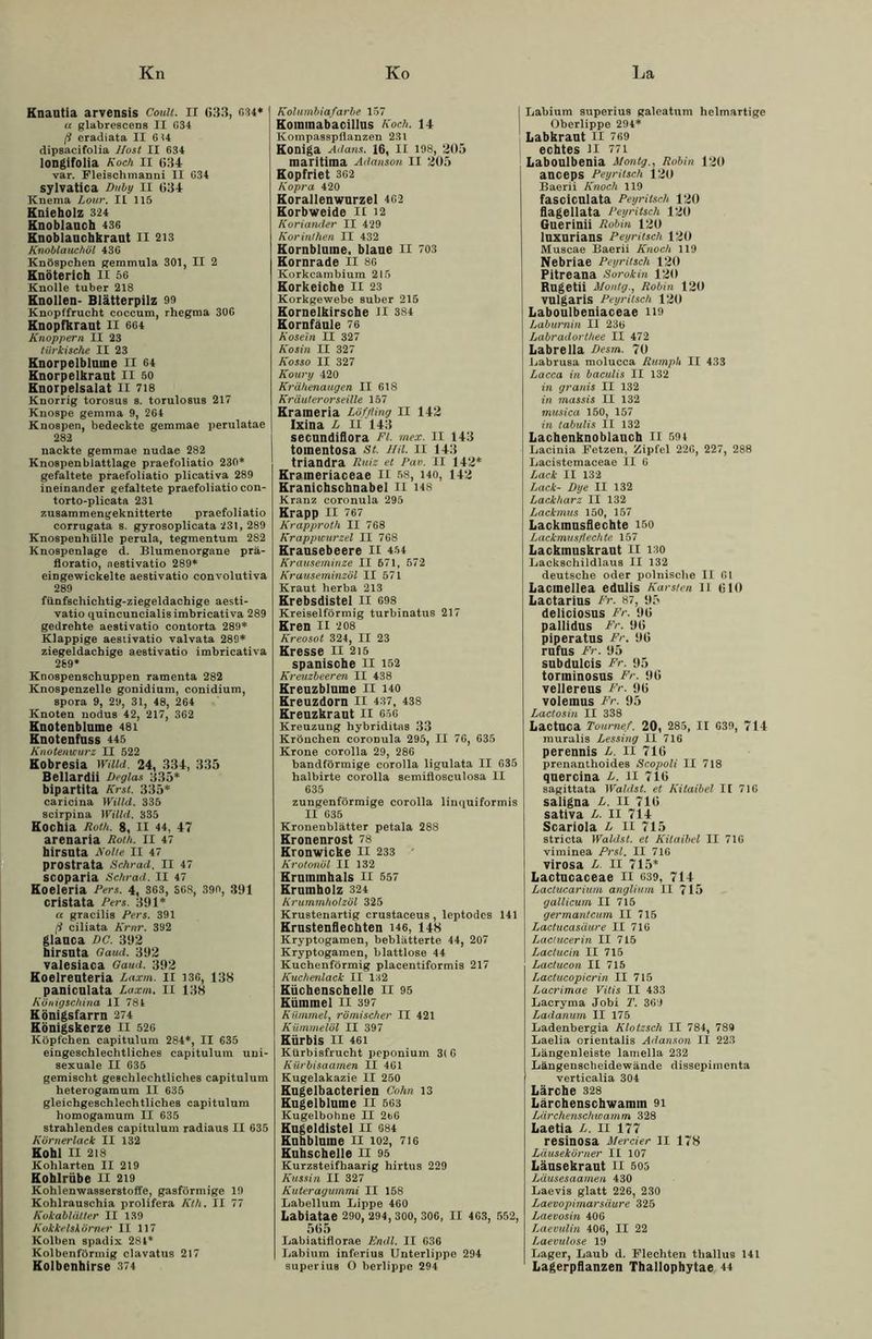 Knantia arvensis Coult. II (»33, CI4* u glabrescens II G34 ß cradiata II 614 dipsacifolia llost II 634 longifolia Koch II 634 var. Fleisclimanni II G34 sylvatica Duby ll 634 Knema Lour. IL 115 Knieholz 324 Knoblauch 436 Knoblauchkraut II 213 Knoblauchöl 43G Knöspchen gemmula 301, II 2 Knöterich II 56 Knolle tuber 218 Knollen- Blätterpilz 99 Knopffrucht coccum, rhegma 30G Knopfkraut II 664 Knoppern II 23 türkische II 23 Knorpelblume II 64 Knorpelkraut II 50 Knorpelsalat II 718 Knorrig torosus s. torulosus 217 Knospe gemma 9, 264 Knospen, bedeckte gemmae perulatae 282 nackte gemmae nudae 282 Knoepenblattlage praefoliatio 230* gefaltete praefoliatio plicativa 289 ineinander gefaltete praefoliatio con- torto-plicata 231 zusammengeknitterte praefoliatio corrugata s. gyrosoplicata 231, 289 Knospenhülle perula, tegmentum 282 Knospenlage d. Blumenorgane prä- floratio, nestivatio 289* eingewickelte aestivatio convolutiva 289 fiinfschichtig-ziegeldachige aesti- vatio quincuncialisimbricativa 289 gedrehte aestivatio contorta 289* Klappige aestivatio valvata 289* ziegeldachige aestivatio imbricativa 269* Knospenschuppen ramenta 282 Knospenzelle gonidium, conidium, spora 9, 29, 31, 48, 264 Knoten nodus 42, 217, 362 Knotenblume 48i Knotenfuss 445 Knotenwurz II 522 Kobresia Willd, 24, 334, 335 Bellardii Degias 335* bipartita Kr st. 335* caricina Willd. 335 scirpina Willd. 335 Kochia Roth. 8, II 44, 47 arenaria Roth. II 47 hirsuta Nolle II 47 prostrata Schrad. II 47 scoparia Schrad. II 47 Koeleria Pers. 4, 363, SG8, 390, 391 cristata Pers. 391* a gracilis Pers. 391 ß ciliata Krnr. 392 glauca DC. 392 hirsuta Qaud. 392 valesiaca Qaud. 392 Koelreuteria Laxm. II 136, 138 paniculata Laxm. II 138 Königschina II 781 Königsfarrn 274 Königskerze II 526 Köpfchen capitulum 284*, II 635 eingeschlechtliches capitulum uni- sexuale II 635 gemischt geschlechtliches capitulum heterogamum II 635 gleichgeschlechtliches capitulum homogamum II 635 strahlendes capitulum radiaus II 635 Körnerlack II 132 Kohl II 218 Kohlarten II 219 Kohlrübe II 219 Kohlenwasserstoffe, gasförmige 19 Kohlrauschia prolifera Kth. II 77 Kokablätter II 139 Kokkelskörner II 117 Kolben spadix 281* Kolbenförmig clavatus 217 Kolbenhirse 374 Kol umbiafarbe 157 Kommabacillus Koch. 14 Kompasspflanzen 231 Koniga Adans. 16, II 198, 205 maritima Adanson II 205 Kopfriet 362 Kopra 420 Korallenwurzel 462 Korbweide II 12 Koriander II 429 Korinthen II 432 Kornblume, blaue II 703 Kornrade II 8G Korkcambium 215 Korkeiche II 23 Korkgewebe suber 215 Kornelkirsche Jl 384 Kornfäule 76 Kosein II 327 Kosin II 327 Kosso II 327 Koury 420 Krähenaugen II 618 Kräuterorseille 157 Krameria Löffling II 142 Ixina L II 143 secundiflora Fl. mex. II 143 tomentosa St. HU. II 143 triandra Ruiz et Pan. II 142* Krameriaceae II 58, i4o, 142 Kranichschnabel II H8 Kranz coronula 295 Krapp II 767 Krapproth II 768 Krappwurzel II 768 Krausebeere II 454 Krauseminze II 571, 572 Krauseminzöl II 571 Kraut herba 213 Krebsdistel II 698 Kreiselförmig turbinatus 217 Kren II 208 Kreosot 324, II 23 Kresse II 215 spanische II 152 Kreuzbeeren II 438 Kreuzblume II 140 Kreuzdorn II 437, 438 Kreuzkraut II 656 Kreuzung hybriditas 33 Kröuchen coronula 295, II 76, 635 Krone corolla 29, 286 bandförmige corolla ligulata II 635 halbirte corolla semiflosculosa II 635 zungenförmige corolla linquiformis II 635 Kronenblätter petala 288 Kronenrost 78 Kronwicke II 233 Krotonöl II 132 Krummhals II 557 Krumholz 324 Krummholzöl 325 Krustenartig crustaceus, leptodes 141 Krustenflechten 146, 148 Kryptogamen, beblätterte 44, 207 Kryptogamen, blattlose 44 Kuchenförmig placentiformis 217 Kuchenlack II 132 Küchenschelle II 95 Kümmel II 397 Kümmel, römischer II 421 Kümmelöl II 397 Kürbis II 461 Kürbisfrucht peponium 3( 6 Kürbisaamen II 461 Kugelakazie II 250 Kugelbacterien Cohn 13 Kugelblume II 563 Kugelbohne II 2b6 Kugeldistel II 084 Kuhblume II 102, 716 Kuhschelle II 95 Kurzsteifhaarig hirtus 229 Kussin II 327 Kuteragummi II 158 Labellum Lippe 460 Labiatae 290, 294,300, 306, II 463, 552, 565 Labiatiflorae Endl. II 636 Labium inferius Unterlippe 294 superius O berlippe 294 1 Labium superius galeatum helmartige Oberlippe 294* Labkraut II 769 echtes 11 771 Laboulbenia MontgRobin 120 anceps Peyritsch 120 Baerii Knoch 119 fasciculata Peyritsch 120 flagellata Peyritsch 120 Guerinii Robin 120 lUXUrians Peyritsch 120 Muscae Baerii Knoch 119 Nebriae Peyritsch 120 Pitreana Sorokin 120 RugetÜ Montg., Robin 120 vulgaris Peyritsch 120 Laboulbeniaceae H9 Laburnin II 236 Labradorthee II 472 Labrella Desm. 70 Labrusa molucca Rumph II 433 Lacca in baculis II 132 in granis II 132 in massis II 132 musica 150, 157 in tabulis II 132 Lachenknoblauch II 594 Lacinia Fetzen, Zipfel 226, 227, 288 Lacistemaceae II 6 Lack II 132 Lack- Dye II 132 Lackharz II 132 Lackmus 150, 157 Lackmusflechte 150 Lack musflechte 157 Lackmuskraut II 130 Lackschildlaus II 132 deutsche oder polnische II 61 Lacraellea edulis Karsten ll 610 Lactarius Fr. 87, 95 deliciosus Fr. 96 pallidus Fr. 96 piperatus Fr. 96 rufus Fr. 95 subdulcis Fr. 95 torininosus Fr. 96 vellereus Fr. 96 volemus Fr. 95 Lactosin II 338 Lactnca Toumef. 20, 285, II G39, 714 muralis Lessing II 716 perennis L. II 716 prenanthoides Scopoli II 718 quercina L. II 716 sagittata Wählst, et Kitaibel If 716 saligna L. II 716 sativa L. II 714 Scariola L II 715 stricta Wählst, et Kitaibel II 716 viminea Prsl. II 716 virosa L. II 715* Lactucaceae ll 639, 714 Laclucarium anglium II 715 gallicum II 715 germantcum II 715 Lactucasäure II 716 Lactucerin II 715 Lactucin II 715 Lactucon II 715 Lactucopicrin II 715 Lacrimae Vitis II 433 Lacryma Jobi T. 369 Ladanum II 175 Ladenbergia Klolzsch II 784, 789 Laelia crientalis Adanson II 223 Längenleiste lamella 232 Längenscheide wände dissepimenta verticalia 304 Lärche 328 Lärchenschwamm 91 Lärchenschwamm 328 Laetia L. II 177 resinosa Mercier II 178 Läusekörner II 107 Läusekraut n 505 Läusesaamen 430 Laevis glatt 226, 230 Laevopimarsäure 325 Laevosin 406 Laevulin 406, II 22 Laevulose 19 Lager, Laub d. Flechten tliallus 141 Lagerpflanzen Thallophytae 44