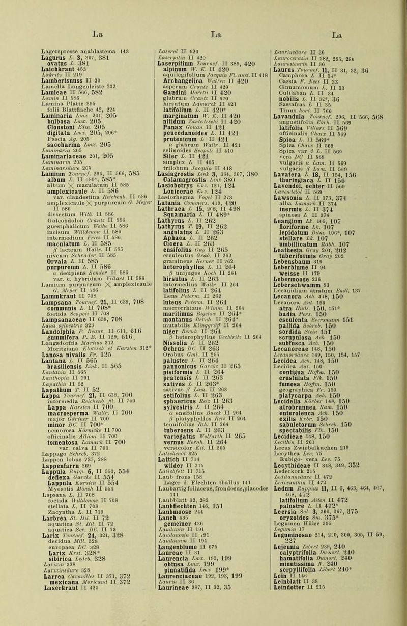 Lagersprosse anablastema 143 Lagurus L. 3, 367, 381 ovatus L. 381 Laichkraut 453 Lakritz II 219 Lambertsnuss II 20 Lamella Längenleiste 232 Lamieae II 566, 582 Lamin II 586 Lamina Platte 295 folii Blattfläche 42, 224 Laminaria Lmx. 201, 205 bulbosa Lmx. 205 Cloustoni Edm 205 digitata Lmx. 205, 206* Fascia Ag. 205 saccharina Lmx. 205 Laminaria 205 Laininariaceae 201, 205 Laminarin 205 Laminarsäure 205 Lainium Toumef. 294, II 566, 585 albuin L. II 680*, 585* album X maculatum II 585 amplexicaule L. II 58(1 var. clandestina Reichenb. II 586 amplexicaule X purpureum G. Meyer II 586 dissectum With. II 586 Galeobdolon Crantz II 586 guestpbalicum Weihe II 586 incisum Willdenoto II 586 intermedium Fries II 586 maculatum L. 11 585 ß lacteum Wallr. II 585 niveum Schräder II 585 Orvala L. II 585 purpureum L. 11 58G « decipiens Sonder II 586 var. c. hybridum Villars II 586 Lamium purpureum X amplexieaule G. Meyer II 586 Laininkraut II 708 Lampsana Toumef. 21, II 639, 708 communis L. II 708* foetida Scopoli II 708 Lainpsanaceae II 639, 708 Lana sylvestris 323 Landolphia F. ßeauv. II 6ll, (516 guinmifera P. B. II 120, 616. Langsdorffla Martius 312 Moritziaua Klotzsch et Karsten 312* Lanosa nivalis Fr. 125 Lantana L. II 565 brasiliensis Link. II 565 Lantanin II 565 Lanthopin II 191 Lapathin II 52 Lapathuin T. II 52 Lappa Toumef. 21, II 638, 700 intermedia Reichenb fit. II 7u0 Lappa Karsten II 700 macrosperina Wallr. II 700 major Gärtner II 700 ininor DC. II 700* uemorosa Kürnicke II 700 officinalis Allioni II 700 toinentosa Lamark II 700 var. calva II 700 Lappago Schreb. 372 Lappen lobus 227, 288 Lappenfarrn 269 Lappula Rupp. 6, II 553, 554 deflexa Garcke II 554 Lappula Karsten II 554 Myosotis Mönch II 554 Lapsana L. II 708 foetida I\illdenow II 708 stellata L. II 708 Zacyntha jL. II 719 Larbrea St. Hit II 72 aquatica St. Mil. II 72 aquatica Ser. DC. II 73 Larix Toumef. 24, 321, 328 decidua Mül. 328 europaea DC. 328 Larix Krst. 328* sibirica Ledeb. 328 Larixin 328 Larixinsäure 328 Larrea Cavanilles II 371, 372 mexicana Moricand II 372 Laserkraut II 420 | Laserol II 420 I Laserpitin II 4 20 Laserpitiuin Toumef. II 389, 420 alpinum W. K. II 420 aquilegifolium Jacquin Fl. aust. II 418 Archangelica Wulfen II 420 asperura Crantz II 420 Gaudini Moretti 11 420 glabrum Crantz II 4vo hireutum Lamarck II 421 latifolium L. 11 420* marginatum W. K. II 420 nitidum Zantedeschi II 420 Panax Gouan II 421 pencedanoides L. 11 421 prutenicuin L II 421 u glabrum Wallr. II 421 selinoides Scopoli II 410 Siler L. II 421 Simplex L II 405 trilobuin Jacquin II 418 Lasiagrostis Link 3, 364, 367, 380 Calamagrostis Link 380 Lasiobotrys Knz. 121, 124 Lonicerae Km. 124 Lasiorhegma Vogel II 273 Latauia Commerz. 419, 420 Lathraea L 15, 208, 11 4!(8 Squamaria L. II 480* Lathyrus L. II 262 Lathyrus T. 19, II 262 angulatus L ii 263 Apbaca L. II 262 Cicera L. II 263 ensifolius Gay 11 265 eeculeutus Grab. II 262 gramineus Kerner II V02 heterophyllus L. II 264 ß uni.jugus Koch II 261 hirsutus L. II 263 intermedius Wallr. II 264 latifolius L. II 264 Lens Peterm. II 262 luteus Peterm. II 264 macrorrhizus IVimm II 2G4 maritiinus Bigelow II 2(54* montanus Beruh. II 264* mutabilis Klinggräff II 2G4 niger Beruh II 264 ß heterophyllus Uechtritz II 264 Nissolia L 11 262 Ochrus DC. II 263 Orobus Gml. II 205 paluster L II 264 pannonicus Garcke II 265 pisiformis L II 264 pratensis L 11 263 sativus L II 263* sativus ß Lavi. II 263 setifolius L. 11 263 sphaericus Retz II 263 sylvestris L II 264 u ensitolius Bueck II 2G4 ß platyphyllos Retz II 264 tenuifolius Rth. II 2G4 tuberosus L. II 263 variegatus Wolfarth II 265 vernus Bemh. II 264 versicolor Kit. II 265 Latschenöl 325 Lattich 11 714 wilder II 715 Latichfetl II 715 Laub frons 158 Lager d. Flechten tliallus 141 Laubartig foliaceus, frondosus,placodes 141 Laubblatt 32, 282 Laubflechten 146, 151 Laubmoose 244 Lauch 435 gemeiner 436 Laudanin II 191 Laudanosin II .91 Laudanum II 191 Laugenblume 11 675 Laureae II 31 Laurencia Lmx. 193, 100 obtusa Lmx. 100 pinnatiflda Lmx 100* Laurenciaceae 192, 193, 109 Lau rin II 36 Laurineae 287, II 32, 35 Laurinsäure II 36 Laurocerasin II 282, 285, 286 Laurostearin II 36 Laurus Toumef. 11, II 31, 32, 36 Camphora L. II 31* Cassia F. JVees II 33 Cinnamomum L. II 33 Culilabau L. II 34 nobilis L. II 32*, 36 Sassafras £ II 35 Tinus hört. II 766 Lavandula Toumef. 296, II 566, 568 angustifolia Ehrh. II 569 latifolia Villars II 569 officinalis Chaix II 569 Spica L. II 569* Spica Chaix 11 569 Spica var ß L. II 569 vera DC II 569 vulgaris a Laut. II 569 vulgaris ß Lam. II 569 Lavatera L. 18, 11 154, 156 thuringiaca L II 156 Lavendel, echter II 569 Lavendelöl II 569 Lawsonia L. II 373, 374 alba Lamark II 374 inermis L. 11 374 spinosa L II 374 Leangium Lk. 105, 107 floriforme Lk. 107 lepidotum Ditm. 106*, 107 stellare Lk. 107 umbillicatuin Rabh. 107 Leathesia Gray 201, 202 tuberiformis Gray 262 Lebensbaum 3i» Leberblume II 94 weisse II 179 Lebermoose 236 Leberschwamm 93 Lecanidium atratum Emil. 137 Lecanora Ach. 418, 150 Lecanora Aul. 150 atra Muds 150, 151* badia Pers. 150 esculenta Eoersmann 151 pallida Schreb. 150 sordida Stein 151' scrupulosa Ach 150 subfusca Ach. 150 Lecanoreae 148, 150 Lecanorsäure 149, 150, 154, 157 Lecidea Ach. 148, 150 Lecidea Aul. 150 contigua Moffm. 150 crustulata Elk. 150 fumosa Moffm. 150 geographica Fr. 150 platycarpa Ach. 150 Lecidella Körber 148, 150 atrobrunnea Ram. 150 enteroleuca Ach 150 exilis Krbr. 150 sabuletorum Schreb. 150 spectabilis Flk. 150 Lecidieae 148, 150 Lecithin II 261 Lecus Zwiebelkuchen 219 Lecythea Lev. 75 Rubigo- vera Lev. 75 Lecythideae II 348, 349, 352 Lederkork 216 Leditannsäure II 472 Ledixanthin II 472 LedUlU Ruppius 11, II 3, 463, 464, 467, 408, 472 latifolium Aiton II 472 palustre L. II 472* Leersia Sol. 3, 366, 367, 375 oryzoides Sm. 375* Legumen Hülse 305 Legumin 17 Leguminosae 214, 2:0, 300, 305, II 59, 227 Lejeunia Liberi 239, 240 calyptrifolia Dumort. 240 hamatifolia Dumort. 240 ininutissima K. 240 serpyllifolia Liberi 240* Lein II I4t> Leinblatt II 38 Leindotter II 215