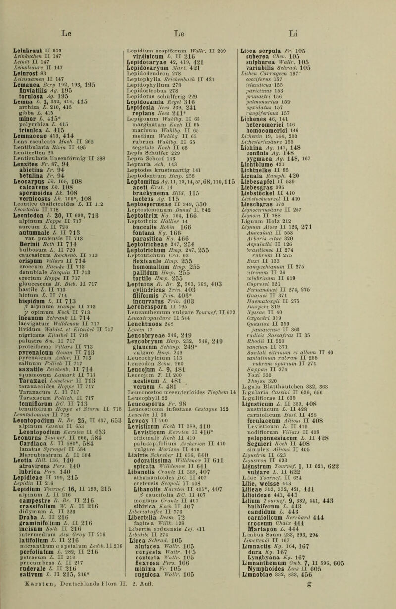 Leinkraut II 519 Leinkuchen II 147 Leinöl II 147 Leinölsäure II 147 Leinrost 83 Leinsaamen II 147 Letnanea Bory 192, 193, 195 fluviatilis Ag. 195 tornlosa Ag. 195 Leinna L. 1, 332, 414, 415 arrhiza L. 210, 415 gibba L. 415 ininor L. 415* polyrrhiza L. 415 trisulca L. 415 Lemnaceae 413, 414 Lens esculeuta Mnch. II 262 Lentibularia Rivin II 495 Lenticellen 25 Lenticularis linsenförmig II 388 Lenzites Fr. 87, 94 abietina Fr. 94 betulina Fr. 94 Leocarpns Lk. los, 108 calcarens Lk. 108 spermoides Lk. 108 vernicosus Lk. 106*, 108 I.eontice thalictroides L. II 112 Leon todin II 718 Leontodon L. 20, II 639, 713 alpinum Iloppe II 717 aureum L. II 720 autumnale L. II 713 var. pratensis II 713 Berinii Roth II 714 bulbosum L. II 720 caucasicum Reichenb. II 713 crispum Villars II 714 croceum Haenke II 713 dnnubiale Jacquin II 713 erectum Hoppe II 717 glaucescens M. Rieb. II 717 hastile L. II 713 hirtum L. II 714 hispidum L. II 713 ß alpinum Rampe II 713 y opimum Koch II 713 incanuin Schrank II 714 laevigatum Willdenow II 717 lividum Waldst. et Kitaibel II 717 nigricans Kitaibel II 718 palustre Sm. II 717 proteiforme Villars II 713 pyrenaicnm Gouan II 713 pyrenaicum Autor. II 713 salinum Pollich II 717 saxatiie Reichenb. II 714 squamosum Lamark II 713 Taraxaci Loiseleur II 713 taraxacoides Hoppe II 717 Taraxacum L. II 717 Taraxacum Pollich. II 717 tenuiflornm DC. II 713 tenuifolium Hoppe et Sturm II 718 Leontod onium II 718 Leontopodium R. Br. 25, II 637, 653 alpinum Cassini II 653 Leontopodium Karsten II 053 Leonnrus Toumef. II 666, 584 Cardiaca L. II 580*, 584 lanatus Sprengel II 584 Marrubiastrum L II 564 Leotia Hill. 136, 140 atrovirens Pers 140 lubrica Pers. 140 Lepidieae II 199, 215 Lepidin II 216 Lepidium Toumef. 16, II 199, 215 alpinum L. II 216 cainpestre R. Br. II 210 crassifolium W. K. II 210 didymum L. II 223 Draba L. II 216 graminifolium L. II 216 incisutn Roth. II 216 intermedium Asa Gray II 216 latifolium L. II 216 micranthum « apetalum Ledcb. II216 perfoliatum L. 282, II 216 petraeum L. II 216 procumbens L. II 217 ruderale L. II 216 sativnin L. II 215, 216* I Lepidium scapiferum Wallr. II 209 virginicum L. II 216 Lepidocaryae 42, 419, 421 Lepidocaryum Mart. 421 Lepidodendron 278 Leptophylla Reichenbach II 421 Lepidopliyllum 278 Lepidostrobus 278 Lepidotus schülferig 229 Lepidozamia Regel 316 Lepidozia Kees 239, 241 reptans iVees 241* Lepigonum Wahlbg. II 65 marginatum Koch II 65 marinurn Wahlbg. II 65 medium Wahlbg. II 65 rubrum Wahlbg. II 65 segetale Koch II 65 Lepis Schiilfer 229 Lepra Schorf 143 Lepraria Ach. 143 Leptodes krustenartig 141 Leptodontium Hmp. 258 Leptomitus 11,13,14,57,68,110,115 aceti Krst. 14 brachynema Hild. 115 Iacteus Ag. 115 Leptospermeae Ii 349, 350 Leptostemonum Dunal II 542 Leptotbrix Kg. 164, 166 Leptothrix Hallier 14 bnccalis Robin 166 fontana Kg. 166 parasitica Kg. 466 Leptotricheae 247, 254 Leptotrichum Hmp. 247, 255 Leptotrichum Crd. 63 flexicaule Hmp. 255 homoinallum Hmp. 255 pallidum Hmp. 255 tortile Hmp. 255 Lepturus R. Br. 2, 363, 368, 403 cylindricus Tritt. 403 flliformis Tritt. 403* incurvatus Trin. 403 Lerchensporn II 195 Leucanthemum vulgare Toumef. II 672 Leucatropasäure II 514 Leuchtmoos 248 Leucin 17 Lencobryeae 246, 249 Leucobryum Hmp. 232, 246, 249 glaucum Schimp. 249* vulgare Hmp. 249 Leucochytrium 113 Leucodon Schw. 260 Leucojum L. 9, 481 Leucojum T. II 200 aestivum L. 481 vernum L. 481 Leuconostoc mesenterioides Tieghein 14 Leucophyll 22 Leucosporus Fr. 98 Leucostroma infestans Castagne 122 Leucotin II 36 Levcoy II 200 Levisticum Koch II 389, 410 Levisticum Kanten II 410* offlcinale Koch II 410 paludapifolium Ascherson II 410 vulgare Morisgn II 410 Liatris Schreber II 6S6, 640 odoratissima Willdenow II 641 spicata Willdenow II 641 Libanotis Crantz II 389, 407 athamantoides DC. II 107 cretensis Scopoli II 408 Libanotis Karsten II 405*, 407 (i daucifolia DC. II 407 montana Crantz II 407 sibirica Koch 11 407 Liberiakaffee II 776 Libertella Desm. 72 fagin( a Willi. 128 Libertia arduensis Lej. 411 Libidibi II 274 Licea Schrad. 105 alutacea Wallr. 105 congesta Wallr. 105 contorta Wallr. 105 flexcosa Pers. 106 minima Fr. 105 i rngulosa Wallr. 105 Licea serpula Fr. 105 suberea Chev. 105 sulphnrea Wallr. 105 variabilis Schrad. 105 Lichen Carrageen 197' cocciferus 157 islandicus 155 parietinus 153 prunastri 156 pulmonarius 152 pyxidatus 157 rangiferinus 157 Lichenes 46, 141 heteromerici 146 hoinoeomerici 146 Lichenin 19, 144, 200 Liehest erinsäure 155 Lichina Ag. 147, 148 confinis Ag. 148 pygmaea Ag. 148, 167 Lichtblume 43i Lichtnelke II 85 Licuala Rumph. 420 Liebesapfel II 539 Liebesgras 395 Liebstöckel II 4io Liebslockwurzel II 410 Lieschgras 378 Lignocerinsäure II 257 Lignoin II 788 Lignum Holz 212 Lignum Aloes II 126, 271 Anacahuit II 553 Arboris vitae 320 Aspalathi II 126 brasiliense II 274 rubrum II 275 Buxi II 133 campechianum II 275 citrinum II 26 colubrinum II 619 Cupressi 321 Fernambuci II 274, 276 Guajaci II 371 Haematoxyli II 275 Juniperi 319 Kyssae II 40 Oxyceelri 319 Quassiae II 359 jamuicense ]I 360 radicis Sassafras II 35 Rhodii II 550 sanctum II 371 Santali citrinum et album II 40 santalinum rubrum II 255 rubrum spurium II 274 Sappan II 274 'Taxi 330 Thujae 320 Ligula Blatthäutcben 332, 363 Ligularia Cassini II 636, 656 Liguliflorae II 635 Ligusticnm L. II 389, 408 austriacum L. II 428 carniolicum Host. II 428 ferulaceum Allioni II 408 Levisticum L. II 410 nodiflorum Villars II 408 peloponnesiacuin L. II 428 Seguieri Koch II 408 Simplex Allioni II 405 Ligustrin II 623 Ligustron II 623 Ligustrum Toumef. 1, II 621, 622 vulgare L. II 622 Lilae Toumef. II 624 Lilie, weisse 443 Lilieae 302, 332, 421, 441 Lilioideae 441, 443 Lilimn Toumef. 9, 332, 441, 443 bulbifernm L. 443 candidum L. 443 carniolicum Bernhard 444 croceum Chaix 444 Martagon L. 444 Limbus Saum 233, 293, 294 Limettenöl II 167 Limnactis Kg. 164, 167 dura Kg. 167 Lyngbyana Kg. 167 | Limnanthemum Gmb. 7, II 596, 605 Nymphoides Link II 605 Limnobiae 332, 333, 456 Karsten, Deutschlands Flora II. 2. Aufl.