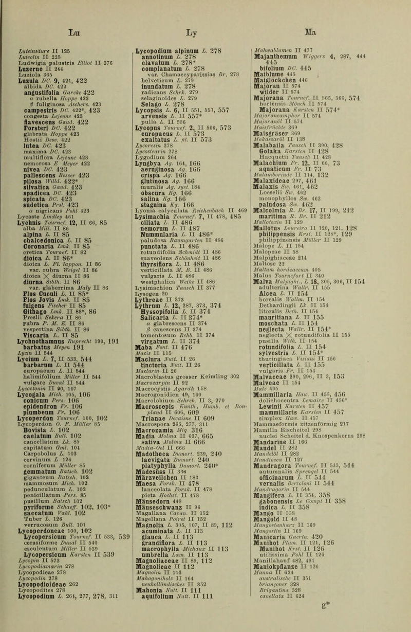 Lu Ma Luteinsäure II 125 Luteolin II 225 Ludwigia palustris Elliot II 376 Luzerne II 244 Luziola 365 Luzula DC. 9, 421, 422 albida DC. 422 angustifolia Garcke 422 u rubella Hoppe 423 (i fuliginosa Aschers. 423 caimpestris DC. 422*, 423 congesta Lejeune 423 flavescens Gaud. 422 Förster! DC. 422 glabrata Hoppe 423 Hostii Desv. 422 lutea DC. 423 maxima DC. 423 multiflora Lejeune 423 nemorosa E Meyer 422 nivea DC. 423 pallescens Besser 423 pilosa Wiild. 422* silvatica Gaud. 423 spadicea DC. 423 spicata DC. 423 sudetica Prsl. 423 a nigricans Pohl 423 Lycaste Lindley 461 Lychnis Tournef. 12, II 66, 85 alba Mül. II 86 alpina L. II 85 chalcedonica L. II 85 Coronaria Lmk. II 85 cretica Tournef. II 82 dioica L. II 86* dioica L Fl. lappon. II 86 var. rubra Weigel II 86 dioica X diurna II 86 diurna Sibth. II 86 var. glaberrima Maly II 86 Flos Cuculi L. II 85* Flos Jovis Lmk. II 85 fulgens Fischer II 85 Githago Lmk. II 85*, 86 Preslii Sekera II 86 rubra P. M. E. II 86 vespertina Sibth. II 86 Viscaria L. II 85 Lychnothamnns Ruprecht 190, 191 barbatus Meyen 191 Lycin II 544 Lycium L. 7, II 533, 544 barbarum L. II 544 europaeura L. II 544 lialimifolium Miller II 544 vulgare Duval II 544 Lycoctonin II BO, 107 Lycogala Mich. 105, 106 conicnm Pers. 106 epidendron Fr. 106 plumbenm Fr. 106 Lycoperdon Tournef. 100, 102 Lycoperdon 0. F. Müller 85 Bovista L. 102 caelatum Bull. 102 cancellatum Lk. 85 capitatum Gml. 104 Carpobolus L. 103 cervinum L. 126 corniferum Müller 85 geinmatnm Bätsch. 102 giganteum Bätsch. 102 maramosum Mich. 102 pedunculatura L. 102 penicillatum Pers. 85 pusillum Bätsch 102 pyriforme Schaeff. 102, 103* saccatum Vahl. 102 Tuber L. 126 verrucosum Bull. 101 Lycoperdoneae 100, 102 Lycopersicum Tournef. II 533, 539 cerasiforme Dunal II 540 csculentum Miller II 530 Lycopersicum Karsten II 539 Lycopin II 573 Lycopodiamarin 278 Lycopodieae 278 Lycopodin 278 Lycopodioideae 262 Lycopoditcs 278 Lycopodium L. 26 4, 277, 278, 3n Ly Lycopodium alpinum L. 278 annotinum L. 278 clavatum L. 278* complanatuin L. 278 var. Ohamaecyparissias Br. 278 helveticum L. 279 inundatnm L. 278 radicans Schrk. 279 selaginoides L. 279 Selago L. 278 Lycopsis L. 6, II 551, 553, 557 arvensis L. II 557* pulla L. II 556 Lycopus Tournef. 2, II 566, 573 europaeus L II 573 exaltatus L. fil. II 573 Lycoresin 278 Lycostearin 278 Lygodium 264 Lyngbya Ag. 164, 166 aeruginosa Ag. 166 crispa Ag. 166 glutinosa Ag. 166 muralis Ag. syst. 184 obscura Kg. 166 saliua Kg. 166 stagnina Kg. 166 Lyonia calyculata Reichenbach II 469 Lysimachia Tournef. 7, II 478, 485 ciliata L. II 486 nemorum L. II 487 Nummularia L. II 486* paludosa Baumgarten II 486 punctata L. II 486 rotundifolia Schmidt II 486 suaveolens Schönheit II 486 thyrsiflora L. II 486 verticillata M. B. II 486 vulgaris L. II 486 ■westphalica Weihe II 486 Lysimachion Tausch II 377 Lysogen 20 Lythreae II 373 Lytbrum L. 12, 287, 373, 374 Hyssopifoiia L. II 374 Salicaria L. II 374* « glabrescens II 374 ß canescens II 374 tomentosum Rchb. II 374 virgatum L. II 374 Maba Font. II 476 Macis II 115 Maclnra Nutt. II 26 tinctoria Kult. II 26 Maclurin II 26 Macroblastus grosser Keimling 302 Macrocarpin II 92 Macrocystis Agardh 158 Macrogonidien 49, 160 Macrolobiutn Schreb. II 3, 270 Macroscepis Kunth, Humb. et Bon- pland II 606, 609 Trianae Decaisne II 609 Macrospora 265, 277, 311 Macrozamia Mig 316 Madia Molina II 637, 665 sativa Molina II 666 Madia-Oel II 666 Madotheca Dumort. 239, 240 laevigata Dumort. 240 platyphylla Dumort. 240* Mädesiiss II 33« Märzveilchen II 183 Maesa Forsk. II 478 lanceolata Forsk. II 478 picta Höchst. II 478 Mäusedorn 448 Mäuseschwanz II 96 Magallana Cavan. II 152 Magellana Poiret II 152 Magnolia L. 305, 307, II 89, 112 acuminata L. II 113 glauca L. II 113 grandiflora L. II 113 macrophylla Michaux II 113 umbreila Lam. 11 113 Magnoliaceae II 89, 112 Magnolieae II 112 Magnolin II 113 Mahagoniholz II 164 neuholländisches II 352 Mahonia Kult. II 111 aquifolium Kult. II 111 Mahwablumen II 477 Majanthemum Wiggers 4, 287, 444 445 bifolium DC. 445 Maiblume 445 Maiglöckchen 446 Majoran II 574 wilder II 574 Majorana Tournef. II 565, 566, 574 hortensis Mönch II 574 Majorana Karsten II 574* Majorancamphor II 574 Majoranöl II 574 Maisfrüchte 369 Maisgräser 369 Makassaröl II 138 Malabaila Tausch II 300, 428 Golaka Karsten II 428 Hacquetii Tausch II 428 Malachium Fr. 12, II 66, 73 aquaticuin Fr. n 73 Malamborinde II 114, 132 Malaxideae 297, 461 Malaxis Sw. 461, 462 Loeselii Sw. 462 monopliyllos Sw. 462 paludosa Sw. 462 Malcolmia R. Br. 17, 11 199, 212 maritima R. Br. 11 212 Mallotoxin II 129 MallOtUS Loureiro II 120, 121, 128 philippensis Krst. II 12s*, 129 philippinensis Müller II 129 Malope L. II 154 Malopeae II 58 Malpighiaeeae 214 Maltose 22 Maltum hordeaceum 405 Malus Tournefort II 340 Malva Malpighi., L 18, 305, 306, II 154 adulterina Wallr. II 155 Alcea L. 11 154 borealis Wallm. II 154 Detbardingii Lk II 154 litoralis Deth. II 154 mauritiana L LT 155 moschata L. II 154 neglecta Wallr. II 154* neglecta X rotuudifolia II 155 pusilla With. II 154 rotundifolia L. II 154 sylvestris L II 154* thuringiaca Visiani II 156 verticillata L n 155 vulgaris Fr. II 154 Malvaceae 290, 296, II 3, 153 Malveae II 154 Malz 405 Mammillaria Haw. II 455, 456 dolichocentra Lemaire II 456* Lewinii Karsten II 457 mainmillaris Karsten II 457 simplex Haw. II 457 Mammaeformis zitzenförmig 217 Mamilla Eischeitel 298 nuclei Scheitel d. Knospenkerns 298 Mandarine II 166 Mandel II 282 Mandelöl II 282 Mandiocca II 127 Mandragora Tournef. II 533, 544 autumnalis Sprengel II 544 officinaruin L. II 544 vernalis Rerioloni II 544 Mandragorin II 544 Mangifera £.11 354, 358 gabonensis Le Compt II 358 indica £. II 358 Mango II 358 Mangold II 48 Mangoslanharz II 169 Mangostin II 169 Manicaria Gaerln. 420 Manihot Plum. II 121, 126 Manihot Krst. II 126 utilissima Fohl II 126 Manillahanf 482, 491 Maniokpflanze II 126 Manna II 624 australische II 351 briangoner 328 Brigantina 328 canellata II 624 g*