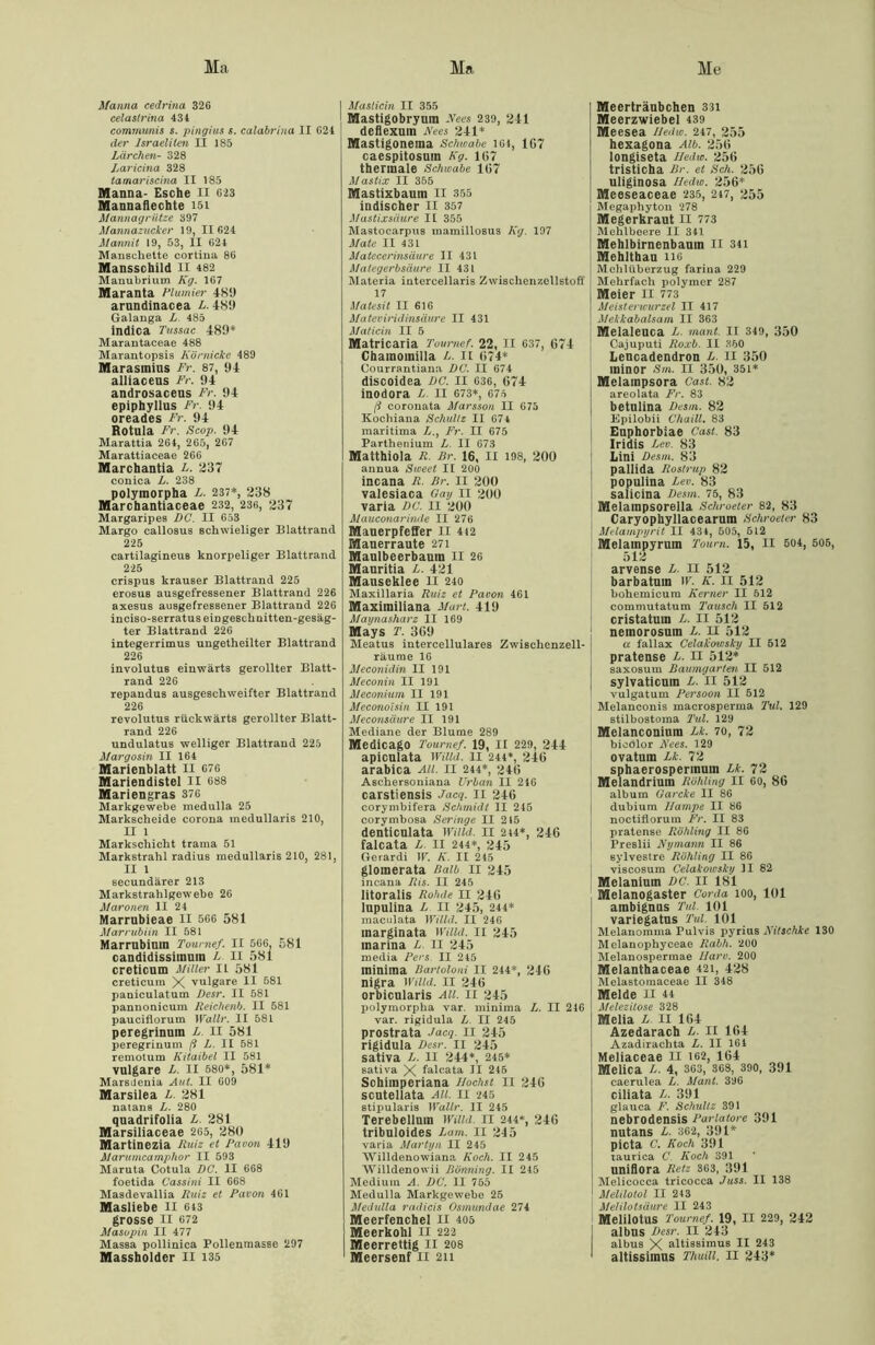 Ha Ha He Manna cedrina 326 celastrina 434 communis s. pingius s. calabrhia II 624 I der Israeliten II 185 Lärchen- 328 Laricina 328 tamariscina II 185 Manna- Esche II 623 Mannaflechte 151 Mannagrütze 397 Mannazucker 19, II 624 Mannit 19, 53, II 624 Manschette cortina 86 Mansschild II 482 Manubrium Kg. 167 Maranta Plumier 4K9 arundinacea L. 481) Galauga L 485 indica Tnssac 489* Marantaceae 488 Marantopsis Körnicke 489 Marasmius Fr. 87, 94 alliaceus Fr. 94 androsacens Fr. 94 epiphyllus Fr. 94 oreades Fr. 94 Rotula Fr. Scop. 94 Marattia 264, 265, 267 Marattiaceae 266 Marchantia L. 237 conica L. 238 polymorpha L. 237*, 238 Marchantiaceae 232, 236, 237 Margaripes DG. II 653 Margo callosus schwieliger Blattrand 225 cartilagineus knorpeliger Blattrand 225 crispus krauser Blattrand 225 erosuB ausgefressener Blattraud 226 axesus ausgefressener Blattraud 226 inciso-serratus ein geschuitten-gesäg- ter Blattrand 226 integerrimus ungetheilter Blattrand 226 involutus einwärts gerollter Blatt- rand 226 repandus ausgeschweifter Blattrand 226 revolutus rückwärts gerollter Blatt- rand 226 undulatus welliger Blattrand 225 Margosin II 164 Marienblatt II 676 Mariendistel II 688 Mariengras 376 Markgewebe medulla 25 Markscheide corona medullaris 210, II 1 Markschicht trama 51 Markstrahl radius medullaris 210, 281, II 1 secundärer 213 Markstrahlgewebe 26 Maronen II 24 Marrubieae li 566 581 klar rubiin II 581 Marrubinin Toumef. II 566. 581 candidissitnuin L II 581 creticum Miller n 581 creticum X vulgare II 581 paniculatum Desr. II 581 pannonicum Reichenb. II 581 pauciflorum Wallr. II 581 peregrinuin L. II 581 peregrinum ß L. II 581 remotum Kitaibel II 581 vulgare L. II 580*, 581* MarsJenia Aul. II 609 Marsilea L. 281 natans L. 280 quadrifolia L. 281 Marsiliaceae 265, 280 Martinezia Ruiz et Pa vor. 419 Marumcamphor II 593 Maruta Cotula DC. II 668 foetida Cassini II 668 Masdevallia Ruiz et Davon 461 Masliebe II 643 grosse II 672 Masopin II 477 Massa pollinica Pollenmasse 297 Masticin II 355 Mastigobryum -Vees 239, 241 deflexuin Kees 241* Mastigonema Schwabe 164, 1G7 caespitosuin Kg. 167 thermale Schwabe 167 Mastix II 355 Mastixbaum II 355 indischer II 357 Mastixsäure II 355 Mastocarpus mamillosus Kg. 197 Mate II 431 Matecerinsäure II 431 Mategerbsäure II 431 Materia intercellaris Zwischenzellstoff 17 Matesit II 616 Mateviridinsäure II 431 Maticin II 5 Matricaria Toumef. 22, II 637, 674 Chainoinilla L. II 674* Courrantiana DC. II 674 discoidea DC. II 036, 674 inodora L. II 673*, 676 ß coronata Marssou II 675 Kocliiana Schultz II 67 4 maritima L., Fr. II 675 Parthenium L II 673 Matthiola R. Rr. 16, II 198, 200 annua Sweet II 200 incana R. Br. II 200 valesiaca Gay II 200 varia DC. II 200 Mauconarinde II 276 Mauerpfeffer II 412 Mauerraute 271 Maulbeerbaum II 26 Mauritia L. 421 Mauseklee II 240 Maxillaria Ruiz et Davon 461 Maximiliana Mart. 419 Maynasharz II 169 Mays T. 369 Meatus intercellulares Zwischenzell- räume 16 Meconidin II 191 Meconin II 191 Meconium II 191 Meconoisin II 191 Meconsäure II 191 Mediane der Blume 289 Medicago Toumef. 19, II 229, 244 apicnlata Willd. II 244*, 246 arabica All. II 244*, 246 Aschersoniana Urban II 246 carstiensis Jacq. II 246 corymbifera Schmidt II 245 corymbosa Seringe II 215 denticulata Willd. 11 214*, 246 falcata L. II 244*, 245 Gerardi W. K. II 245 glomerata Halb II 245 incana Ris. II 245 litoralis Rohde 11 246 lupulina L II 245, 244* maculata Willd. II 246 marginata Willd. II 245 marina L. II 245 media Ders. II 245 minima Bartoloni II 244*, 246 nigra Willd. II 246 orbicularis All. II 245 polymorpha var. minima L. II 246 var. rigidula L II 245 prostrata Jacq. II 245 rigidula Desr. 11 245 sativa L. 11 244*, 245* sativa X falcata II 245 Schimperiana Höchst II 246 scutellata All. II 245 stipularis Wallr. II 245 Terebellum Willd. II 244*, 246 tribuloides Lam. II 245 varia Martyn II 245 Willdenowiana Koch. II 245 Willdenowii Bönning. II 245 Medium A. DC. II 755 Medulla Markgewebe 25 Medulla radicis Osmundae 274 Meerfenchel II 405 Meerkohl II 222 Meerrettig II 208 Meerträubchen 331 Meerzwiebel 439 Meesea Hedw. 247, 255 hexagona Alb. 256 longiseta Iledw. 256 tristicha Rr. et Sch. 256 uliginosa Hedw. 256* Meeseaceae 235, 247, 255 Megaphyton 278 Megerkraut II 773 Mehlbeere II 341 Mehlbirnenbaum II 341 Mehlthau 116 Mehlüberzug farina 229 Mehrfach polymer 287 Meier II 773 Meisterwurzel II 417 Mekkabalsam II 363 Melaleuca L. mant. II 349, 350 Cajuputi Roxb. II 350 Lencadendron L. II 350 minor Sm. II 350, 351* Melampsora Cast. 82 areolata Fr. 83 betulina Desm. 82 Kpilobii Chaill. 83 Euphorbiae Cast. 83 Iridis Lev. 83 Lini Desm. 83 pallida Rostrup 82 populina Lev. 83 salicina Desm. 75, 83 Melampsorella Schroeter 82, 83 Caryophyllacearum Schroeter 83 Melampyrit II 434, 505, 6L2 Melampyruin Tourn. 15, II 504, 505, 512 arvense L. II 512 barbatuin W. K. II 512 bohemicura Kerner II 512 commutatum Tausch II 512 cristatum L. II 512 neinorosum L. II 512 a fallax Celakowsky II 512 pratense L. II 512* saxosum Baumgarten II 512 sylvaticum L. II 512 vulgatum Dersoon II 512 Melanconis macrosperma Tut. 129 stilbostoma Tul. 129 Melanconium Lk. 70, 72 bieolor JVees. 129 ovaturn Lk. 72 sphaerospermum Lk. 72 Melandrium Rohling II 60, 86 album Garcke II 86 dubium Hampe II 86 noctiflorum Fr. II 83 pratense Rohling II 86 Preslii Nymann II 86 sylvestre Röhting II 86 viscosum Celakowsky II 82 Melaniuin DC. II 181 Melanogaster Corda 100, 101 ambignus Tul. 101 variegatus Tul. 101 Melanomma Pulvis pyrius Kitschke 130 Melanophyceae Rabh. 200 Melanospermae Harv. 200 Melanthaceae 421, 428 Melastomaceae II 348 Melde II 44 Melezitose 328 Melia L. II 164 Azedarach L. II 164 Azadirachta L. II 164 Meliaceae II 162, 164 Melica L. 4, 363, 368, 390, 391 caerulea L. Mant. 396 ciliata L. 391 glauca F. Schultz 391 nebrodensis Pariatore 391 nutans L. 362, 391* picta C. Koch 391 taurica C Koch 391 unifiora Retz 363, 391 Melicocca tricocca Juss. II 138 Melilotol II 243 Melilotsäwre II 243 Melilotus Toumef. 19, II 229, 242 I albus Desr. II 243 albus X altissimus II 243