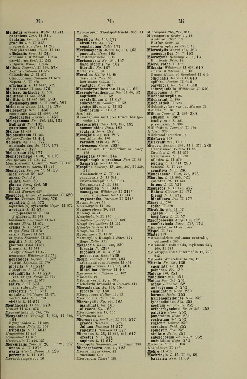 Me Me Mi MelilOtUS arvensis Wallr. II 243 caernleas Desr. II 243 dentatus Pers. II 243 gracilis DC. II 243 inacrorrhizus Pers. II 2)3 Petitpierreanus Willd. II 243 officinalis Desr. II 243 officinalis Willdenow II 243 parviflorus Desf. II 243 vulgaris Willd. II 245 Melissa Tournef. II 565, 578 Acinos Bentham II 577 Calamintha L II 577 Clinopodium Bentham II 578 Nepeta L. II 578 officinalis L II 577*, 579 Melissaceae II 566, 57(1 Melisse, türkische II 568 Melitteae II 566, 580 Melittis L II 565, 566, 580 Melissophylluin L. II 580*, 581 Melobesia Lauix. 192, 193, 198 Melocactns DG. II 456 communis Link II 456*, 457 Melocactus Karsten II 457 Melogramma Fr, Tul. 122, 131 Bulliardi Tul. 131 gastrinnm Tul. 131 Melone II 461 Melonenbaum II 463 Melonen-Emetin II 4(11 Melosira Ag. 169, 177 nuinmuloides Ag 176*, 177 salina Kg. 177 Melosireae 169, 177 Menispermeae II 58, 89, 116 Menispermin II 116, 117 Menispermum Columbo Roxb. II 117 fene8tratum Gärln. II 117 Menispora Persoon 55, 57, 59 alba Preuss 59, 63* aurea Crd. 59 ciliata Cord. 59 glauca Pers., Crd. 59 lucida Crd. 59 Solani Karsten 63* Menodora Humb. et Bonpland II 620 Mentha Tournef. II 566, 570 aquatica L. II 572 aquatica X sylvestris Meyer II 572 arvensis L II 573 a piperascens II 573 /? glabrata II 573 balsamea Willdenow II 571 citrata Ehrh. II 572 crispa L. II 571*, 572 crispa Koch II 572 crispa Tenore II 571 crispata Schräder II 571 gentilis L. II 572 glabrata Vahl 11571 hirsuta L. II 572 Langii Steudel II 572 nemorosa Willdenow II 571 nepetoides Lejeune ll 572 Patrini Lepechin II 570 piperita L. II 571* Pulegium L. II 573 rotundifolia L. II 570 var. crispa Fuchs II 571 rubra Hudson II 572 sativa L. II 573 var. rubra Srn. II 573 sylvestris L II 571 undulata Willdenow II 571 verticillata L II 573 viridis L. II 571 Menthaceae ll 566, 570 Menthol II 571, 572 Menyantheae II 594, 595 Menyanthes Tournef. 7, 303, II 596, 601 Nymphoide8 L. II 605 paradoxa Fries II 604 trifoliata L. II 604* Menyanthin II 605 Menyanthol II 6'>5 Mercurialin II 120, 127 Mercurialis Tournef. 26, II 121, 127 annua L. II 127* ovata Sternb. Hoppe II 128 perennis L. II 127 Merenchymgewebe 16 Mericarpium Theilspaltfruclit 305, II 387 Meridion Ag. 169, 177 circnlare Ag. 177 constrictuin Ralfs 177 Merismopedia Heyen 15, 161, 165 punctata Heyen 165 Meristemgewebe 8, 16 Merizomyria Kg lGt, 167 flagelliformis Kg 167 litoralis Kg. 167 Merteusia II 30 Merulius Halter 87, 90 destruens Pers. 90 lacrimaus Schum. 90 vastator Tode 90* Mesembryanthemeae 11 3, oo, 62 Mesembryanthemum Dill. II 60, 62 copticum L II 62 crystallinum L ll 62* einarcidum Thunbg. II 62 genicnliflormn L II 62 nodifloruin L. II 62 Mesit 324 Mesoearpium mittleres Fruchtblattge- webe 304 Mesocarpus Hass 169, 181, 182 nuinmuloides Hass. 182 scalaris Hass. 182 Mesogloia Ag. 201, 203 multifida Ag. 196 vermicularis Ag. 203 virescens Carm 203* Mesotaenium Eudlicherianum Nacg. 178 Mespileae II 339, 344 Mespilodaphne preciosa Kees II 35 Sassafras Kees II 36 Mespilns Tournef. 13, 305, 307, II 339, 344 Amelanchier L II 344 canadensis L II 344 Chamaemespilus L. II 341 Cotoneaster L. II 315 germanica L II 344 inonogyna Willdenow II 344* var. splendens Host II 314 Oxyacantha Gaertner II 344* Metacellulose 19 Metamorphin II 192 Metamorphose 20, 282 Metamylin 21 Methularbutin II 470 Melhylbenzoyl-Ecgonin II 139 Methyl-Crotonsäure II 132 Methylpelletierin II 346 Methysticin II 5 Metopium DC. II 356 Metroxylon Rumphii Mart. 421 Sagu Rottb. 42 L Metzgeria Raddi 238, 239 furcata K. 239* fucoides M u. K. 239 pubescens Raddi 239 Meum Tournef. II 389, 404 athamanticum Jacquin II 404 Meuin Karsten II 402*, 404 Mutellina Gärtner II 404 Mczierea Gaudichaud II 462 Miasmen 10 Mibora verna P. B. 378 Michelaria bromoidea Dumort. 411 Micrasterias Ag. 169, 180 fnrcata Ag. 180 Miorococcus Hallier 11, 13 Microcoleus Desm. 166 Microcystis Kg. 164, 165 inarginata Kg 165 olivacea Kg. 165 Microgonidien 49, 160 Microlaena 365 Micromeria Bentham II 566, 577 raeca Bentham II 577 nliana Bentham II 577 rupestris Bentham II 577 Micropus L. 23, II 635, 637, 647 erectus L. II 647 supinus L. II 647 Micropyle Saamenknospenmund 293 j Microsphaera Lev. n, 123 Microsphaera Cohn. 13 vaccinae C. 13 | Microspora Thuret. 184 Microsjiora 265, 277, 311 Microsporon Gruby 11, 13 Auduinii Grub. 13 Eurfur Grub. 13 mentagrophytes Grub. 13 Microstylis Hut tat 461, 462 monophyllos Lindl 462 Microzyma Bechamp 7, n, 13 Bombycis Btch. 13 Miere, rothe II 487 Mikania Willdenow II 636, wo amara Willdenow II 610 Guaco Humb. et Bonpland II 640 officinalis Martins II 640 opifera Martins II 640 parvifiora Karsten II 640 saturejaefolia Willdenow II 640 Milchbauin II 27 Milchblätterpilz 95 Milchkraut II 485 Milchlattich II 724 Milchsattgeläss vas lactiferum 24 Miliaria Fr. 373 Milimn Tournef. 3, 367, 380 effusum L 380* lendigcrum L. 381 paradoxum L 380 Millefolium Tournef. II 670 Milossin 330 Milzbrandbacterien 14 Milzfarrn 269 Milzkraut 271, II 453 Mitnosa Adanson 304, II 3, 276, 280 Barbatimao Vellozo II 280 Catechu L. fit II 277 Farnesiana L II 278 nilotica L. II 279 pndica L. II 144, 280 Senegal L. II 278 sensitiva L. ll 280 Mimosaceae ll 59, 227, 275 Mimulus L ll 605, 521 guttatus DC. II 521 lnteus L II 521 Mimusops L II 476, 477 Balata Gärtner II 477 Elengi L II 477 Manilkara Don II 477 Minze II 570 rothe II 572 Mirabilis Riv. II 57 Jalapa L. II 57* longifiora L. II 57 Mischococcns Kaeg. 168, 172 confervicola Kaeg. I7i*, 172 Miscopetalum II 446, 447 Mispel II 314 Mistel 313 Mittelsäulchen columna centralis, columella 266 Mittelsäule columella, styliscus 234, 460, II 387 Mittelrippe eosta intermedia 42, 223, 232 Mitreola Wurzelhaube 26, 42 Mitrnla Fr. i3G, 139 cucullata Fr. 139 paludosa Fr. 139 Mnieae 2t6, 251 Mnioideae 246, 251 Mniura Dill. 246, 251 affine Blandow 252 androgynuin L. 252 cnspidatum lledw. 252 hornum Hedw. 252 hyinenophylioides Hub. 252 lycopodioides Sch. 252 medium Br. ei Sch. 252 orthorrhynchnin Br. et Sch. 252 palnstre Hedw. 252 punctatum Hedw. 251 rostratuin Sch. 252 rugicuin Laurer 252 serratuin Brid. 252 spinosuin Sch. 252 stellare Hedw. 251 subglobosum Br. et Sch. 252 undulatum Hedw. 252 Modeeca Larn. II 186 Modjabeeren II 167 Möhre ll 419 Moehringia L. 12, II 66, 69 bavarica Krst ll 69