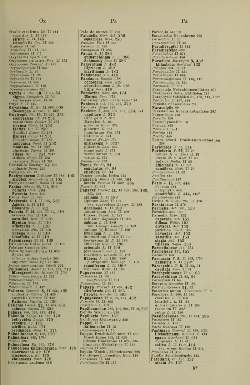 Oxalis eseulenta Lk II 144 sensitiva X. II 144 stricta X. II 145 tetraphylla Cav. II 144 Oxalium II 14.1 Oxalsäure II 144, 14G Oxyacanthin II 111 Oxycedrus Spach 318 Oxycoccos palustris Pers. II 472 Oxycoccus Tournef. II 472 Oxycyclopiaroth II 231 Oxyleucotin II 3G Oxymorphin II 191 Oxynarcotin II 191 Oxyneurin II 544 Oxypeucedanin II 418 Oxypinotannsäure 323 Oxyria J. HiU. 10, II si, 54 digyna Ca mpdera II 54 reniformis Hook. II 54 Oxys T. II 144 Oxystelma R Br. II 606, 608 Secamone Karsten II 608 Oxytropis VC. 19, II 229, 251 cainpestris BC. II 251 cariuthiaca Fischer II 252 cyanea Oaud. II 252 foetida DC. II 252 Gaudini Reuter II 252 Halleri Bunge II 251 Jacquini Bunge II 252 lapponica Gaud. II 252 inontana DC. II 252 nigricans Thoms. II 251 pilosa DC. II 251, 254* triflora Hoppe II 252 uralensis Bunge II 251 Ozotliallia Mackaji Kg. 20G vulgaris Derne. 20G Pachyma Fr. 47 Pachypleurum Ledebour II 389 , 405 Simplex Reichenbach II 405 Pachystemonum Dunal II 540 Padina Adans. 29, 901, 204 collaris Orec. 204 Pavonia Lmx. 204 Padus Koch II 285 Paederota X 1, II 505, 513 Ageria X. II 513 Bonarota X. II 513 Paeonia T. 14, 305, II 91, 110 arborea Dm. II 110 corallina Retz. II 110 Moutan Sims. II HO officinalis x II 110 peregrina Milt. II 110 pnbens Sims. II 110 tennifolia X. II 110 Paeoniaceae II 91, 109 Palaquium Gutta Burck. II 477 Palatum Gaumen 294 Palea Spreublättchen II G35 Spelze 363 inferior untere Spelze 364 superior obere Spelze 364 Paleae haemostaticae Cibotii 274 Paliconrea Aubiet II 7G6, 767, 779 Marcgravii St. Hilaire II 779 Palicoureagerbsäure II 779 Palicoureasäure II 779 Palicourin II 779 Palisanderholz II 497 Palinrus Tournef. 8, II 436, 439 aculeatus Gärtner II 439 australis Gärtner II 439 Paliurus Karsten II 439 Pallenis Cassini 23, II 637, G51 spinosa Cassini II G52 Palmae 284, 332, 413, 418 Palmella Lyngb. n, 168. 170 botryoides Lyngb. 170 cruenta Ag. 171 mirifica Rabh. 171 prodigiosa ilntg. 13, 171 Palmellaceae 9, 168, 170 Palmelleae 168, 170 Palmöl 420 Palmogloea Kg. 169, 178 Palmogloea Endlicheriana Rabh. 178 macrococca Kg. 178 micrococca Kg. 178 violascens Rabh. 178 Panistamm cauloma 418 Palo de uuezes II 130 Paludella Ehrh. 247, 256 squarrosa Brid. 25G Pampini Vitis II 433 Panacon II 386 Panaquilon II 386 Panax X. II 386 quinquefolium X. II 38G Schinseng Kees II 38G Pancratinm X. 482 illyricum X. 482 maritimum X. 482 Pandaneae 413, 418 Pandanus Rumph 418 conoideus Lam. 418 odoratissimus X. fil. 418 litilis Bory 418 Pandorina Bory 169, 174 Morutn Bory 174 Panhistopliyton ovale Lebert 14 Paniceae 3«3, 366, 367, 372 Panicula Eispe 285 Panicum 3, 362, 363, 367, 373, 374 capillare x. 373 Crus galli X. 373 Dactylon X. 401 glabrum Gaud. 374 glaucum X. 374 humifusum Kth. 374 italicum X 374 lineare Kroker 374 miliaceuin X. 373* plicatum Lam. 362 sanguinale X. 374 verticillatum X. 373 viride X. 374 Pannasäure 273 Panus Fr. 87, 94 conchatus Fr. 94 stipticns Fr. 94 Panzer testula, lorica 175 Panzeria Mönch II 566, 584 lanata Persoon II 580*, 584 Papain II 463 Papaver Tournef. 14, II 187, 188, 189, 303, 304 alpinum X. II 189 alpinum Jacq. II 189 var. suaveolens Lapeyr. II 189 Argemone X. II 189 aurantiacum Lois. II 189 Burseri Crantz II 189 collinum Bogenhart II 189 dubium x. II 189 var. Lecoqii Lamotte II 189 dubium X Blioeas II 190 hybridum X. II 189 intermedium Becker II 190 laevigatum M. B. II 169 officinale Gml II *90 orientale X. II 190 pyrenaieum aut. II 189 rhaeticum Leresche II 189 Rhoeas X. II 189, 190* ß strigosum Bönningh. II 189 somniferum x. II 190* trilobum Wallr. II 190 Papavereae II 187 Papaverin II 191 indifferentes II 191 Papaverosin II 191 Papaya Tournef. II 457, 462 citriformis DC. II 463 Papaya Karsten II 463 Papayaceae II 3, 59, 457, 462 Papayin 18, II 463 Papayotin II 463 Papiiionaceae 288, 290,296,11 59, 227 Papilla Wärzchen 228 Papillaria Krbr. 157 Papillosus kleinwarzig 228 Pappel II 15 italienische II 15 Pappelknospen II 15 Pappus Fruchtkelchsaum II 635 Fruchtkrone 295, II 635 pilosus Haarkrone II 625, 635 plumosus Federkrone II 635 Paprica II 539 Papula Weich-, Fleischwarze 228 Papulospora parasitica Harz 118 Parabuxin II 133 Parabuxinidin II 133 Paracellulose 19 Paracorolla Nebenkrone 295 Paracoto'in II 36 Paracolorinde II 36 Paradiesapfel II 341 Paradiesfeige 490 Paradiesholz II 271 Paradieskörner 486 Paradisia Marrugati 9, 432 Liliastruin Bertoloni 433 Paraffin 324, II 23 Paraguaythee II 431 Para-Kresse II 664 Paramenispermin II 116, 117 Paramorphin II 191 Paranüsse II 352 Parapetala Nebenblumenblätter 293 Paraphyses Saft-, Füllfäden 143 Paraphysis Saftfaden 51, 120, 143, 233* Pararabin II 197, 419 Parasita Schmarotzer 28 Parasolpilz 99 Parastamina Nebenstaubgefässe 293 Parastichen 220 Parellin 150 Parenchymzellen 16 Pariana 365 Paricin II 784 Paridin 445 Paridol 445 Paries ovarii Fruchtknotenwandung 298 Parietales II 59, 174 Parietaria T. 27, II 28 diffusa M. u. Koch II 28 erecta M. u. Koch II 28 judaica JJoffm. II 28 officinalis x. II 28* ramiflora Mech. II 28 Parietinsäure II 52 Parillin 447 Parillinsäure 447 Paris X. 11, 287, 444 obovata 444 polyphylla 444 quadrifolia X. 444, 445* Parislyphnin 445 Parkia R. Brown 207, II 276 Parkiaceae II 276 Parmelia Ach. 151, 153 Parmelia aut. 150 Parmelia Krbr. 153 caperata Ach. 153 diffusa Wallr. 153 olivacea Ach. 153 parietina Wallr. 153 physodes Ach. 153 saxatilis Ach. 153 stygia Ach 153 tiliacea Hoffm. 153 Partneliaceae 146, 151 Parmelieae 151, 152 Parmelin 153 Parnassia T. 8, II 178, 179 palustris X. II 179* Paronychia T. 8, II 63, 64 capitata Lam. II 64 Paronychiaceae II 60, 63 Paronychieae II 63, 64 Paronychin II 64 Paropsia Naronha II 186 Parthenogenesis 31, 32 Passerina annua Wickstroem II 37 Passiflora X. 306, II 186 caerulea X. II 186 laurifolia X. II 186 quadrangularis X. II 186 racemosa II 186* rubra X. II 186 Passifloraceae 297, II 174, 186 Passi/Iorin II 187 Passulae II 432 Pasta Guarana II 138 Pastinaca Tournef. II 389, 413 Fleischmanni Hladnik II 414 opaca Bernhard II 414 Opopanax X. II 413 sativa X. II 411*, 414 var. urens Requien II 414 Pastinacin II 414 Patella Scheibenfrucht 143 Patellaria Fr. 135, 137 atrata Fr. 137 h*