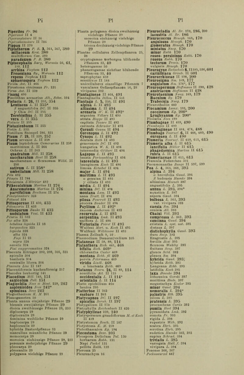 Pi PI PI Piperites Fr. 96 Piperonal II 4 Piperonylsäure II BG Pipitzahuinsäure II 70ü Pippau II 270 Piptatherum /*. ß. 3, 301, 3G7, 380 miliaceum Krst. 380 multiflorum Cav. B80 paradoxum P. B. 380 Piptocephalis Barg, Woronin 5G, Gl, lio. 113 arrhiza Tieghem 112 Freseniana By-, Woronin 112 repens Tieghem 112 sphaerospora Tieghem 112 Pirola Aut. II 466 Pirostoma circinans Fr. 131 Pirus Aut. II 339 Pisang 490 Pisolithus arenarius Alb., Schw. 101 Pistacia L. 26, II 352, 354 Lentiscus L. il 355* (1 angustifolia DC. II 355 y Chia DC. II 355 Terebinthus L. II 355 vera L. II 355 Pistacie II 355 Pistazienbauin II 355 Pistia L. 332 Pistillum Stempel 286, 331 Pisum T. 19, II 229, 257 PiSUin arvense L. II 258 Pisum leptolobum Camerarius II 258 maritimum L. II 264 Ochrus L. II 263 quadratum Mill. II 258 saccharatuin Hont II 258 saccharatum a flexuosum Willd. II 258 sativum L. II 258* umbellatum Mill. II 258 Pita 482 Pitayin II 784 Pitcairnia L' Bfritier 482 Pithecolobiuin Martius II 276 Auaremotemo Martius II 276 parvifolium Benlham II 276 Pitoxylinsäure 323 Pittacal 324 Pittosporeae II 430, 433 Pittosporin II 433 Pittosporum Danks II 433 undulatum Vent. II 433 Pilurin II 532 Pix alba 324 betulina liquicla II 18 burgundica 325 liquida 328 alba 324 Fagi II 23 nigra 324 navalis 324 Pini empyreumatica 324 Placenta Eiträger 290, 298, 305, 331 apicalis 304 basilaris 304 centralis libera 304 Placenta Lini II 147 Placentiformis kuchenförmig 217 Placodes laubartig 141 Placodinm Mill. 148, 151 saxicoluin Poll. 151 Plagiochila A'ees el Mont. 239, 242 asplenioides A'ees 242* spinulosa A'ees 242 Plagiothecium K. M 261 Planogameten 50 Planta annua einjährige Pflanze 29 biennis zweijährige Pflanze 29 dioica zweihäusige Pflanze 29, 233 diplocarpa 29 diplocaulis 29 feminina weibliche Pflanze 29 haplocarpa 29 haplocaulis 29 liybrida Bastardpflanze 33 maeculina männliche Pflanze 29 monocarpa 29 monoica einhäusige Pflanze 29, 233 perennis mehrjährige Pflanze 29 pleocarpa 29 pleocaulis 29 polygama vielehige Pflanze 29 j Planta polygama dioica zweihäusig vielehige Pflanze 29 monoica einhäusig vielehige Pflanze 29 trioica dreihäusig vielehige Pflanze 29 Plautae cellulares Zellenpflanzcn 25, 28 cryptogamao verborgen blühende i’flauzen 33, 40 heterogamae 50 jjhanerogamae sichtbar blühendo Pflan/en 33, 40 saprophytae 459 sensitivae II 144 unicellulares einzellige Pflanzen 7 vasculares Gefässpflanzen 20, 28 viviparae 282 Plantagineae II 4G4, 491 Plantaginella Dillen. II 531 Plantago ß. 5, 2io, II 491 alpina ß. II 493 altissima L. II 494 arenaria W. K. II 492* argentea Villars II 493 atrata Hoppe II 493 capitata Tenore II 493 carinata Schräder II 493 Cornuti Gouan II 494 Coronopus ß. II 492 Cynops ß. II 492 dentata Roth II 493 genevensis DC. II 492 hungarica IV. K. II 494 intermedia Gi'ibert II 494 Lagopus L. II 493 lanata Porlenschlag II 494 lanceolata ß. II 493 lanuginosa Koch II 494 limosa Kitaibel II 494 major L. II 494 maritima L. II 493 a genuina II 493 y ciliata II 493 media L. II 494 minima DC. II 494 montana Lam. II 493 nana Tra.lt. II 494 pilosa Pourrett II 493 procera Sonder II 494 Psyllium L. II 492* ramosa Ascherson II 492 recurvata ß. II 493 serpentina ßmk. II 493 uniflora ß II 494 Victorialis Poiret II 493 Wulfeni Merl. u. Koch II 493 Wulfenii Willdenow II 493 Plasma Zellsaft 9, 10 . Plasmodium Dauermycelium 105 Plataneae II 58, 89, 114 Platanthera Rieh. 4gi, 468 bifolia Rieh. 469* chlorantha Custer 469 montana Rchb. fil 469 pervia Petermann 469 viridis Lindl. 468 a bracteata Rchb. 469 Platanus Tourn 24, II 89, 114 acerifolia Ait. II 115 occidentalis ß. II 114* orientalis ß. II 114 Platte epichilium 460 lamina 295 Platterbse II 202 essbare II 263 Platycapnos DC. II 197 spicatus Beruh. II 197 Platygalium II 770 Platyphylla Reichenbach II 420 Platyphylleae 239, 240 Platyspermum grandiflorum M. et Koch II 419 Platystemon Benth. II 187 Platystoma K. M. 259 Plebothamnion Kg. 194 Plecostoma Desv. 103 Pleospora Doliolum Tut. 130 herbarum Rabh. 131 Napi Fuclel 131 pellita Rabh. 130 Pieroma 25 Pleurenchym 16 Pleurocladia Al. Br. 170, 186, 200 lacustris Al Rr. 186 Pleurocoecus Menegh. iG8, 170 angulosus Menegh. 170 glomeratus Menegh. 170 ininiatns Naeg. 170 ininor Rabh 170 roseo- persicinus Rabh. 170 roseus Rabh. 170 tectoruin Trevis. 170 vulgaris Menegh. 170 Pleurogyne Eschschol- 8,11595,596,601 carinthiaca Griseb. II 601 Pleurorrhizeae II 198, 200 Pleurosigina Sm. i«9, 177 angulatum Sm. 176*, 177 Pleurospermuin Hoff mann II 390, 428 austriacuin Hoff manu il 428 Plenrotaeniuin A'aeg. 169, 179 Baculum Dg 179 Trabecnla Naeg. 179 Pleurothallis 460 Plocamium Lamx. 103, 200 coccineum Kg. 200* Lyngbyanuin Kg. 200* Plocaria Nees 190 Plumbageae II 489, 400 Plumbagin II 490 Pluinbagineae II 464, 474, 488 Plumbago Toumef. 6, II 488, 489, 400 europaea L. II 400 Plumeria Toumef. II 610, 611, 615 Plumeria alba h II 615 lancifolia Müller II 615 phagedaenica Martius II 615 rubra L. II 615 Plumeriaceae II eil, 613 Plumula Federchen 301 Pneumonanthe Bunge. II 597, 599 Poa L. 4, 363, 368, 303 alpina L. 304 a brevifolia Gaud. 39 t ß badensis Baenke 394 altissima Moench 397 angustifolia L. 395 annua L. 303, 394* aquatica L. 397 aspera Gaud. 394 bulbosa L. 362, 303 var. vivipara 393 caesia Sm. 304 cenisia All. 393 Chaixi Vill. 303 compressa L. 362, 303 concinna Gaud. 304 cristata L. syst. nat. 391 distans L. 397 distichophylla Gaud. 303 dura Scop. 392 Eragrostis L. 395 fertilis Bost 395 flexuosa Wahlbg 393 fluitans Scop. 397 glauca Schk. 392 glauca Sm 394 hybrida Gaud. 303J hybrida Rchb. 393 Langeana Rchb. 393 latifolia Koch 395 laxa Baenke 304 lithaunica Gorski 397 maritima Buds. 397 megastachya Koeler 395 minor Gaud. 304 nemoralis L. 304* palustris Rth. 305 pilosa L. 395 pratensis L. 395 procumbens Curtis 392 pumila Bost 304 pyramidata Lmk. 392 remota Fr. 393 rigida L. 398 rupestris With. 392 scabra Ehrh. 395 serotina Ehrh. 395 sudetica Baenke 362. 393 supina Sehr ad. 394 trivialis L. 305 variegata Ball. f. 394 vivipara L. 394 Poaceae 366, 367 Pockenwurzel 447
