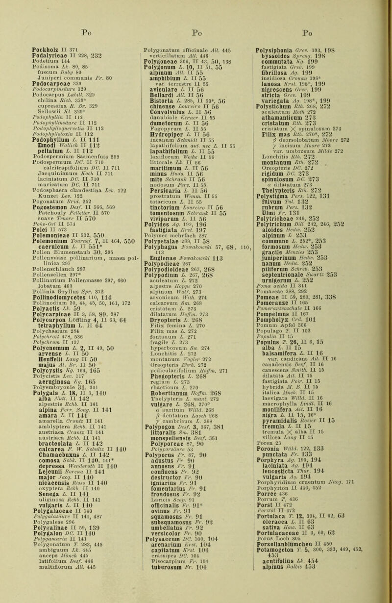 POCkhOlZ II 371 Fodalyrieae II 228, 232 Podetium 144 Podisoma Lk. 80, 85 fuscum Duby 80 Juniperi communis Fr. 80 Podocarpeae 329 Podocarpinsäure 329 Podocarpus Labill. 320 chilina Rieh. 329* cupressina R. Br. 329 Sellowii Kl 329* Podophyllin II 112 Podopliyllinsäure II 112 Podophylloquercelin II 112 Podopliyllotoxin II 112 Podophyllum L. II 111 Emodi Wallich II 112 peltatum L. II 112 Podospermium Saamenfuss 299 Podospermum DC. II 710 calcitrapifoliura DC. II 711 Jacquinianum Koch II 71L laciniatum DC. II 710 muricatum DC. II 711 Podosphaera clandestina Lev. 122 Kunzei Lev. 122 Pogonatum Brid. 252 Pogosteinon Desf. II 5G6, 569 Patchouly Pelletier II 570 suave Tenore II 570 Poho-Oel II 573 Polei II 573 Polemonieae II 532, 550 Polemoniuin Tournef. 7, II 4G4, 550 caernleum L. II 551* Pollen Blumenstaub 30, 295 Pollenmasse pollinarium, massa pol- linica 297 Pollenschlaueh 297 Pollenzellen 297* Pollinarium Pollenmasse 297, 460 lobatum 460 Pollinia Gryllus Spr. 372 Pollinodioinycetes no, 11-1 Pollinodium 30, 44, 45, 50, 161, 172 Polyactis Lk. 59 Polycarpicae II 3, 58, 89, 287 Polycarpon Löffling 4, II 63, G4 tetraphylluin L. II 04 Polychasium 284 Polychroit 478, 536 Polychrom II 137 Polycnemum L. 2, II 49, 50 arvense L. II 50 Heuffelii Lang II 50 majus Al. Br. II 50 Polycystis Kg. 164, 105 Polycistis Lev. 117 aeruginosa Kg. 105 Polyembryonie 31, 301 Polygala L. 18, II 3, 140 alba Nult. II 142 alpestris Rchb. II 141 alpina Perr. Bong. II 141 amara L. 11 141 amarella Crantz II 141 amblyptera Rchb. II 141 austriaca Crantz II 141 austriaca Rchb. II 141 bracteolata L. II 142 calcarea F. ir. Schultz II 140 Chamaebuxus /-. 11 142 coinosa Schk. 11 140, 14t* depressa Wenderoth II 140 Lejeunii Boreau II 141 inajor Jacg. II 140 nicaeensis Risso 11 140 oxyptera Rchb. II 140 Senega L. II 141 uliginosa Rchb. II 141 vulgaris L. II 140 Polygalaceae II ho Polygalasäure II 141, 487 Polygaleae 296 Polygalinae II 59, 139 Polygalon DC. II140 Polygamarin II 141 Poiygonatum T. 283, 445 ambiguum Lk. 445 anceps Mönch 445 latifolium Desf. 446 multiflorum All. 445 Poiygonatum officinale All. 445 verticillatum All. 446 Polygoneae 306, 11 43, 50, 138 Polygonum L. 10, II 51, 55 alpinum All. II 55 amphibiuin L. II 55 var. terrestre II 55 aviculare L. II 50 Bellardi All. II 50 Bistorta L. 285, 11 50*, 50 chinense Loureiro 11 50 Convolvulus L. II 50 danubiale Kerner II 55 dumetoruin L. II 50 Fagopyrum L. II 55 Hydropiper L. II 56 incauum Schmidt II 55 lapathifolium aut. nec L. II 55 lapathifoiium L. 11 55 laxiflorum Weihe II 66 littorale Lk. II 56 maritiinum L. II 50 minus f/wis. 11 50 mite Schrank II 50 nodosum Pers. II 55 Persicaria L. II 50 prostratum Wimm. II 55 tataricum L. II 55 tinctorium Loureiro II 56 toinentosuin Schrank II 55 viviparuin L. II 50 Polyides Ag. 193, 100 fastigiata Kr st. 197 Polymer mehrfach 287 Polypetalae 288, II 58 Polyphagus Nowakowski 57, 08, 110, 113 Euglenae Notvakowski 113 Polypodieae 267 Polypodioideae 267, 208 Polypodium L. 267, 208 aculeatum L. 272 alpestre Hoppe 270 alpinum Wulf. 273 arvonicum Willi. 274 calcareum Sm. 268 cristatum L,. 273 dilatatum Hoffm. 273 Dryopteris L. 208 Filix femina L. 270 Filix mas L. 272 fontanum L. 271 fragile L. 273 hyperboreum Sw. 274 Lonehitis L. 272 montanum Vogler 272 Oreopteris Ehrh. 272 pedicularifolium Hoffm. 271 Phegopteris L. 208 regium L. 273 rhaeticum L. 270 Robertianum Hoffm. 208 Thelypteris L. mant. 272 vulgare L. 208, 270* a auritum Willd. 268 ß dentatum Lasch 268 y cambrieum L. 268 Polypogon Des/. 3, 367, 381 littoralis Sm. 381 inonspeliensis Des/. 381 Polyporeae 87, 90 Polyporsäure 53 Polyporus Fr. 87, 90 adustus Fr. 9o annosus Fr. 91 confluens Fr. 92 destructor Fr. 90 igniarius Fr. 91 fomentarius Fr. 91 frondosus Fr. 92 Laricis Scop. 91 officinalis Fr. 91* ovinus Fr. 91 squamosus Fr. 91 subsquamosus Fr. 92 uinbellatus Fr. 92 versicolor Fr. 90 Polysaccum DC. 100, 104 I arenarium Kr st. 104 capitatuin Krst. 104 l crassipcs DC. 104 Pisocarpium Fr. 104 tuberosum Fr. 104 Polysiphonia Grev. 193, 198 byssoides Spreng. 198 coinmutata Kg. 199 fastigiata Grev. 199 fibrillosa Ag. 199 insidiosa Crouan 198* ianosa Krst. 198*, 199 nigrescens Grev. 199 stricta Grev. 199 variegata Ag. 198*, 199 Polystichum Rth. 268, 272 aculeatum Roth 272 athamanticum 273 cristatum Rth. 273 cristatum X spinulosum 273 Filix mas Rth. 270*, 272 ß deorsolobatum Moore 272 y incisum Moore 272 var. umbrosum Milde 272 Lonehitis Rth. 272 montanum Rth. 272 . Oreopteris DC. 272 rigiduin DC. 273 spinulosum DC. 273 a dilatatum 273 Thelypteris Rth. 272 Polystigma Fers. 122, 131 fnivuin Tut. 132 rubrum Pers. 132 Ulmi Fr. 131 Polytricheae 246, 252 Polytrichum Dill 212, 246, 252 aloides Hedw. 252 alpinum L 253 commune L. 252*, 253 formosuin Hedw. 253 graciie Menzies 253 juniperinum Hedw. 253 nanum Hedw. 252 piliferum Schreb. 253 septentrionale Swartz 253 urnigerum L. 252 Poma acida II 341 Pomaceae 288, 292 Poineae II 59, 280, 281, 338 Pomeranze II 165 Pomeranzenschale II 166 Pompelmus 11 167 Pompholyx Crd. 101 Pomum Apfel 306 Populago T. II 102 Populin II 15 Populus T. 26, II G, 15 alba L. II 15 balsainifera L. II 16 var. candicans Ait. II 16 canadensis Des/. II 16 canescens Smith. II 15 dilatata Ait. II 15 fastigiata Poir. II 15 hybrida M. B. II 15 italica Mnch. II 15 laevigata Willd. II 16 macropliylla Lindl. II 16 monilifera Ait. II 10 nigra L. II 15, 16* pyramidalis Rozier II 15 treinula L. II 15 tremula X alba II 15 villosa Lang II 15 Poren 23 Poronia Willd. 122, 133 punctata Fr. 133 Porphyra Ag. 193. 194 laciniata Ag. 194 leucosticta Thur. 194 vulgaris Ag. 194 Porphyridium cruentum Naeg. 171 Porphyrion II 446, 452 Porree 436 Porrum T. 436 Porst II 472 Porstöl II 472 Portulaca T. 12, 304, II 62, 63 oleracea L. II 63 sativa Haw. II 63 Portulacaceae II 3, 60, 02 Porus Loch 305 Porzellanblümchen II 450 Potamogeton T. 5, 300, 332, 449, 452, 453 acutifolius Lk. 454 alpinus ßalbis 453