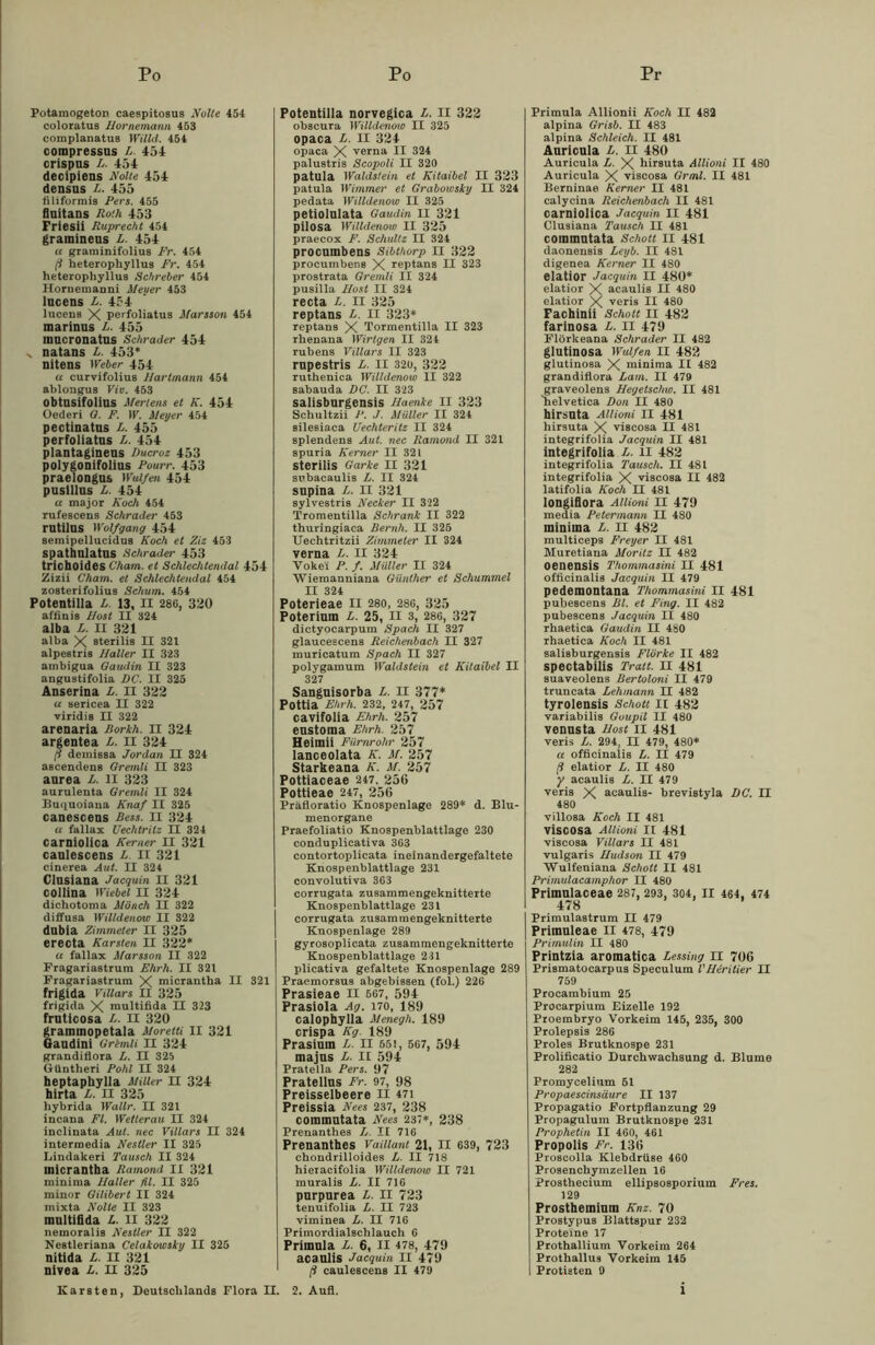Potamogeton caespitosus Nolle 454 coloratus Bornemann 453 complanatus Willd. 454 compressus L. 451 crispus L. 454 decipiens Nolle 454 densns L. 455 filiformis Pers. 455 flnitans Roth 453 Friesii Ruprecht 454 gramineus L. 454 u graminifolius Fr. 454 ß heterophyllu8 Fr. 454 heterophyllus Schreier 454 Hornemanni Meuer 453 lucens L. 454 lucens X perfoliatus Marsson 454 marinns L. 455 mncronatus Schräder 454 x natans L. 453* nitens Weber 454 u curvjfolius Bartmann 454 ablongus Vio. 453 obtusifolius Mertens et K. 454 Oederi G. F. W. Meyer 454 pectinatns L. 455 perfoliatus L. 454 plantaginens Ducroz 453 polygonifolius Pourr. 453 praelongus Wulfen 454 puslllus L. 454 a major Koch 454 rufescens Schräder 453 rutilUS Wolfgang 454 semipellucidus Koch et Ziz 453 spathulatns Schräder 453 trichoides Cham, et Schlechtendal 454 Zizii Cham, et Schlechtendal 454 zosterifolius Schum. 454 Potentilla L. 13, n 280, 320 affinis Bost II 324 alba L. II 321 alba X sterilis II 321 alpestri8 Baller II 323 ambigua Gaudin II 323 angustifolia DC. II 325 Änserina L. II 322 u sericea II 322 viridis II 322 arenaria Rorkh. II 324 argentea L. II 324 ß demissa Jordan II 324 a8cendens Grernli II 323 aurea L. II 323 aurulenta Grernli II 324 Buquoiana Knaf II 325 canescens Ress. II 324 a fallax Uechtrilz II 324 carniolica Kerner II 321 caulescens L. II 321 cinerea Aut. II 324 Clusiana Jacquin II 321 collina Wiebel II 324 dichotoma Mönch II 322 diffusa Willdenow II 322 dubia Zimmeter II 325 erecta Karsten II 322* a fallax Marsson II 322 Kragariastrum Ehrh. II 321 Fragariastrum X micrantba II 321 frigida vniars II 325 frigida X multifida II 323 fruticosa L. II 320 grammopetala Moretti II 321 Gaudini Grlmli n 324 grandiflora L. II 325 Güntheri Pohl II 324 heptaphylla Miller n 324 hirta L. II 325 hybrida Wallr. II 321 incana Fl. Wetlerau II 324 inclinata Aul. nec Villars II 324 intermedia Nestler II 325 Lindakeri Tausch II 324 micrantha Ramond II 321 minima Baller fit. II 325 minor Gilibert II 324 mixta Nolle II 323 multifida L. II 322 nemoralis Nestler II 322 Neatleriana Celakawsky II 325 nitida L. II 321 nivea L. II 325 Karsten, Deutschlands Flora II. Potentilla norvegica L. II 322 obscura Willdenow II 325 opaca L. II 324 opaca X verna II 324 palustris Scopoli II 320 patula Waldstehl et Kitaibel II 323 patula Wimmer et Grabowsky II 324 pedata Willdenow II 325 petiolulata Gaudin II 321 pilosa Willdenow II 325 praecox F. Schultz II 324 procumbens Sibthorp II 322 procumbens X reptans II 323 prostrata Grernli II 324 pusilla Bost II 324 recta L. II 325 reptans L. II 323* reptans X Tormentilla II 323 rhenana Wirtgen II 324 rubens Villars II 323 rnpestris L. II 320, 322 ruthenica Willdenow II 322 sabauda DC. II 323 salisbnrgensis Baenke II 323 Schultzii P. J. Müller II 324 silesiaca Uechteritz II 324 splendens Aut. nec Ramond II 321 spuria Kerner II 321 sterilis Garke II 321 snbacaulis L. II 324 snpina L. II 321 sylvestris Necker II 322 Tromentilla Schrank II 322 thuringiaca Beruh. II 325 Uechtritzii Zimmeter II 324 verna L. II 324 Voke'i P. f. Müller II 324 Wiemanniana Günther et Schummel II 324 Poterieae II 280, 286, 325 Poterium L. 25, II 3, 286, 327 dictyocarpum Spach II 327 glaucescens Reichenbach II 327 muricatum Spach II 327 polygamum Waldstein et Kitaibel II 327 Sangnisorba L. II 377* Pottia Ehrh. 232, 247, 257 cavifolia Ehrh. 257 eustoma Ehrh. 257 Heitnii Fiirnrohr 257 lanceolata K. M. 257 Starkeana K. M. 257 Pottiaceae 247. 256 Pottieae 247, 256 Präfloratio Knospenlage 289* d. Blu- menorgane Praefoliatio Knospenblattlage 230 conduplicativa 363 contortoplicata ineinandergefaltete Knospenblattlage 231 convolutiva 363 corrugata zusammengeknitterte Knospenblattlage 231 corrugata zusammengeknitterte Knospenlage 289 gyrosoplicata zusammengeknitterte Knospenblattlage 231 plicativa gefaltete Knospenlage 289 Praemorsus abgebissen (fol.) 226 Prasieae II 567 , 594 Prasiola Ag. 170, 189 calophylla Menegh. 189 crispa Kg. 189 Prasiuin L. II 65!, 567, 594 majns B- II 594 Pratella Pers. 97 Pratellus Fr. 97, 98 Preisselbeere II 47i Preissia Nees 237, 238 coimnntata Nees 237*, 238 Prenanthes L. II 716 Prenanthes Vaillant 21, II 639, 723 chondrilloides L. II 718 hieracifolia Willdenow II 721 muralis L. II 716 purpurea l. II 723 tenuifolia L. II 723 viminea L. II 716 Primordialschlauch 6 Primula L. 6, II 478, 479 acanlis Jacquin II 479 ß caulescens II 479 Primula Allionii Koch II 482 alpina Grisb. II 483 alpina Schleich. II 481 Anricnla L. 11 480 Auricula L. X hirsuta Allioui II 480 Auricula X viscosa Gr ml. II 481 Berninae Kerner II 481 calycina Reichenbach II 481 carniolica Jacquin II 481 Clusiana Tausch II 481 coimnntata Schott II 481 daonensis Leyb. II 481 digenea Kerner II 480 elatior Jacquin II 480* elatior X acaulis II 480 elatior X veris II 480 Fachinii Schott II 482 farinosa L. II 479 Flörkeana Schräder II 482 glutinosa Wulfen II 482 glutinosa X minima II 482 grandiflora Lam. II 479 graveolens Begetschw. II 481 Helvetica Don II 480 hirsuta Ailioni II 481 hirsuta X viscosa II 481 integrifolia Jacquin II 481 integrifolia L. II 482 integrifolia Tausch. II 481 integrifolia X viscosa II 482 latifolia Koch II 481 longifiora Ailioni II 479 media Petermann II 480 minima L. II 482 multiceps Freyer II 481 Muretiana Moritz II 482 oenensis Thommasini II 481 officinalis Jacquin II 479 pedemontana Thommasini II 481 pubescens Bl. et Fing. II 482 pubescens Jacquin II 480 rhaetica Gaudin II 4S0 rhaetica Koch II 481 salisburgensis Flörke II 482 spectabilis Tratt. II 481 suaveolens Bertoloni II 479 truncata Lehmann II 482 tyrolensis Schott II 482 variabilis Guupil II 480 vennsta Bost II 481 veris L. 294, II 479, 480* a officinalis L. II 479 ß elatior L. II 480 y acaulis L. II 479 veris X acaulis- brevistyla DC. II 480 villosa Koch II 481 viscosa Ailioni II 481 viscosa Villars II 481 vulgaris Budson II 479 Wulfeniana Schott II 481 Primulacamphor II 480 Primnlaceae 287, 293, 304, II 464, 474 478 Primulastrum II 479 Primnleae II 478, 479 Primulin II 480 Printzia aromatica Lessing II 706 Prismatocarpus Speculum l'Beritier II 759 Procambium 25 Procarpium Eizelle 192 Proembryo Vorkeim 145, 235, 300 Prolepsis 286 Proles Brutknospe 231 Prolificatio Durchwachsung d. Blume 282 Promycelium 51 Propaescinsäure II 137 Propagatio Fortpflanzung 29 Propagulum Brutknospe 231 Prophetin II 460, 461 Propolis Fr. 136 Proscolla Klebdrüse 460 Prosenchymzellen 16 prosthecium ellipsosporium Fres. 129 Prostheminm Knz. 70 Prostypus Blattspur 232 Proteine 17 Prothallium Vorkeim 264 Prothallus Vorkeim 145 Protisten 0