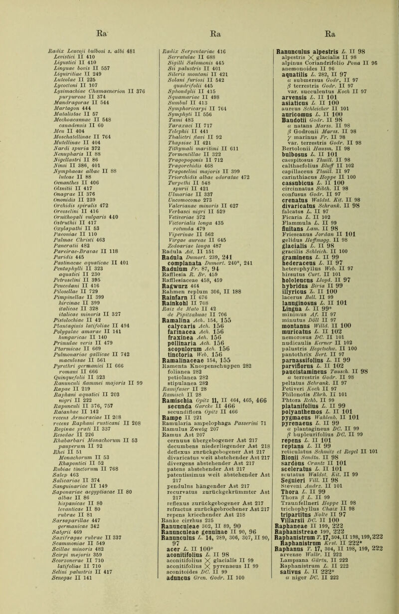 Radix Leucoji bulbosi s. albi 481 Levistici II 410 Ligustici II 410 Linguae bovis II 557 Liquiritiae II 249 Luteolae II 225 Lycoctoni II 107 Lysimachiae Chamaenerion II 376 purpureae II 374 Mandragorae II 544 Martagon 444 Matalistae II 57 Mechoacannae II 548 canadensis II 60 Meu II 404 Moschatellinae II 764 Mutellinae II 404 Rar di spuria 372 Renupharis II 88 Rigellastri II 86 Rinsi II 386, 401 Rymphaeae albae II 88 luteae II 88 Oenanthes II 406 Olsnitii II 417 Onagrae II 376 Ononidis II 239 Orchidis spiralis 472 Oreoselini II 416 Ornithogali vulgat'is 440 Ostruthii II 417 Oxylapathi II 53 Paeoniae II 110 Palinae Christi 463 Pancratii 482 Pareirae-Bravae II 118 Paridis 445 Pastinacae aquaticae II 401 Pentaphylli II 323 aquatici II 230 Petroselini II 395 Peucedani II 416 Pilosellae II 729 Pimpinellae II 399 hircinae II 399 italicae II 328 italicae minoris II 327 Pistolochiae II 42 Plantaginis latifoliae II 494 Polygalae amarae II 141 hungaricae II 140 Primulae veris II 479 Ptarmicae II 669 Pulmonariae gallicae II 742 maculosae II 561 Pyrethri germanici II 666 romani II 666 Quinquefolii II 323 Ranunculi ftammei majoris II 99 Rapae II 219 Raphani aquatici II 203 nigri II 222 Rapunculi II 376, 757 Ratanhae II 142 recens Armoraciae II 208 recens Raphani rusticani II 208 Reginae prati II 337 Resedae II 226 Rhabarbari Monachorum II 53 pauperum II 92 Rhei II 51 Monachorum II 53 Rhapontici II 52 Rubiae tinctorum II 768 Salep 463 Salicariae II 374 Sanguinariae II 149 Saponariae aegyptiacae II 80 albae II 86 hispanicae II 80 levanticae II 80 rubrae II 81 Sarsaparillae 447 germanicae 342 Satgrii 469 Saxifragae rubrae II 337 Scammoniae II 549 Scillae minoris 482 Scirpi majoris 359 Scorzonerae II 710 latifoliae II 710 Selini palustris II 417 Senegae II 141 Radix Serpentariae 416 Serralulae II 688 Sigilli Salomonis 445 Sii palustris II 401 Sileris montani II 421 Solani furiosi II 542 quadrifolii 445 Sphondylii II 415 Squamariae II 498 Sumbul II 413 Symphoricarpi II 764 Symphyti II 556 Tami 483 Taraxaci II 717 Telephii II 441 Thalictri flavi II 92 Thapsiae II 421 Tithymali maritimi II 611 Tormentillae II 322 Tragopogonis II 712 Tragorchidis 468 Tragoselini majoris II 399 Triorchidis albae odoratae 472 Turpethi II 548 spurii II 421 Ulmariae II 337 Uncomocomo 273 Valerianae minoris II 627 Verbasci nigri II 629 Vetiveriae 372 Viclorialis longa 435 rotunda 479 Viperinae II 562 Virgae aureae II 645 Zedoariae longa 487 Radula AU. II 151 Radula Dumort. 239, 241 complanata Dumort. 240*, 241 Radulum Fr. 87, 94 Rafflesia R. Br. 459 Rafflesiaceae 458, 459 Ragwurz 464 Rahmen replum 306, II 188 Rainfarn II 676 Rainkohl II 708 Raiz de Mato II 42 de Pipitzahuac II 706 Ramalina Ach. 154, 155 calycaris Ach. 156 farinacea Ach. 156 fraxinea Ach. 156 pollinaria Ach. 156 scopulorum Ach. 156 tinctoria Web. 156 Raraalinaceae 154, 155 Ramenta Knospenschuppen 282 folianea 282 petiolanea 282 ßtipulanea 282 Ramifaser II 28 Ramisch II 28 Ramischia Opitz 11, II 464, 465, 466 secnnda Garcke II 466 secundiflora Opitz II 466 Rampe II 221 Ramularia ampelophaga Passerini 71 Ramulus Zweig 207 Ramus Ast 207 cernuus übergebogener Ast 217 decumbens niederliegender Ast 218 deflexus znrückgebogener Ast 217 divaricatus weit abstehender Ast 217 divergens abstehender Ast 217 patens abstehender Ast 217 patentissimus weit abstehender Ast 217 pendulns hängender Ast 217 recurvatus zurückgekrümmter Ast 217 reflexus zurückgebogener Ast 217 refractus zurückgebrochener Ast 217 repens kriechender Ast 218 Ranke cirrhus 225 Ranunculeae 302, II 89, 90 Ranunculeae genuinae II 90, 96 Ranunculus L. 14, 289, 306, 307, II 90, 97 acer L. II 100* aconitifolius L. II 98 aconitifolius X glacialis II 99 aconitifolius X pyrenaeus II 99 aconitoides DC. II 99 aduncns Gren. Godr. II 100 Ranunculus alpestris L. II 98 alpestris X glacialis II 98 alpinus Coriandrifolio Pona II 9G anemonoides II 96 aquatilis L. 282, II 97 a submersus Godr, II 97 ß terrestris Godr. II 97 var. succulentus Koch II 97 arvensis L. II 101 asiaticus L II 100 aureus Schleicher II 101 auricomus L. II 100 Baudotii Godr. II 98 u natans Marse. II 98 ß Godronii Marss. II 98 y marinus Fr. II 98 var. terrestris Godr. II 98 Bertolonii Hausm. II 98 bulbosus L. II 101 caespitosus Thuill. II 98 calthaefolius Bluff II 102 capillaceus Thuill. II 97 carinthiacus Hoppe II 100 cassnbicus L. ii 100 circinnatus Sibth. II 98 confusus Godr. II 97 crenatus Wählst. Kit. II 98 divaricatus Schrank. II 98 falcatus L. II 97 Fiearia L. II 102 Flammula L. II 99 fluitans Lam. II 98 Frieseanus Jordan II 101 gelidus Iloffmsgg. II 98 glacialis L. II 98 gracilis Schleich. II 100 gramineus L. II 99 hederaceus L. II 97 heterophyllus Web. II 97 hirsutus Curl. II 101 hololeucus Lloyd. II 97 hybridus Biria II 99 illyricus L. II 100 lacerus Bell. II 99 lannginosus L. II 101 Lingua L. II 99* minimus Af. II 97 minutus Döll II 97 montanus Willd. II 100 muricatus L. II 102 nemorosus DC. II 101 uudicaulis Kerner II 102 palustris Hegetschw. II 100 pantothrix Bert. II 97 parnassifolius L. II 99 parviflorus L. II 102 paucistamineus Tausch. II 98 et terrestris Godr. II 98 peltatus Schrank. II 97 Petiveri Koch II 97 Philonotis Ehrh. II 101 Phtora Rchb. II 99 platanifolius L. II 99 polyanthemos L. II 101 pyginaeus Wahlenb. II 101 pyrenaeus L. II 99 a plantagineus DC. II 99 ß bupleurifolius DC. II 99 repens L. II 101 reptans L. II 99 reticulatus Schmitz et Regel II 101 Rionii Sendtn. II 98 sardöus Crantz II 101 sceleratus L. II 101 scutatus Wählst. Kit. II 99 Seguieri Vill. II 98 Steveni Andre. II 101 Thora L. II 99 Thora ß L. II 99 Traun fellneri Hoppe II 98 trichophyllus Chaix II 98 tripartitus Nolle II 97 Villarsii DC. II 100 Raphaneae II 199, 222 Raphanistreae 199, 222 Raphanistrum T. 17,304,11 198, 199,222 Raphanistrum Kr st. II 222* Raphanus T. 17, 304, II 198, 199, 222 arvense Wallr. II 222 Lampsana Gärtn. II 222 Kaphanistrum L. II 222 sativus L. II 222* u niger DC. II 222