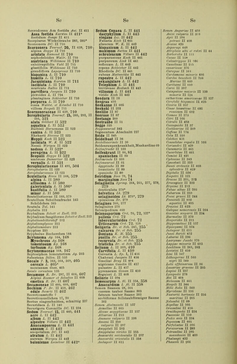 Scorodosma Asa foetida Aut. II 411 Assa foetida Karsten II 411* foetidum Bunge II 411 ScoTpiurus Wickeltraube 283, 285* Scorzonera DC. II 710 Scorzonera Toumef. 20, II 639, 710 alpina Hoppe II 710 aristata Ramond II 710 asphodeloides Wallr. II 710 austriaca Willdenow II 710 calcitrapifolia Vahl II 711 glastifolia Willdenow II 710 grandiflora Lapeyroux II 710 hispanica L. II 710 humilis L. II 710 Jacquiniana Karsten II 711 laciniata L. II 710 muricata Balbis II 711 parviflora Jacquin II 710 picroides L. II 724 plantaginea Schleicher II 710 purpurea L. II 710 rosea Wald st. et Kitaibel II 710 villosa Scopoli II 711 Scorzoneraceae II 639, 710 Scrophularia Toumef. 15, 285, 293, II 505, 521 alata Gilibert II 522 aquatica L. II 522 Balbisii Hornemann II 522 canina L. II 523 Ehrharti Stevens II 522 Hoppii Koch II 523 laciniata W. K. II 522 Neesii Wirtgen II 522 nodosa L. il 522* peregrina L. II 522 Scopolii Hoppe II 522 umbrosa Dumortier II 522 vernalis L. II 521 Scrophulariaceae ll 491, 504 Scrophularin II 522 Scrophularosmin II 522 Scutellaria Rivin II 566, 579 alpina L. II 580 altissima L. II 580 galericulata L. II 580* hastifolia L. II 580 minor L. II 580 Scutellariaceae II 566, 579 Scutellum Scbeibenfrucht 143 Schildchen 365 Scutula Tul. 141 Scybalin 312 Scybalium Schott et Endl. 312 Scybaliura fungiforme Schott et Endl. 312 Scybaliumbitterstoff 312 Scybaliumglycose 312 Scybaliumsäut'e 312 Scyphae 233 Scyphalus Becherchen 144 Scytonema Ag. 164, 168 Myochrous Ag. 168 toinentosum Kg. 168 turfosum Kg. 168 Scytonemaceae 164, 167 Scytosiphon lomentariura Ag. 203 Sebestena Dillen. II 553 Secale T. 3, 363, 364, 369, 405 cereale L. 405* montanum Guss. 405 Secale cornulum 135 Secamone R. Br. 297, II 606, 607 Alpini Roemer et Schulles II 608 emetica R. Br. II 607 Secamoneae II 605, 606, 607 Sechimn P. Br. II 458, 462 edule Swartz II 462 Secretions8toffe 7 Secretionszellchen 17, 20 Sectus eingeschDitten, schnittig 227 Securidaca L. II 140 Securigera Coronilla DC. II 234 Sedum Toumef. 12, II 440, 441 acre L. II 442 album L. II 443 alpestre Villars II 442 Anacampseros L. II 441 annuum L II 442 anopetalum DC. II 442 atratum L. II 442 aureum Wirtgen II 442 boloniense Loiseieur II 442* Sedum Cepaea L. II 441 dasyphyllum L. II 443 elegans Lei. II 442 Fabaria Koch II 441 glaucum W. K. II 442 hispanicum L. II 442 maximum Sutton II 441 ocbroleucum Villars II 442 purpurascens Koch II 441 purpureum Link II 441 reflexum L. II 442 repens Schleicher II 442 Rhodiola DC. II 441 rubens Mattuschka II 442 rupestre L. II 442 sexangulare L. II 442 Telephium L. II 441 trevirense Rosbach II 443 villosum L. II 441 viride Koch II 442 Seedorn n 38 Seegras 455 Seekanne II 605 Seekohl ll 222 Seelilie II 87 Seerose II 87 Seetange 200 Seetraube II 51 Segge 335 Seggenwurzel 342 Segmentum Abschnitt 227 Seide II 545 Seidelbast II 36 Seidelbastrinde II 36 Seidenraupenkrankheit, Muskardine 60 Seifenfrucht II 138 Seifenkraut II 80, 81 spanisches II 80 Seifenrinde II 338 Seifenwurzel II 81 ägyptische II 80 levantische II 80 spanische II 80 Seiridium Kees 70, 74 marginatum Kees 74 Selaginella Spring. 264, 265, 277, 278, 279 denticulata 278* helvetica Lk. 279 selaginoides Lk. 278*, 279 spinulosa Br. 29 Selagines 266, 277 Selaginites 278 Selenipedium 4 60 Selenosporium Crd. 70, 72, 127* pallens Crd. 72 tubercularioides Crd. 72 Urticearum Crd. 72. 128 Seligeria Br. et Sch. 247, 255 calcarea Br. et Sch. 255 Doniana K. M. 255 pusilla Br. et Sch. 255 recurvata Br. et Sch. 255 tristicha Br. et Sch. 255 Selinum L. II 389, 410 Carvifolia L. II 410 Cervaria L. Sp. I, II 416 Chabraei Jacquin II 416 Gmelini Bray II 404 nigricans Gaudin II 417 palustre L. II 417 pyrenaeum Gouan II 410 Seguieri L. II 408 Sellerie II 394 Semecarpus L. fl. II 354, 358 Anacardiuin L fl. II 358 Semen Saamen 28, 301 cassum tauber Saame 303 fatuum tauber Saame 303 scobiforme feilstaubförmiger Saame 302 Semen Abelmoschi II 157 Acmellae II 665 Alceae aegyptiacae II 157 Alliariae II 213 Ammeos vulgaris II 398 Amomi II 350 vulgaris II 397 Amygdali II 282 Amygdalae virides II 355 Anacardii occidentalis II 357 Anacardii orientalis II 358 Andageer II 611 Semen Anguriae II 458 Anisi vulgaris II 318 Apii II 394 petraei II 408 Arecae 420 Asparagi 448 Atriplicis albi et rulri II 44 Berberidis II 111 Cacao II 159 Calcatrippae II 106 Camelinae II 215 canariense 376 Carapae II 161 Cardamomi minoris 486 Cardui benedicti II 706 Mariae II 689 Carthami II 699 Carvi II 397 Cataputiae majoris II 130 minoris II 124 ca/harticae americanae II 127 Cerefolii hispanici II 4 25 Ciceris II 257 Cinae levanticae II C81 rossicum II 682 Cismae II 273 Citri II 166 Citrulli II 458 Coccognidii II 37 Cochleariae II 209 Coffeae II 776 Cola II 158 Colchici 431 Consolidae regalis II 106 Coriandri II 429 Cucumeris II 461 Cucurbitae II 461 Cumini II 421 Cydoniae II 343 Cynosbati II 333 Dauci cretensis II 408 sylvestris II 419* Digitalis II 524' Empetri II 121 Erucae II 221, 222 Erucaginis II 223 Erysimi II 212 Fabae albae II 266 Fabarum II 259 Foeni graeci II 244 Foeniculi II 4 02 aquatici II 405 Fraxini II 623 Galegae nemorensis II 264 Genistae scoparii II 234 Harmalae II 370 Hesperidis II 211 Hippocastani II 137 Hyoscyami II 534 Indageer II 611 Junci foridi 452 Laburni II 236 Lacrymae Jacobi 370 Lappae minoi'is II 683 Lentilium II 261, 262 Levistici II 410 Lini II 147 Lithospermi II 560 nigri II 560 Lolii offcinarum II 86 Lunariae graecae II 205 Lupini II 237 Lycopodii 278 Mei II 404 Melonum II 461 Mespili II 344 MUH Solis II 560 Myristicae II 116 Kasturtii liortensis II 216 maritimi II 205 Kelumbii II 89 Kigellae II 105 Oreoselini II 416 Ornithopodii II 234 Paeoniae II 110 Pedis avis II 234 Peponum II 461 Perfoliatae II 396 Persicorum II 283 Petroselini II 395 macedonici II 408 Phalangii 432 Phaseoli II 266
