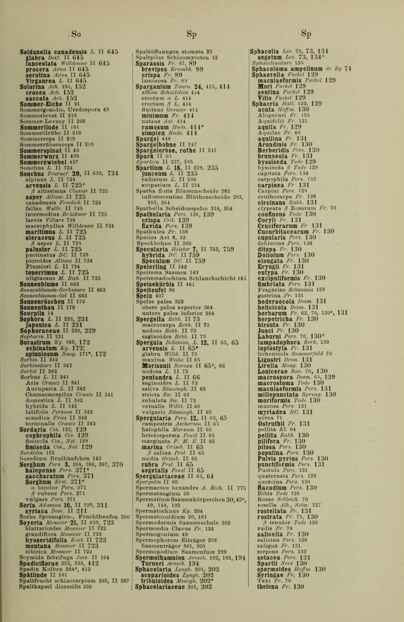 Soldanella canadensis L. 11 645 glabra Desf. II 645 lanceolata Willdenow II 645 procera Aiton II 645 serotina Aiton II 645 Virgaurea L. II 645 Solorina Ach. 151, 152 crocea Ach. 152 saccata Ach. 152 Sommer-Eiche II 21 Sommergonidie, Uredospora 49 Sommerlevat II 218 Sommer-Levcoy II 200 Sommerlinde II 161 SommerölrUbe II 218 Sommerreps II 219 Sommerrübsenreps II 218 Sommerspinat 11 45 Sommerwurz II 499 Sommerzwiebel 437 Sonchus L. II 724 SonchUS Tournef. 20, II 639, 724 alpinus L. II 724 arvensis L. II 725* ß altissimus Clusius II 725 asper Allioni II 725 canadensis Froelich II 724 fallax Wallr. II 725 intermedius Brückner II 725 laevis Villars 725 macrophyllus Willdenow II 724 maritimus L. II 725 oleraceus L. II 725 ß asper L. II 725 paluster L. II 725 pectinatus DC. II 725 picroides Allioni II 724 Plumieri L. II 724 tenerrimus L. II 725 uliginosus M. Bieb. II 725 Sonnenblume II 663 Sonnenblurnen-Gerbsäure II 663 Sonnenblumen-Oel II 663 Sonnenröschen II 176 Sonnenthan II 178 Soorpilz 14 Sophora L. II 228, 231 japonica L. II 231 Sophoraceae II 228, 229 Sophorin II 231 Sorastrum Kg. 169, 172 echinatnm Kg. 172! spinnlosnm Kaeg. 171*, 172 Sorbin II 342 Sorbinsäure II 342 Sorbit II 342 Sorbus L. II 341 Aria Crantz II 341 Aucuparia L. II 342 Chamaemespilu8 Crantz II 341 domestica L. II 342 hybrida L. II 342 latifolia Persoon II 342 scandica Fries II 342 torminalis Crantz II 342 Sordaria Ces. 122, 129 cophrophila Ces. 129 fimicola Ces., Kot. 129 fimiseda Ces., Kot. 129 Sordidin 151 Soredium Bruthäufchen 143 Sorghum Fers 3, 364, 366, 367, 370 halepense Fers. 371* saccharatum Fers. 371 Sorghum Krst. 371* a bioolor Fers. 371 ß rubens Fers. 371 vulgare Fers. 371 Soria Adanson 16, II 199, 211 syriaca Desv. II 211 Sorus Sporangieu-, Fruchthaufen 266 Soyeria Monnier 21, II 639, 723 blattarioides Monnier II 722 grandiflora Monnier II 722 hyoseridifolia Koch II 723 montana Monnier II 723 sibirica Monnier II 723 Soymida febrifuga Juss. II 164 Spadiciflorae 332, 333, 412 Spadix Kolben 284*, 412 Spätlinde II 161 Spaltfrucht sehizocarpium 305, II 387 Spaltkapsel dieresilis 306 Spaltöffnungen Stomata 25 Spaltpilze Schizomyceten 12 Sparassis Fr. 87, 89 brevipes Krombli. 89 crispa Fr. 89 laminosa Fr. 89 Sparganium Toum. 24, 413, 414 affine Schnitzlein 414 I erectum a L. 414 erectum ß L. 414 fluitans Grenier 411 minimutn Fr. 414 natans Aul. 414 ramosnm Uuds, 414* Simplex Huds. 414 Spargel 448 Spargelbohne II 247 Spargelerbse, rothe II 217 Spark II 65 Spartein II 227, 235 Spartinin L. 18, II 228, 235 junceum L. II 235 radiatum L. II 236 scoparium L. II 234 Spatha floris Blumcnscbeido 283 inflorescentiae Blüthenscheide 283, 293, 361 Spathella Scheidenspelze 331, 364 Spathularia Fers. 136, 139 crispa Crd. 139 flavida Pers. 139 Spathulea Fr. 139 Species Art 6, 33 Speckbohne II 266 Specnlaria Heister 7, II 752, 759 hybrida DC. II 759 Speculum DC. II 759 Speierling II 342 Speirema Saamen 143 Speiremadochium Schlauchschicht 143 Speisekürbis II 461 Speiteufel 96 Spelz 407 Spelze palea 363 obere palea snperior 364 untere palea inferior 364 Spergella Rchb. II 73 macrocarpa Rchb. II 73 nodosa Rchb. II 73 saginoides Rchb. II 73 Sperguia Dillenius, L. 12, II 63, 65 arvensis L II 65* glabra Wähl. II 73 maxima Weihe II 65 Morisonii Boreau II 65*, 66 nodosa L. II 73 pentandra L. II 66 saginoides L. II 73 sativa Bönningh. II 65 stricta Sw. II 68 subulata Sw. II 73 vernalis Willd. II 66 vulgaris Bönningh. II 65 Spergularia Fers. 12, II 63, 65 campestris Ascherson II 65 halophila Marsson II 65 heterosperma Fenzl II 65 marginata P. M. E. II 65 marina Oriseb. 11 65 ß salina Prsl. II 65 media Griseb. II 65 rubra Prsl. II 65 segetalis Fenzl II 65 Spergnlariaceae II 63, 64 Spergulin II 66 Spermacoce hexandra A. Rieh. II 775 Spermatangium 30 Spermatium Saamenkörperchen 30,43*, 49, 144, 192 Spermatochnus Kg. 204 Spermatozoidium 30, 161 Spermodermis Saamenschale 302 Spermoedia Clavus Fr. 134 Spermogonium 49 Spermophorum Eiträger 298 Saamenträger 301, 305 Spermopodium Saamenfuss 299 Sperinothamnion Aresch. 192, 193,194 Turneri Aresch. 194 Sphacelaria Lyngb. 201, 202 scoparioides Lyngb. 202 tribuloides Menegh. 202* Sphacelariaceae 2oi, 202 Sphacelia Leo. 70, 73, 13 4 segetum Leo. 73, 134* Sphacelinsäure 135 Sphaceloma ampelinuin de Hy 74 Sphaerella Fuckel 129 maeuiaeformis Fackel 129 Mori Fackel 129 sentina Fackel 129 Vitis Puckel 129 Sphaeria Hall. 122, 129 acuta Hoffm. 130 Alopecuri Fr. 131 Aquifolii Fr. 121 aqnila Fr. 129 Aquilae Fr. 60 aqnilina Fr. 131 Arnndinis Fr. 130 Berberidis Pers. 130 brunneola Fr. 131 byssiseda Tode 129 byssiseda ß Tode 129 capitata Pers. 134 carpophila Pers 133 carpinea Fr 131 Carpini Fers 129 ceuthocarpa Fr. 128 circinans Rabh. 131 elypeata ß Rosarum Fr. 70 confluens Tode 130 Coryli Fr 131 Cruciferaruin Fr 131 Cucnrbitacearuin Fr. 130 cnpnlaris Fers. 130 dehisceus Pers. 130 ditopa Fr. 130 Oolioinin Fers. 130 elongata Fr. 130 Eryngii Fr. 131 eutypa Fr. 130 excipniiformis Fr. 130 fimbriata Fers. 131 Fragariae Schweiniz 129 gastrina Fr. 131 hederaecola Desm. 131 helicicola Desm 131 herbarum Fr. 62, 70, 130*, 131 herpotricha Fr. 130 hirsuta Fr. 130 Jnnci Fr. 130 Labnrni Fers. 70, 130* lainpadophora Berk. 130 leptostyla Fr. 131 lichenicola Sommerfeld 70 Ligustri Desm. 131 Lirelia Moug. 130 Lonicerae Sow. 70, 130 macrospora Desm. 65, 129 inacrostoma Tode 130 macnlaeformis Pers. 131 millepnnctata Spreng. 130 moriformis Tode 130 mucosa Pers. 131 myriadea DC. 131 nivea 71 Ostrnthii Fr. 131 pellita Kl. 61 pellita Rabh 130 pilifera Fr. 130 pilosa Pers. 130 popnlina Pers. 130 Pulvis pyrins Pers. 130 punctiformis Fers. 131 Pustula Fers. 131 quaternata Pers. 128 quercina Pers. 120 Racodiuin Fers. 130 Ribis Tode 128 Rosae Schleich. 70 rosella Alb., Schw. 127 rostellata Fr. 131 rostrata Fr. 71, 130 ß tenuior Tode 130 rudi8 Fr. 70 salicella Fr. 130 salicina Pers. 129 saligna Fr. 131 serpens Pers. 132 setacea Pers. 131 Spartii Kees 130 spermoides Hoffm. 130 Syringae Fr. 130 Taxi Fr. 70 thelena Fr. 130