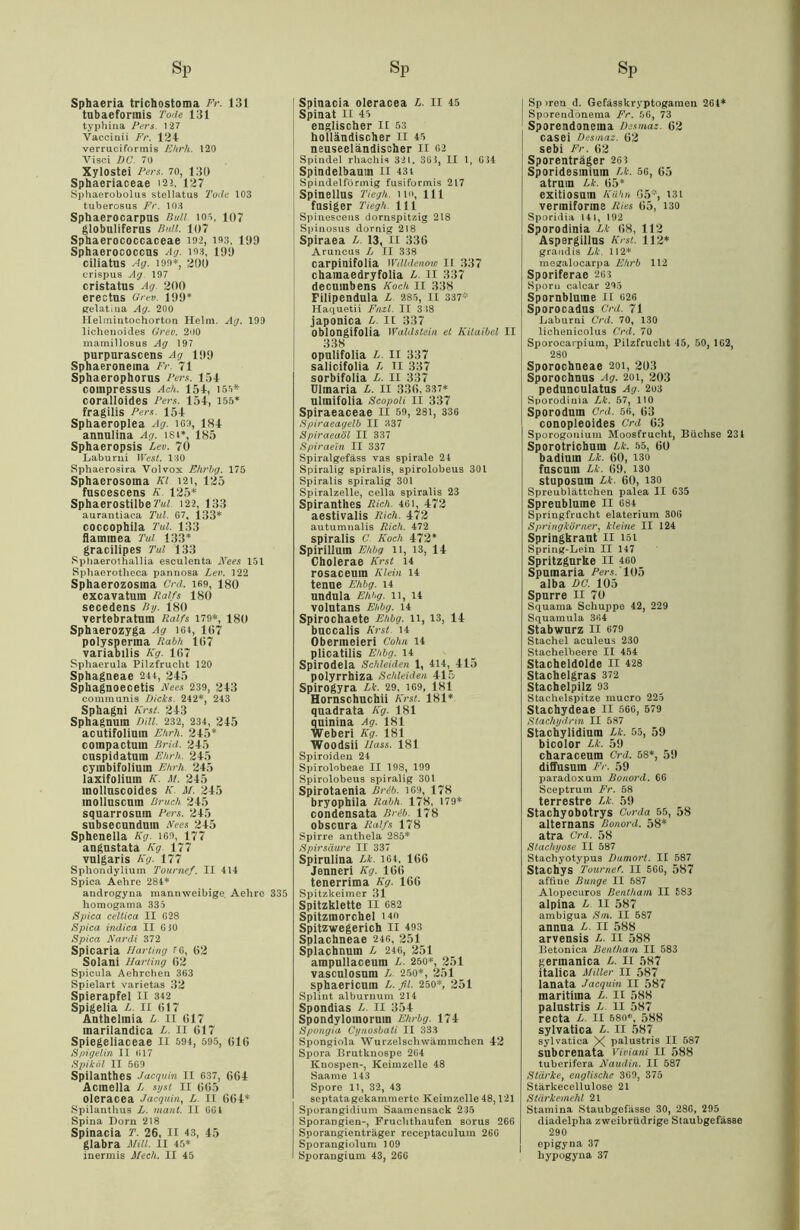 Sphaeria trichostoma Fr. 131 tubaefonnis Tode 131 typhina Fers. 127 Vacoiaii Fr. 121 verruciformis Ehrh. 120 Visci DC. 70 Xylostei Fers. 70, 130 Sphaeriaceae 12ä, 127 Sphaerobolus stellatus Tode 103 tuberosus Fr. 103 Sphaerocarpus Bull 105, 107 globuliferus Bull. 107 Sphaerococcaceae 192, 193, 109 Sphaerococcns Ag. 103, 199 ciliatus Ag. 190*, 200 crispus Ag 197 cristatus Ag. 200 erectus Orev. 199* gelatiua Ag. 200 Helmiutochorton Helm. Ag. 199 lichenoides Grev. 200 mamillosus Ag 197 purpurascens Ag 199 Sphaeroneina Fr. 71 Sphaerophorus Fers. 151 compressus Ach. 151, 155* coralloides Fers. 151, 155* fragilis Fers. 151 Sphaeroplea Ag. 169, 181 annulina Ag. 18t*, 185 Sphaeropsis Lev. 70 Laburui West. 130 Sphaerosira Volvox Ehrbg. 175 Spbaerosoina Kl 121, 125 fuscescens K. 125* SphaerostilbeM 122, 133 aurantiaca Tul. G7, 133* coccophila Tul. 133 flaininea Tut 133* gracilipes Tul 133 Sphaerothallia esculenta Kees 151 Sphaerotlieca pannosa Lev. 122 Sphaerozosina Crd. ifi9, 180 excavatum Ralfs 180 secedens Ry. 180 vertebratum Ralfs 179*, 180 Sphaerozyga Ag 16t, 167 polysperma Rdbh 167 variabilis Kg. 167 Sphaerula Pilzfrucht 120 Sphagneae 244, 215 Sphagnoecetis Kees 239, 213 communis Dicks. 242*, 243 Sphagni Krst. 213 Sphagnum Dill. 232, 234, 215 acutifolimn Ehrh. 215* compactum BrUi. 215 cuspidatum Ehrh. 215 cymbifolium Ehrh. 215 laxifolium K. M. 215 inolluscoides K. M. 215 molluscum Bruch 215 squarrosum Fers. 215 subsecunduin Kees 215 Sphenella Kg. IGO, 177 angustata Kg. 177 vulgaris Kg. 177 Sphondylium Tournef. II 414 Spica Aehre 284* androgyna mannweibige Aehre 335 liomogama 335 Spica celtica II G28 Spica indica II GiO Spica Kardi 372 Spicaria Harting fG, 62 Solani Harting 62 Spicula Aehrchen 3G3 Spielart varietas 32 Spierapfel II 342 Spigelia L. II 617 Anthelmia L II 617 marilandica L. II 617 Spiegeliaceae II 594, 695, 616 Spigelin II G17 Spiköl II 5G9 Spilanthes Jacguin II 637, 661 Acmella L syst II 665 oleracea Jacguin, L. II 661* Spilanthus L. rnant. II GGt Spina Dorn 218 Spinacia T. 26, II 43, 15 glabra Milt. II 45* inermis Mech. II 45 Spinacia oleracea £. II 45 Spinat 11 45 englischer 11 53 holländischer II 45 neuseeländischer II 62 Spindel rhachis 321, 365, II 1, 034 Spindelbaum II 43 t Spindelförmig fusiformis 217 Spinellus Tiegh. 110, 111 fnsiger Tiegh. 111 Spinesceus dornspitzig 218 Spinosus dornig 218 Spiraea L. 13, 11 336 Aruncus L II 338 carpinifolia Willdenow II 337 chamaedryfolia L. II 337 decuinbens Koch 11 338 Filipendula L 285, II 337* Haquetii Fnzl. II 3 18 japonica L. II 337 oblongifolia Waldstein et Kilaibel II 338 opulifolia L. II 337 salicifolia L II 337 sorbifolia L. II 337 Ulmaria L. II 336, 337* ulinifolia Scopoli II 337 Spiraeaceae II 59, 28i, 336 Spiraeagelb II 337 Spiraeaöl II 337 Spiraein II 337 Spiralgefäss vas spirale 2t Spiralig spiralis, spirolobeus 30t Spiralis spiralig 301 Spiralzelle, cella spiralis 23 Spiranthes Rieh. 461, 172 aestivalis Rieh. 172 autumnalis Rieh. 472 spiralis C. Koch 172* Spirillum Ehbg 11, 13, 11 Cholerae Krst 14 rosaceum Klein 14 tenue Ehbg. 14 undnla Ehbg. 11, lt VOlutans Ehbg. 14 Spirochaete Ehbg. 11, 13, 11 buccalis Krst. 14 Obermeieri Cohn 14 plicatilis Ehbg. 14 Spirodela Schleiden 1, 414, 115 polyrrhiza Schleiden 115 Spirogyra Li. 29, 169, 181 Hornschuchii Krst. 181* quadrata Kg. 181 quinina Ag. 181 Weberi Kg. 181 Woodsii Hass. 181 Spiroiden 24 Spirolobeae II 198, 199 Spirolobeus spiralig 301 Spirotaenia Brib. 169, 178 bryophila Rabh. 178, 179* condensata Brib. 178 Obscura Ralfs 178 Spirre anthela 285* Spirsäure II 337 Spirnlina Li. 1Gt. 166 Jenneri Kg. 166 tenerrima Kg. 166 Spitzkeimer 31 Spitzklette II 682 Spitzmorchel i4o Spitzwegerich II 493 Splachneae 246, 251 Splachnum L 246, 251 ampullaceum L. 250*, 251 vasculosum L. 250*, 251 sphaericum L. fit. 250*, 251 Splint alburnum 214 Spondias L. II 354 Spondyloinorum Ehrbg. 174 Spongia Cynosbati II 333 Spongiola Wurzelschwämmchen 42 Spora Brutknospe 264 Knospen-, Keimzelle 48 Saarne 143 Spore 11, 32, 43 septatagekammerte Keimzelle 48,121 Sporangidium Saamensack 235 Sporangien-, Fruchthaufen sorus 266 Sporangienträger receptaculum 26G Sporangiolum 109 Sporangium 43, 266 Sp >ren d. Gefässkryptogamen 261* Sporeudcmema Fr. 56, 73 Sporendoneina Desmaz. 62 casei Desmaz. 62 sebi Fr. 62 Sporenträger 261 Sporidesmiuin Lk. 5G, 65 atrnm Lk. 65* exitiosuin Kühn 05*, i3i vermiforine Ries 65, 130 Sporidia 141, 192 Sporodinia Lk 68, 112 Aspergillus Krst. 112* grandis Lk. 112* mesralocarpa Ehrb 112 Sporiferae 26:3 Sporn calcar 295 Spornblume II 026 Sporocadns Crd. 71 Laburni Crd. 70, 130 lichenicolus Crd. 70 Sporocarpium, Pilzfrucht 45, 50, 1G2, 280 Sporochneae aoi, 2U3 Sporochnus Ag. 201, 203 pedunculatus Ag. 203 Sporodinia Lk. 57, HO Sporodum Crd. 56, 63 conopleoides Crd 63 Sporogouium Moosfrucht, Büchse 234 Sporotrichuin Lk. 55, 60 badium Lk. 60, 130 fuscurn Lk. 69, 130 stuposmn Lk. 60, 130 Spreublättchen palea II 635 Spreublume II 684 Springfrucht elaterium 306 Springkörner, kleine II 124 Springkraut II i5i Spring-Lein II 147 Spritzgurke II 460 Spmnaria Fers. 105 alba DC. 105 Spurre II 70 Squama Schuppe 42, 229 Squamula 364 Stabwurz II 679 Stachel aculeus 230 Stachelbeere II 454 Stacheldolde II 428 Stachelgras 372 Stachelpilz 93 Stachelspitze mucro 225 Stachydeae II 566, 579 Stachydrin II 587 Stachylidium Lk. 55, 59 bicolor Lk. 59 characeum Crd. 58*, 50 diffusum Er. 59 paradoxum Bonord. 66 Sceptrum Fr. 58 terrestre Lk. 59 Stachyobotrys Corda 55, 58 alternans Bonord. 58* atra Crd. 58 Slachyose II 587 Stachyotypus Dumort. II 587 Stachys Tournef. II 566, 587 aföue Bunge II 587 Alopecuros Benthain II 583 alpina L. II 587 ambigua Sin. II 587 annua L. II 588 arvensis L. II 588 Betonica Benthain II 583 germanica L. II 587 italica Miller II 587 lanata Jacguin II 587 maritima L. II 588 palustris L. II 587 recta L II 580*, 588 sylvatica L. II 587 sylvatica X palustris II 587 suberenata Viviani II 588 tuberifera Kaudin. II 587 Stärke, englische 369, 375 Stärkecellulose 21 Stärkemehl 21 Stamina Staubgefässe 30, 286, 295 diadelpha zweibrüdrige Staubgefässe 290 epigyna 37 hypogyna 37