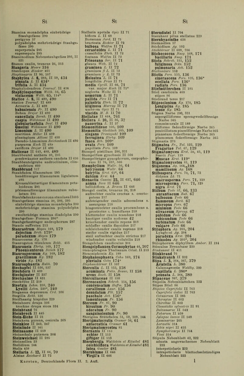 Stamina monadelpha einbrüdrige Staubgefässe 290 perigyaa 37 polyadelpha mehrbrüdrige Staubge- fässe 290 superpetala 295 supersepala 295 Staminodium Nebenstaubgefäss 293, II 521 Stamm caulis, truncus 2G, 213 Stangeria Moore 310 Stanhopea Hooker 4G1 Staphisagrin II 90, 107 Staphylea /> 8, 283, II 59, 431 pinnata L II 434* trifolia L. II 434 Stapbylodendron Tournef. II 434 Staphylosporium Willk. 56, 65 violaceum Willk. 65, 114* Statice L. 8, II 48», 490 Statice Tournef. II 489 Armeria L. II 489 bahusiensis Fr. II 490 Beheu Drejer II 490 cancellata Beruh. II 490 caspia Willdenow II 490 globulariaefolia Desf. II 490 Gmelini Willdenow II 490 Limonium L. II 490 maritima Miller II 489 plantaginea Allioni II 490 Pseudo- Limonium Reichenbach II 490 purpurea Koch II 48y rariflora Drejer II 490 Staticeae II 643, 488, 489 Staubbeutel anthera 30, 295 geschwänzter anthera candata II 63G Staubbeutelgrube androclinium, clin- andrium 460 Staubbrand H7 Staubfaden filamentum 295 bandförmiger filamentum ligulatum 295 Kronenblattartiger filamentum peta- loideum 295 pfriemenförmiger filamentum subu- latum 295 Staubfadenkrone corona stamineallGOö Staubgefässe stamina 30, 286, 295 einbrüdrige stamina monadelpha 290 mehrbrüdrige stamina polyadelpha 290 zweibrüdrige stamina diadelpha 290 Staubgefäss- Formen 296* Staubgefässträger androphorum 287 Staude suffrutex 213 Staurastrnm Meyen 169, 179 dejectum Brtb. 179* paradoxum Meyen 179 Stauroceras Kg. 178 Staurogeton trisulcum Rchb. 415 Stauroneis Ehrbg. i69, 177 Phoenicenteron Kitsch 177 Staurospermum Kg. 169, 182 gracillimuin Kg. 182 viride Kg. 182 Staurosphaeria Rabh. 70 Stechapfel II 536, 537 Stechdorn II 439 Stechginster II 237 Stechpalme II 431 Steckrübe II 219 Steetzia Lehm. 238, 240 Lyellii Lehm. 239*, 240 Stegasma depressum Crd. 106 Stegilla Rchb. 136 Steifhaarig hispidus 229 Steinbeere drupa 306 trockne drupa sicca 334 Steinbrand 76 Steinbrech II 445 Stein-Eiche II 21 Steinkern pyrena, ossicula 305 Steinklee n 242, 247 Steinlinde II i6i Steinsaame II 559 Stfeiuschale putamen 306 Steinweichsel II 285 Steinzellen 23 Stelidium 144 Stelis 459 Stellaria L. 12, II 66, 70 Al sine Reichard II 72 Stellaria apetala Opiz II 71 biflora L. II 68 Boraeana Jord. II 71 bracteata Richter II 72 bulbosa Wulfen II 71 cerastoides l. II 71 craBsifolia Ehrh. II 72 fontana Wulfen II 72 Frieseana Ser. II 71 glauca With. II 72 graminea L. II 72 graminea fi L. II 72 graminea y L. II 72 Holostea L. II 71 longifolia Fries II 71 media Cyrill. II 66, 71 var. major Koch II 71* neglecta Weihe II 71 nemornm L. II 71 pallida Pire II 71 palustris Ehrh. II 72 uliginosa Murray II 72 umbrosa Opiz II 71 viscida M. B. II 70 Stellatae II 464, 761 Stellera L. 10, II 36, 37 passerina L. II 37 Stemonitideae 105, 109 Stemonitis Gleditsch 105, 109 elegans Trentepohl 109 ferruginea Ehrbg. 109 fusca Rth. 109* ovata Fers. 109 papillata Fers. 109 Stempel pistillum 286, 331 Stempelfuss gynobasis II 566 Stempelträger gynophorum, carpopho- rum II 76, 287, 566 Stemphylium Wallr. 56, 64 botryosum Wallr. 64 botrytis Erst. 63*, 64 dubium Erst. 64 Stenactis Cassini 22, II 637, 646 annua Kees II 646 bellidiflora A. Braun II 646 Stengel caulis, truncus 26, 218 aufrechter caulis erectus s. erecto- patens 217 aufsteigender caulis adscendens 8. assurgens 218 hingestreckter caulis procumbens s. prostratus s. humifusus 218 kletternder caulis scandens 218 knotiger caulis nodosus 42 kriechender caulis repens 218 schlaffer caulis flaccidus 217 schleichender caulis reptans 218 steifer caulis rigidus 217 steil aufrechter caulis strictus 217 windender caulis volubilis 218 Stengelchen caudiculus 301 Stengelpflanzen Corinophytae 44, 207 »tenophragma Thalianum Celak. II 213 Stenosiphonia Kg. 199 Stephanosphaera Cohn 169, 174 plnvialis Cohn 174* I Stephanskörner II 107 i Stercnlia L. II 153, 158 acuminata Palis. Beauv. II 158 urens Roxb. II 158 Sterculiaceae II 168 Stereocaulon Schrei. 154, 156 condensatum Hoffm. 156 corallinuin Lanr. 156 denndatuin Pik. 157 pasetaale Ach. 156* tomentosum Fr. 156 Stereuin Fr. 87, 90 hirsutum Fr. 90 odoratuin Fr. 90 sanguinolentum Fr. 90 Sterigrna Stützfaden 51, 52, 109, 144 Sterigmatocystis Cramer 56, 61 antacustica Cramer 61 Sterigmatomycetes 81 Sternanis II ns echter II 113 giftiger II n3 Sternbergia Waldslein et Kitaibel 481 colchiciflora Waldstein et Kitaibel 481 lutea 0 ander 481 Sternblume II 646 Virgils II 646 Sterndistel II 704 Sternhaar pilus stellatus 229 Sternhyacinthe 438 Sternzellen 17 Stichidium Ag. 192 Stichkörner II 689, 706 Stichococcns Naeg. 168, 171 bacillaris Naeg. 171 sticta Schreb. 151, 152 fuliginosa Dcks. 152 pulmonaria Ach. 152 Stictinsäure 152 stictis Fers. 135, 136 cinerascens Fers. 135, 136* ocellata Fers. 136* radiata Fers. 136 Stiefmütterchen II 181 Stiel caudicula 460 stipes 86 Stielrund teres 217 Stigeocloniuin Kg. 170, 185 Longipilus Kg. 185 tenue Kg. 185 Stigma Narbe 290, 331 aspergilliforme sprengwedelförmige Narbe 365 commissurale II 189 filiforme fadenförmige Narbe 365 penicillatum pinselförmige Narbe 365 pinnatum federförmige Narbe 365 plumosum federförmige Narbe 365 Stigmaria 278 Stigmatea Fr., Tiä. 122, 129 Fragariae Tul. 67, l29 Stiginatoinyces Kr st. 30, 45, 119 Baerii Feyr. 119 Muscae Krst. 119* Stiginatomycetes 8i, 119 Stigonema Ag. 164,.108 mainillosum Ag. 168 Stilbospora Fers. 70, 71, 72 didyma Lk. 71 macrosperma Pers. 71, 129 microsperma Pers. 71, 129 nigra Krst. 71 Stilbnm Tode 57, 66, 133 anrantiacuin Bub. 67 bulbosum Tode 66 flaimneum Berk. 67 micropus Pers. 67 ininiinum Tode 66 olivaceuin Spreng. 67 pubidnm Tode 66 rnbicunduin Tode 66 turbinatum Tode 66 vulgare Tode 66 Stilophora Ag. 201, 204 Lyngbyei Ag. 204 paradoxa Krst. 204 rhizodes Ag 203*, 204 Stilophorum diphyllum Ambor. II 194 Stimulus Brennhaar 230 Stinkasant II 411 Stinkbrand 76 Stinkstrauch II 232 Stipa L 3, 364, 367, 379 Aristella L. 380 Calamagrostis Walilbg. 380 capillata R 380* pennata L. 364, 380 Stipaceae 367, 379 Stipella Nebenblättchen 222 Stipes Stiel 86 Stipites Caprifolii II 763 Caprifolii italici II 763 Cerasorum II 285 Chiraytae II 602 Chirettae II 602 Clematidis sylvestris II 91 Dulcamarae II 542 Fabarum II 259 Jalapae laeves II 548 Laminariae 205 Loranthi 314 Ribis nigri II 455 Symphoricarpi II 764 Vuci 314 Stipula Nebenblatt 42, 222 adnata angewachsenes Nebenblatt 222 interpetiolaris 222 intrapetiolaris blattachselständiges Nebenblatt 222 Karsten, Deutschlands Flora II. 2. Aufl.