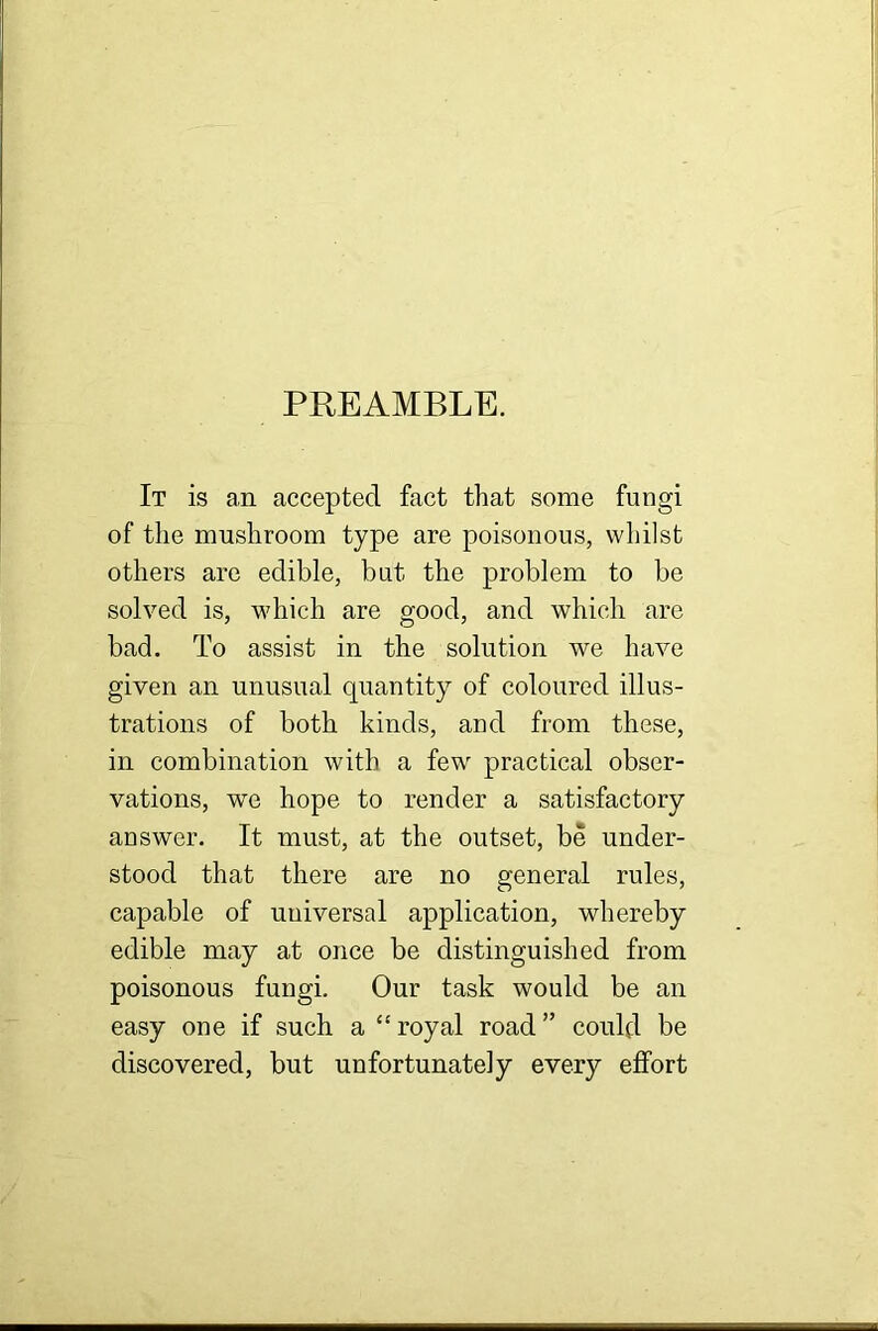 PREAMBLE. It is an accepted fact that some fungi of the mushroom type are poisonous, whilst others are edible, but the problem to be solved is, which are good, and which are bad. To assist in the solution we have given an unusual quantity of coloured illus- trations of both kinds, and from these, in combination with a few practical obser- vations, we hope to render a satisfactory answer. It must, at the outset, be under- stood that there are no general rules, capable of universal application, whereby edible may at once be distinguished from poisonous fungi. Our task would be an easy one if such a “ royal road ” could be discovered, but unfortunately every effort