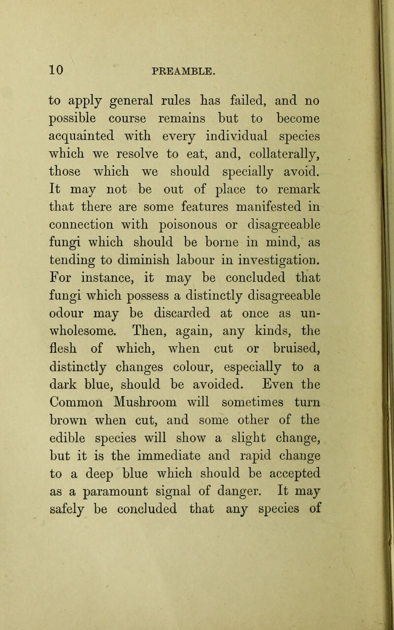 to apply general rules lias failed, and no possible course remains but to become acquainted with every individual species which we resolve to eat, and, collaterally, those which we should specially avoid. It may not be out of place to remark that there are some features manifested in connection with poisonous or disagreeable fungi which should be borne in mind, as tending to diminish labour in investigation. For instance, it may be concluded that fungi which possess a distinctly disagreeable odour may be discarded at once as un- wholesome. Then, again, any kinds, the flesh of which, when cut or bruised, distinctly changes colour, especially to a dark blue, should be avoided. Even the Common Mushroom will sometimes turn brown when cut, and some other of the edible species will show a slight change, but it is the immediate and rapid change to a deep blue which should be accepted as a paramount signal of danger. It may safely be concluded that any species of