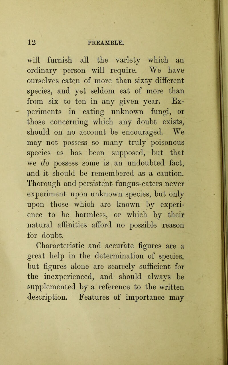 will furnish all the variety which an ordinary person will require. We have ourselves eaten of more than sixty different species, and yet seldom eat of more than from six to ten in any given year. Ex- periments in eating unknown fungi, or those concerning which any doubt exists, should on no account be encouraged. We may not possess so many truly poisonous species as has been supposed, but that we do possess some is an undoubted fact, and it should be remembered as a caution. Thorough and persistent fungus-eaters never experiment upon unknown species, but only upon those which are known by experi- ence to be harmless, or which by their natural affinities afford no possible reason for doubt. Characteristic and accurate figures are a great help in the determination of species, but figures alone are scarcely sufficient for the inexperienced, and should always be supplemented by a reference to the written description. Features of importance may