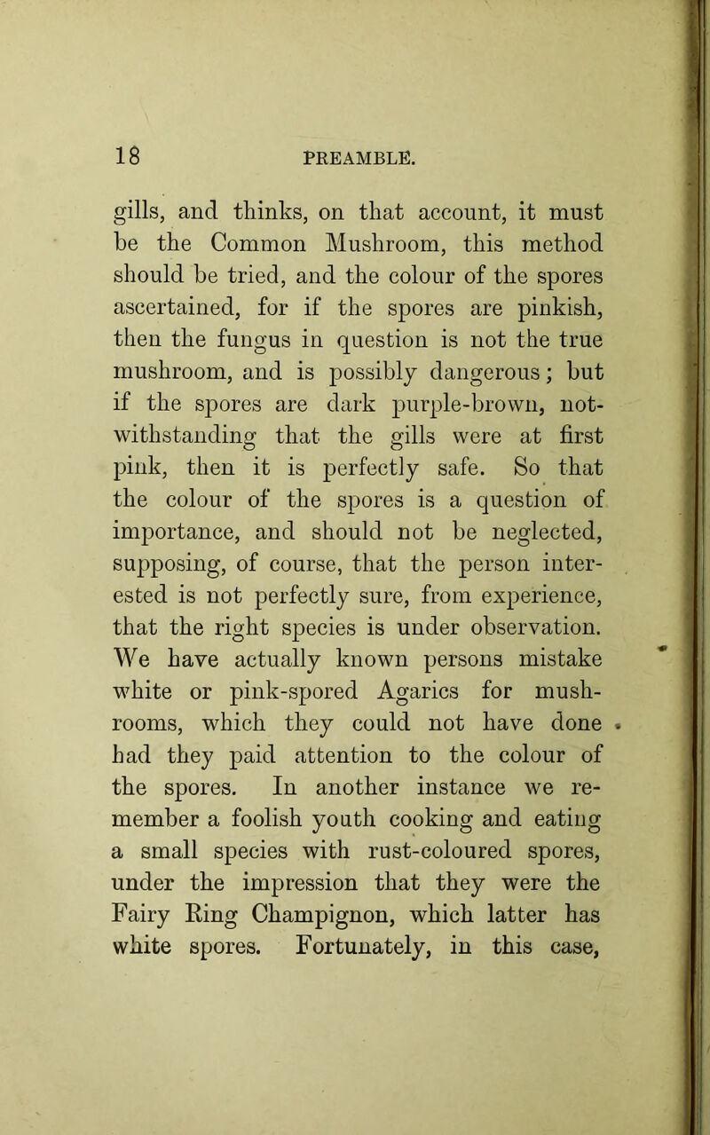 gills, and thinks, on that account, it must be the Common Mushroom, this method should be tried, and the colour of the spores ascertained, for if the spores are pinkish, then the fungus in question is not the true mushroom, and is possibly dangerous; but if the spores are dark purple-brown, not- withstanding that the gills were at first pink, then it is perfectly safe. So that the colour of the spores is a question of importance, and should not be neglected, supposing, of course, that the person inter- ested is not perfectly sure, from experience, that the right species is under observation. We have actually known persons mistake white or pink-spored Agarics for mush- rooms, which they could not have done . had they paid attention to the colour of the spores. In another instance we re- member a foolish youth cooking and eatiug a small species with rust-coloured spores, under the impression that they were the Fairy Ring Champignon, which latter has white spores. Fortunately, in this case,
