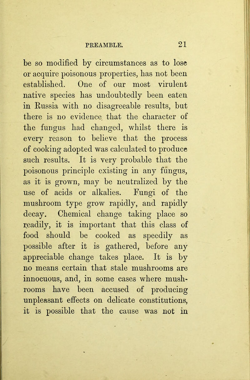 be so modified by circumstances as to lose or acquire poisonous properties, has not been established. One of our most virulent native species has undoubtedly been eaten in Eussia with no disagreeable results, but there is no evidence that the character of the fungus had changed, whilst there is every reason to believe that the process of cooking adopted was calculated to produce such results. It is very probable that the poisonous principle existing in any fungus, as it is grown, may be neutralized by the use of acids or alkalies. Fungi of the mushroom type grow rapidly, and rapidly decay. Chemical change taking place so r.eadily, it is important that this class of food should be cooked as speedily as possible after it is gathered, before any appreciable change takes place. It is by no means certain that stale mushrooms are innocuous, and, in some cases where mush- rooms have been accused of producing unpleasant effects on delicate constitutions, it is possible that the cause was not in