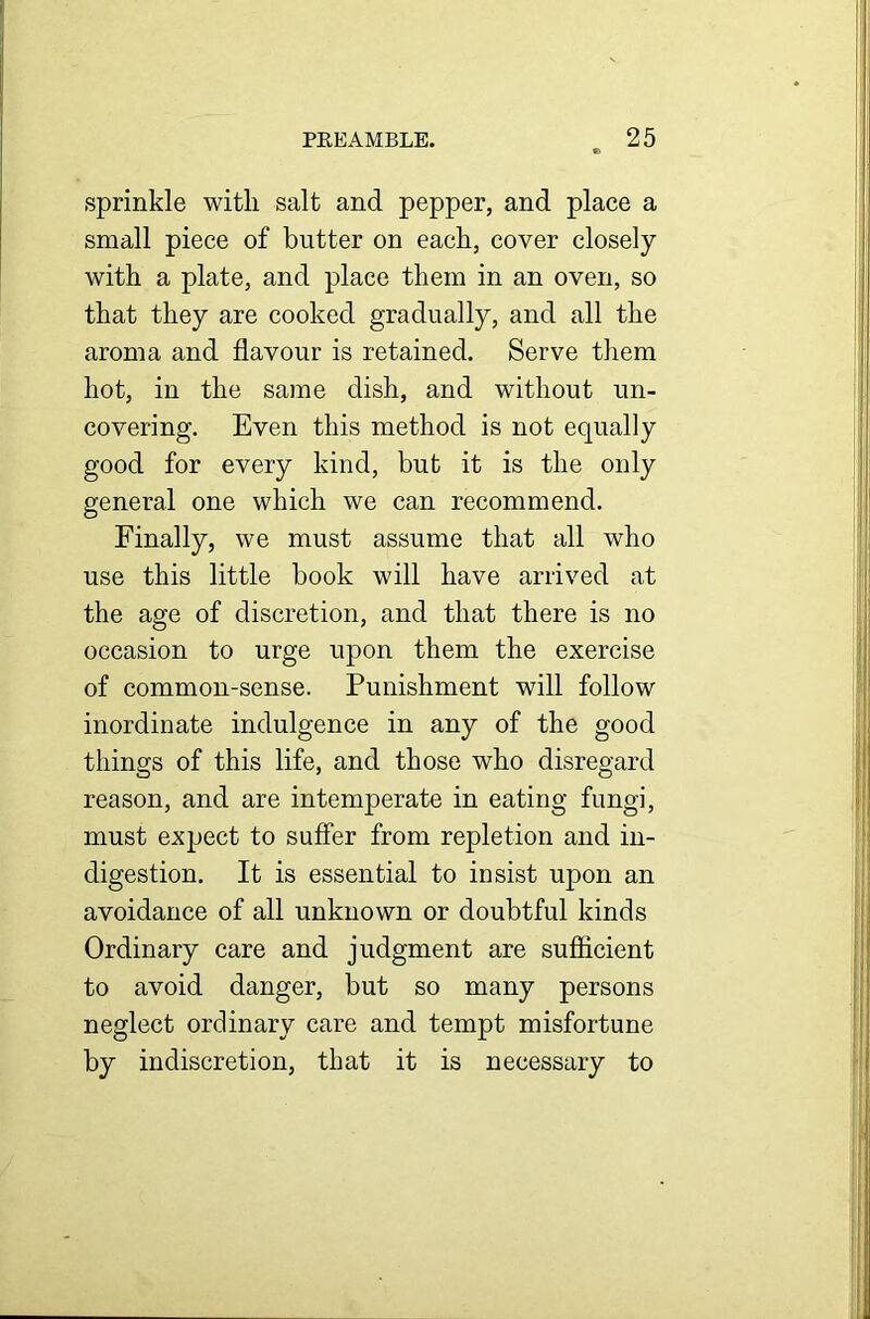 sprinkle with salt and pepper, and place a small piece of butter on each, cover closely with a plate, and place them in an oven, so that they are cooked gradually, and all the aroma and flavour is retained. Serve them hot, in the same dish, and without un- covering. Even this method is not equally good for every kind, but it is the only general one which we can recommend. Finally, we must assume that all who use this little book will have arrived at the age of discretion, and that there is no occasion to urge upon them the exercise of common-sense. Punishment will follow inordinate indulgence in any of the good things of this life, and those who disregard reason, and are intemperate in eating fungi, must expect to suffer from repletion and in- digestion. It is essential to insist upon an avoidance of all unknown or doubtful kinds Ordinary care and judgment are sufficient to avoid danger, but so many persons neglect ordinary care and tempt misfortune by indiscretion, that it is necessary to