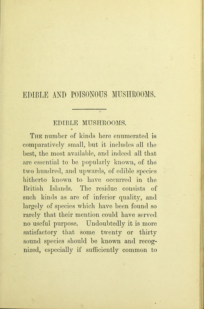 EDIBLE AND POISONOUS MUSHROOMS. EDIBLE MUSHROOMS. The number of kinds here enumerated is comparatively small, but it includes all the best, the most available, and indeed all that are essential to be popularly known, of the two hundred, and upwards, of edible species hitherto known to have occurred in the British Islands. The residue consists of such kinds as are of inferior quality, and largely of species which have been found so rarely that their mention could have served no useful purpose. Undoubtedly it is more satisfactory that some twenty or thirty sound species should be known and recog- nized, especially if sufficiently common to