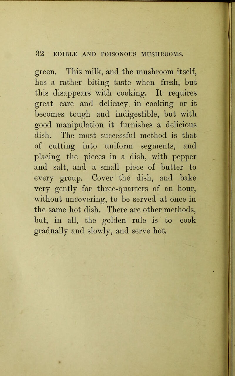 green. This milk, and the mushroom itself, has a rather biting taste when fresh, but this disappears with cooking. It requires great care and delicacy in cooking or it becomes tough and indigestible, but with good manipulation it furnishes a delicious dish. The most successful method is that of cutting into uniform segments, and placing the pieces in a dish, with pepper and salt, and a small piece of butter to every group. Cover the dish, and bake very gently for three-quarters of an hour, without uncovering, to be served at once in the same hot dish. There are other methods, but, in all, the golden rule is to cook gradually and slowly, and serve hot.