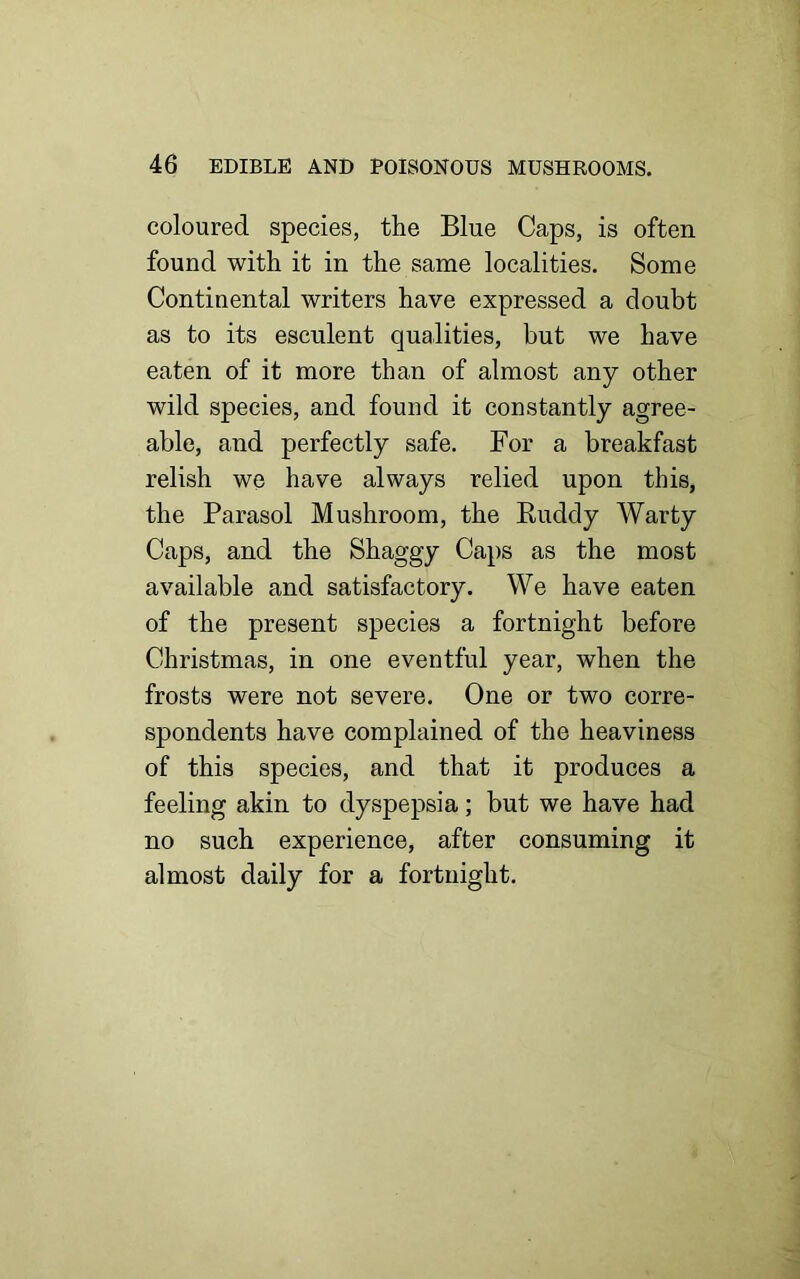 coloured species, the Blue Caps, is often found with it in the same localities. Some Continental writers have expressed a doubt as to its esculent qualities, but we have eaten of it more than of almost any other wild species, and found it constantly agree- able, and perfectly safe. For a breakfast relish we have always relied upon this, the Parasol Mushroom, the Ruddy Warty Caps, and the Shaggy Caps as the most available and satisfactory. We have eaten of the present species a fortnight before Christmas, in one eventful year, when the frosts were not severe. One or two corre- spondents have complained of the heaviness of this species, and that it produces a feeling akin to dyspepsia; but we have had no such experience, after consuming it almost daily for a fortnight.