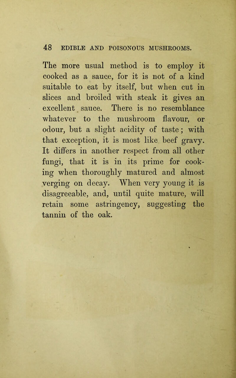 The more usual method is to employ it cooked as a sauce, for it is not of a kind suitable to eat by itself, but when cut in slices and broiled with steak it gives an excellent sauce. There is no resemblance whatever to the mushroom flavour, or odour, but a slight acidity of taste; with that exception, it is most like beef gravy. It differs in another respect from all other fungi, that it is in its prime for cook- ing when thoroughly matured and almost verging on decay. When very young it is disagreeable, and, until quite mature, will retain some astringency, suggesting the tannin of the oak.