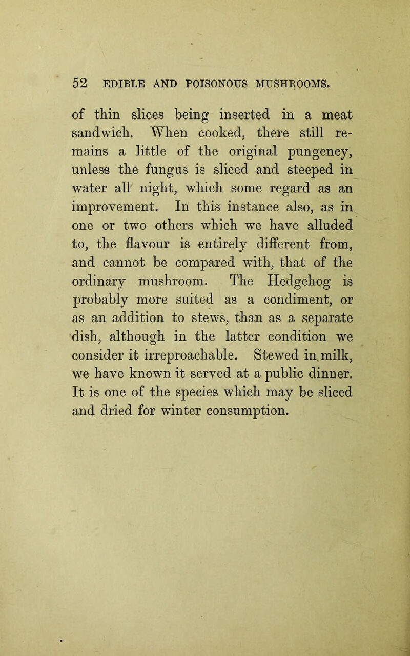 of thin slices being inserted in a meat sandwich. When cooked, there still re- mains a little of the original pungency, unless the fungus is sliced and steeped in water all night, which some regard as an improvement. In this instance also, as in one or two others which we have alluded to, the flavour is entirely different from, and cannot be compared with, that of the ordinary mushroom. The Hedgehog is probably more suited as a condiment, or as an addition to stews, than as a separate dish, although in the latter condition we consider it irreproachable. Stewed in milk, we have known it served at a public dinner. It is one of the species which may be sliced and dried for winter consumption.