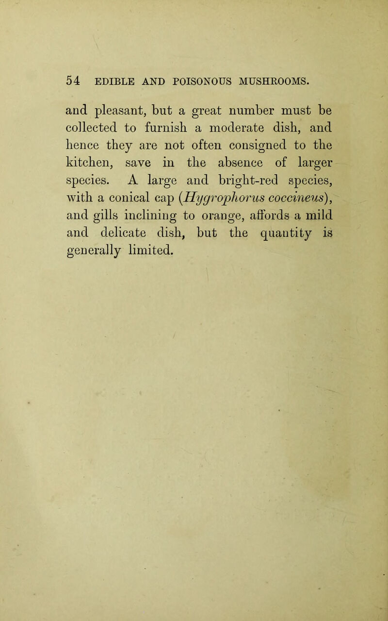 and pleasant, but a great number must be collected to furnish a moderate dish, and hence they are not often consigned to the kitchen, save in the absence of larger species. A large and bright-red species, with a conical cap (Hygrophorus coccineus), and gills inclining to orange, affords a mild and delicate dish, but the quantity is generally limited.
