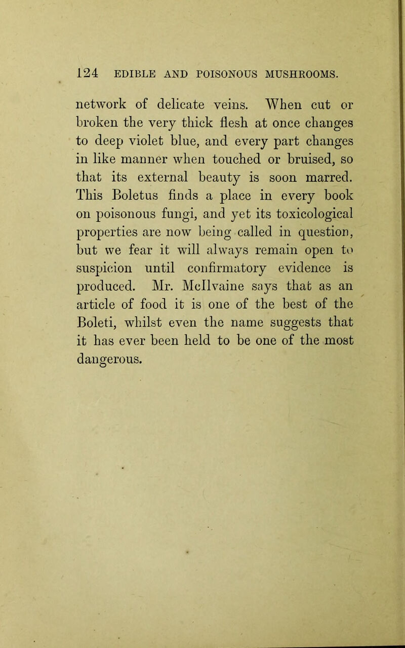 network of delicate veins. When cut or broken the very thick flesh at once changes to deep violet blue, and every part changes in like manner when touched or bruised, so that its external beauty is soon marred. This Boletus finds a place in every book on poisonous fungi, and yet its toxicological properties are now being called in question, but we fear it wrill always remain open to suspicion until confirmatory evidence is produced. Mr. Mcllvaine says that as an article of food it is one of the best of the Boleti, whilst even the name suggests that it has ever been held to be one of the most dangerous.