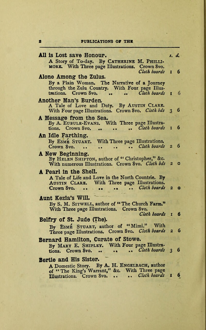 All is Lost save Honour. s. A Story of To-day. By CATHERINE M. Philli- more. With Three page Illustrations. Crown 8vo. Cloth boards I Alone Among the Zulus. By a Plain Woman. The Narrative of a Journey through the Zulu Country. With Four page Illus- trations. Crown 8vo. • • M Cloth boards I Another Man’s Burden. A Tale of Love and Duty. By Austin Clare. With Four page Illustrations. Crown 8vo. Cloth bds 3 A Message from the Sea. By A. Eubule-Evans. With Three page Illustra- tions. Crown 8vo. .. .. .. Cloth boards I An Idle Farthing. By Esme Stuart. With Three page Illustrations. Crown 8vo. .. . • . • •. Cloth boards 2 A New Beginning. By Helen Shipton, author of “ Christopher,” &c. With numerous Illustrations. Crown 8vo. Cloth bds 2 A Pearl in the Shell. A Tale of Life and Love in the North Countrie. By Austin Clare. With Three page Illustrations. Crown 8vo. .. •• .. .. Cloth boards 2 Aunt Kezia’s Will. ' By S. M. Sitwell, author of “ The Church Farm.” With Three page Illustrations. Crown 8vo. Cloth boards 1 Belfry of St. Jude (The). By Esme Stuart, author of “Mimi.” With Three page Illustrations. Crown 8vo. Cloth boards 2 Bernard Hamilton, Curate of Stowe. By Mary E. Shipley. With Four page Illustra- tions. Crown 8vo Cloth boards 3 Bertie and His Sister. A Domestic Story. By A. H. Engelbach, author of “The King’s Warrant,” &c. With Three page Illustrations. Crown 8vo. .. .. Cloth boards 1 d; 6 6 6 6 6 0 o 6 6 6 6