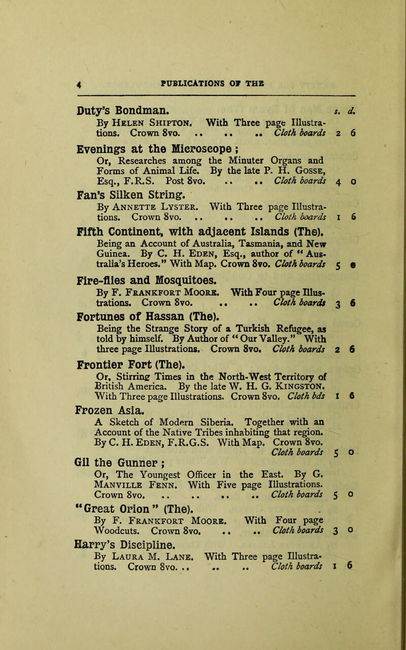 Duty’s Bondman. s. d. By Helen Shifton. With Three page Illustra- tions. Crown 8vo .. Cloth boards 2 6 Evenings at the Microscope ; Or, Researches among the Minuter Organs and Forms of Animal Life. By the late P. H. Gosse, Esq., F.R.S. Post 8vo Cloth boards 4 0 Fan’s Silken String. By Annette Lyster. With Three page Illustra- tions. Crown 8vo. .. .. .. Cloth boards I 6 Fifth Continent, with adjaeent Islands (The). Being an Account of Australia, Tasmania, and New Guinea. By C. H. Eden, Esq., author of “ Aus- tralia’s Heroes.” With Map. Crown 8vo. Cloth boards 5 e Fire-flies and Mosquitoes. By F. Frankfort Moore. With Four page Illus- trations. Crown 8vo. .. .. Cloth boards 3 6 Fortunes of Hassan (The). Being the Strange Story of a Turkish Refugee, as told by himself. By Author of “ Our Valley.” With three page Illustrations. Crown 8vo. Cloth boards 2 6 Frontier Fort (The). Or. Stirring Times in the North-West Territory of British America. By the late W. H. G. Kingston. With Three page Illustrations. Crown 8vo. Cloth bds I 6 Frozen Asia. A Sketch of Modern Siberia. Together with an Account of the Native Tribes inhabiting that region. By C. H. Eden, F.R.G.S. With Map. Crown 8vo. Cloth boards 5 O Gil the Gunner ; Or, The Youngest Officer in the East. By G. Manville Fenn. With Five page Illustrations. Crown 8vo. .. .. .. .. Cloth boards 5 0 “Great Orion” (The). By F. Frankfort Moore. With Four page Woodcuts. Crown 8vo, .. .. Cloth boards 3 o Harry’s Discipline. By Laura M. Lane. With Three page Illustra- tions. Crown 8vo. .< .. .. Cloth boards I 6