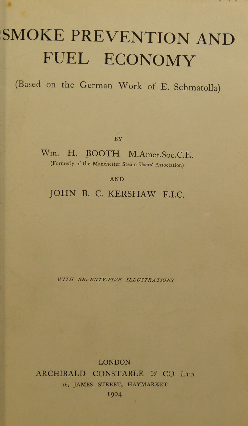 SMOKE PREVENTION AND FUEL ECONOMY (Based on the German Work of E. Schmatolla) BY Wm. H. BOOTH M.Amer.Soc.C.E. (Formerly of the Manchester Steam Users’ Association) AND JOHN B. C. KERSHAW F.I.C. WITH SEVENTY-FIVE ILLUSTRATIONS LONDON ARCHIBALD CONSTABLE & CO Ltd i6, JAMES STREET, HAYMARKET *9°4