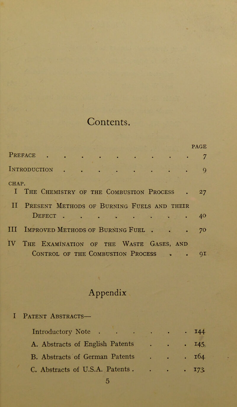 Contents. PAGE Preface 7 Introduction 9 CHAP. I The Chemistry of the Combustion Process . 27 II Present Methods of Burning Fuels and their Defect 40 III Improved Methods of Burning Fuel ... 70 IV The Examination of the Waste Gases, and Control of the Combustion Process . . 91 Appendix I Patent Abstracts— Introductory Note ...... 144 A. Abstracts of English Patents . . . 145 B. Abstracts of German Patents . . . 164 C. Abstracts of U.S.A. Patents .... 173.