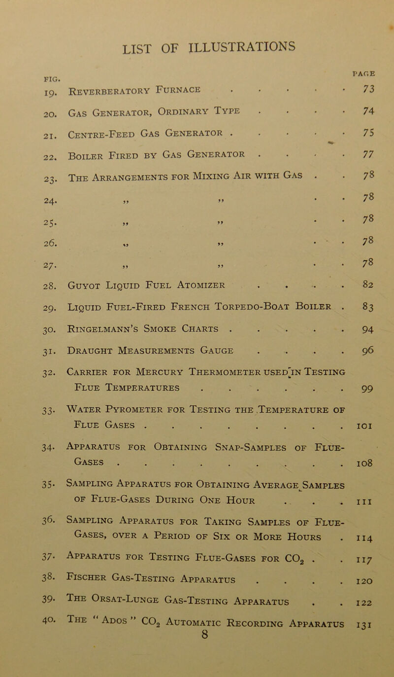 FIG. 19. Reverberatory Furnace 20. Gas Generator, Ordinary Type 21. Centre-Feed Gas Generator . 22. Boiler Fired by Gas Generator 23. The Arrangements for Mixing Air with Gas 24. j> ” 25. >* 26. ,, *9 2 7- 5> 28. Guyot Liquid Fuel Atomizer . 29. Liquid Fuel-Fired French Torpedo-Boat Boiler . 30. Ringelmann’s Smoke Charts . 31. Draught Measurements Gauge . 32. Carrier for Mercury Thermometer usedjn Testing Flue Temperatures ...... 33. Water Pyrometer for Testing the .Temperature of Flue Gases ........ 34. Apparatus for Obtaining Snap-Samples of Flue- Gases ......... 35. Sampling Apparatus for Obtaining Average Samples k_ of Flue-Gases During One Hour 36. Sampling Apparatus for Taking Samples of Flue- Gases, over a Period of Six or More Hours 37. Apparatus for Testing Flue-Gases for C02 . 38. Fischer Gas-Testing Apparatus .... 39. The Orsat-Lunge Gas-Testing Apparatus 40. The Ados ” C02 Automatic Recording Apparatus 8 PACE 73 74 75 77 78 78 78 78 78 82 83 94 96 99 101 108 hi 114 117 120 122 131