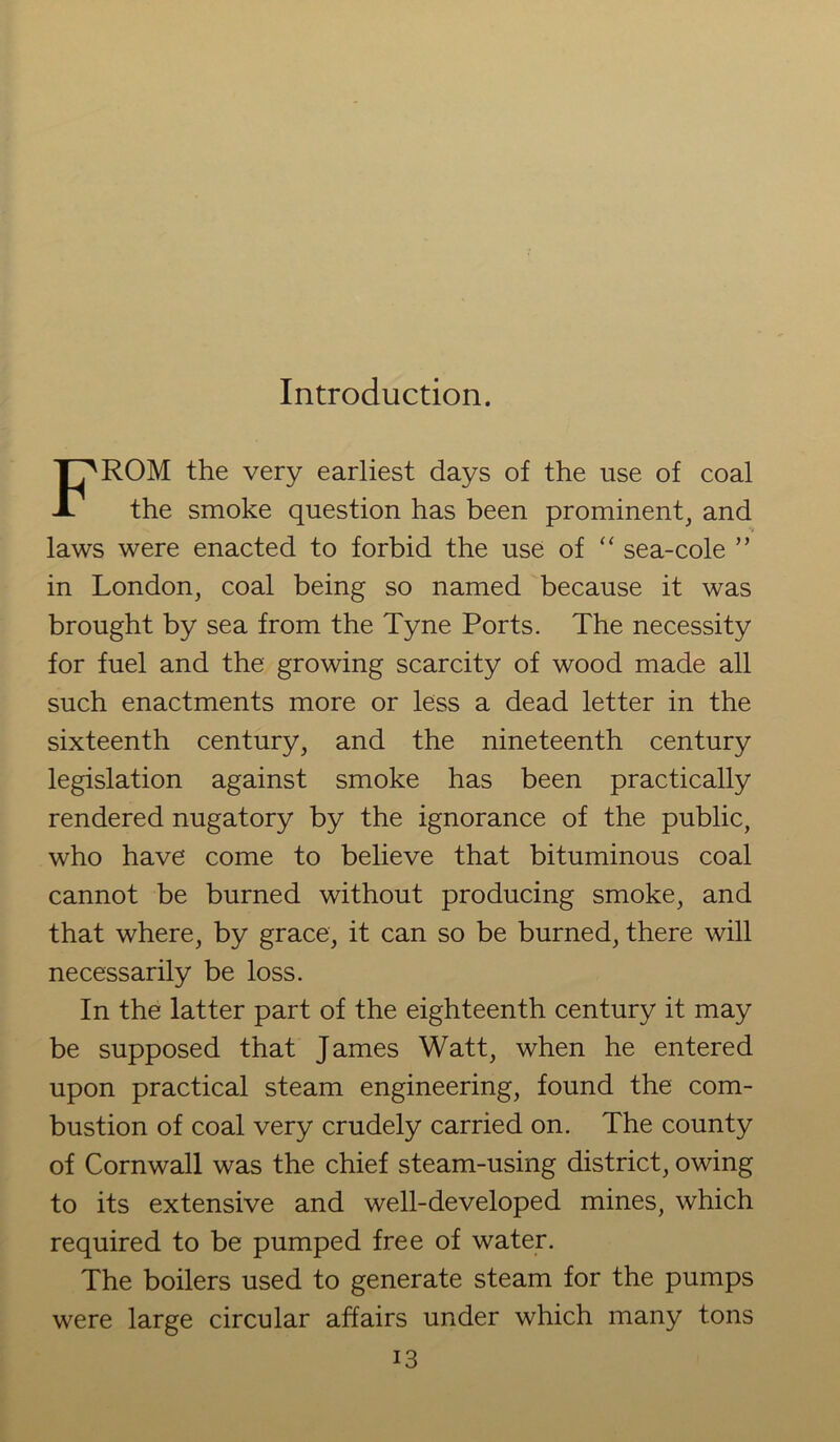Introduction. FROM the very earliest days of the use of coal the smoke question has been prominent, and laws were enacted to forbid the use of “ sea-cole ” in London, coal being so named because it was brought by sea from the Tyne Ports. The necessity for fuel and the growing scarcity of wood made all such enactments more or less a dead letter in the sixteenth century, and the nineteenth century legislation against smoke has been practically rendered nugatory by the ignorance of the public, who have come to believe that bituminous coal cannot be burned without producing smoke, and that where, by grace, it can so be burned, there will necessarily be loss. In the latter part of the eighteenth century it may be supposed that James Watt, when he entered upon practical steam engineering, found the com- bustion of coal very crudely carried on. The county of Cornwall was the chief steam-using district, owing to its extensive and well-developed mines, which required to be pumped free of water. The boilers used to generate steam for the pumps were large circular affairs under which many tons
