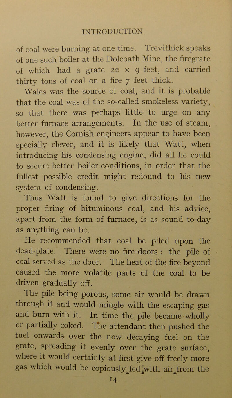 of coal were burning at one time. Trevithick speaks of one such boiler at the Dolcoath Mine, the firegrate of which had a grate 22 x 9 feet, and carried thirty tons of coal on a fire 7 feet thick. Wales was the source of coal, and it is probable that the coal was of the so-called smokeless variety, so that there was perhaps little to urge on any better furnace arrangements. In the use of steam, however, the Cornish engineers appear to have been specially clever, and it is likely that Watt, when introducing his condensing engine, did all he could to secure better boiler conditions, in order that the fullest possible credit might redound to his new system of condensing. Thus Watt is found to give directions for the proper firing of bituminous coal, and his advice, apart from the form of furnace, is as sound to-day as anything can be. He recommended that coal be piled upon the dead-plate. There were no fire-doors : the pile of coal served as the door. The heat of the fire beyond caused the more volatile parts of the coal to be driven gradually off. The pile being porous, some air would be drawn through it and would mingle with the escaping gas and burn with it. In time the pile became wholly or partially coked. The attendant then pushed the fuel onwards over the now decaying fuel on the grate, spreading it evenly over the grate surface, where it would certainly at first give off freely more gas which would be copiously^fed~with airjxom the