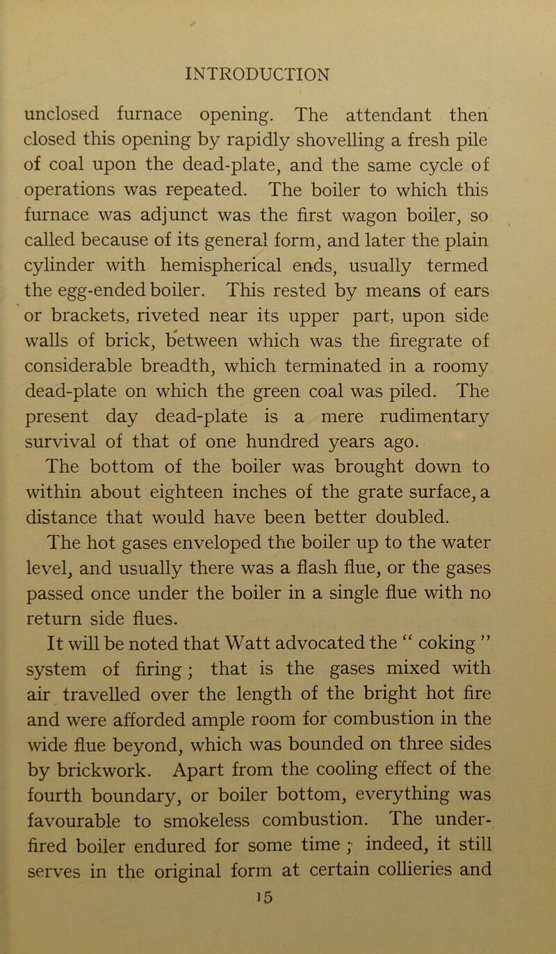 unclosed furnace opening. The attendant then closed this opening by rapidly shovelling a fresh pile of coal upon the dead-plate, and the same cycle of operations was repeated. The boiler to which this furnace was adjunct was the first wagon boiler, so called because of its general form, and later the plain cylinder with hemispherical ends, usually termed the egg-ended boiler. This rested by means of ears or brackets, riveted near its upper part, upon side walls of brick, between which was the firegrate of considerable breadth, which terminated in a roomy dead-plate on which the green coal was piled. The present day dead-plate is a mere rudimentary survival of that of one hundred years ago. The bottom of the boiler was brought down to within about eighteen inches of the grate surface, a distance that would have been better doubled. The hot gases enveloped the boiler up to the water level, and usually there was a flash flue, or the gases passed once under the boiler in a single flue with no return side flues. It will be noted that Watt advocated the “ coking ” system of firing; that is the gases mixed with air travelled over the length of the bright hot fire and were afforded ample room for combustion in the wide flue beyond, which was bounded on three sides by brickwork. Apart from the cooling effect of the fourth boundary, or boiler bottom, everything was favourable to smokeless combustion. The under- fired boiler endured for some time ; indeed, it still serves in the original form at certain collieries and
