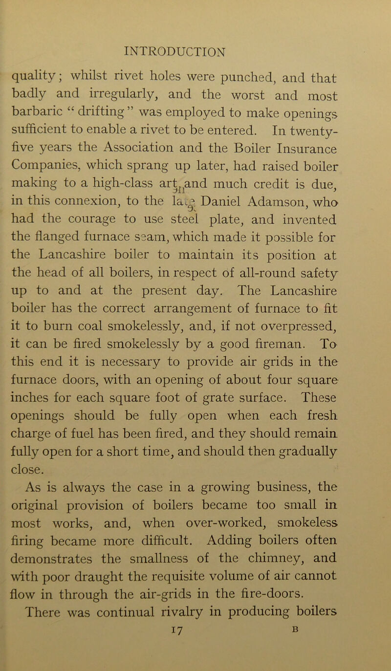 quality; whilst rivet holes were punched, and that badly and irregularly, and the worst and most barbaric “ drifting ” was employed to make openings sufficient to enable a rivet to be entered. In twenty- five years the Association and the Boiler Insurance Companies, which sprang up later, had raised boiler making to a high-class art,,and much credit is due, in this connexion, to the lay Daniel Adamson, who had the courage to use steel plate, and invented the flanged furnace seam, which made it possible for the Lancashire boiler to maintain its position at the head of all boilers, in respect of all-round safety up to and at the present day. The Lancashire boiler has the correct arrangement of furnace to fit it to burn coal smokelessly, and, if not overpressed, it can be fired smokelessly by a good fireman. To this end it is necessary to provide air grids in the furnace doors, with an opening of about four square inches for each square foot of grate surface. These openings should be fully open when each fresh charge of fuel has been fired, and they should remain fully open for a short time, and should then gradually close. As is always the case in a growing business, the original provision of boilers became too small in most works, and, when over-worked, smokeless firing became more difficult. Adding boilers often demonstrates the smallness of the chimney, and with poor draught the requisite volume of air cannot flow in through the air-grids in the fire-doors. There was continual rivalry in producing boilers