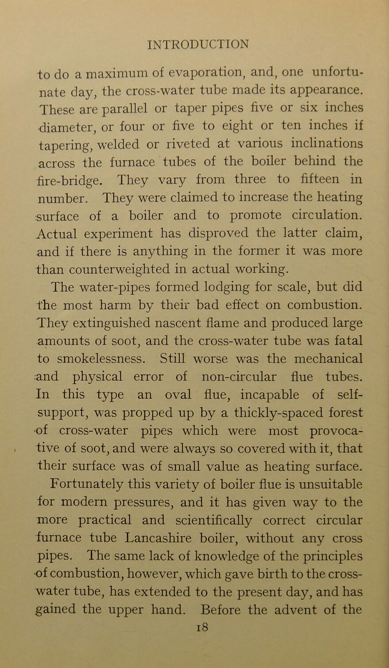 to do a maximum of evaporation, and, one unfortu- nate day, the cross-water tube made its appearance. These are parallel or taper pipes five or six inches diameter, or four or five to eight or ten inches if tapering, welded or riveted at various inclinations across the furnace tubes of the boiler behind the fire-bridge. They vary from three to fifteen in number. They were claimed to increase the heating surface of a boiler and to promote circulation. Actual experiment has disproved the latter claim, and if there is anything in the former it was more than counterweighted in actual working. The water-pipes formed lodging for scale, but did the most harm by their bad effect on combustion. They extinguished nascent flame and produced large amounts of soot, and the cross-water tube was fatal to smokelessness. Still worse was the mechanical and physical error of non-circular flue tubes. In this type an oval flue, incapable of self- support, was propped up by a thickly-spaced forest of cross-water pipes which were most provoca- tive of soot, and were always so covered with it, that their surface was of small value as heating surface. Fortunately this variety of boiler flue is unsuitable for modern pressures, and it has given way to the more practical and scientifically correct circular furnace tube Lancashire boiler, without any cross pipes. The same lack of knowledge of the principles of combustion, however, which gave birth to the cross- water tube, has extended to the present day, and has gained the upper hand. Before the advent of the