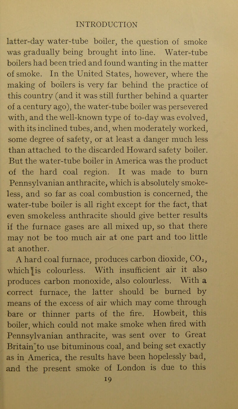 latter-day water-tube boiler, the question of smoke was gradually being brought into line. Water-tube boilers had been tried and found wanting in the matter of smoke. In the United States, however, where the making of boilers is very far behind the practice of this country (and it was still further behind a quarter of a century ago), the water-tube boiler was persevered with, and the well-known type of to-day was evolved, with its inclined tubes, and, when moderately worked, some degree of safety, or at least a danger much less than attached to the discarded Howard safety boiler. But the water-tube boiler in America was the product of the hard coal region. It was made to burn Pennsylvanian anthracite, which is absolutely smoke- less, and so far as coal combustion is concerned, the water-tube boiler is all right except for the fact, that even smokeless anthracite should give better results if the furnace gases are all mixed up, so that there may not be too much air at one part and too little at another. A hard coal furnace, produces carbon dioxide, C02, which I is colourless. With insufficient air it also produces carbon monoxide, also colourless. With a correct furnace, the latter should be burned by means of the excess of air which may come through bare or thinner parts of the fire. Howbeit, this boiler, which could not make smoke when fired with Pennsylvanian anthracite, was sent over to Great Britain To use bituminous coal, and being set exactly as in America, the results have been hopelessly bad, and the present smoke of London is due to this