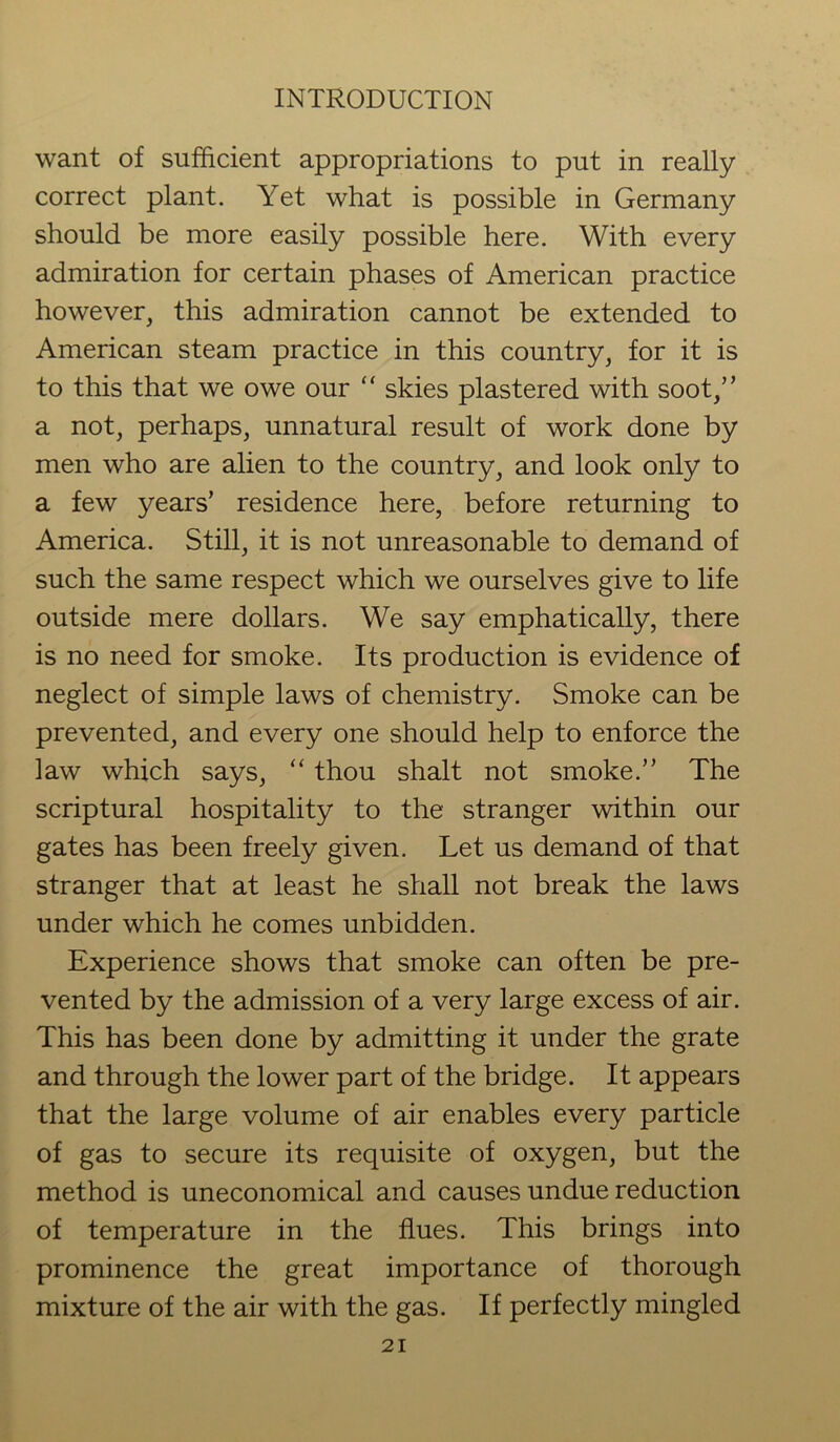 want of sufficient appropriations to put in really correct plant. Yet what is possible in Germany should be more easily possible here. With every admiration for certain phases of American practice however, this admiration cannot be extended to American steam practice in this country, for it is to this that we owe our “ skies plastered with soot,” a not, perhaps, unnatural result of work done by men who are alien to the country, and look only to a few years’ residence here, before returning to America. Still, it is not unreasonable to demand of such the same respect which we ourselves give to life outside mere dollars. We say emphatically, there is no need for smoke. Its production is evidence of neglect of simple laws of chemistry. Smoke can be prevented, and every one should help to enforce the law which says, “ thou shalt not smoke.” The scriptural hospitality to the stranger within our gates has been freely given. Let us demand of that stranger that at least he shall not break the laws under which he comes unbidden. Experience shows that smoke can often be pre- vented by the admission of a very large excess of air. This has been done by admitting it under the grate and through the lower part of the bridge. It appears that the large volume of air enables every particle of gas to secure its requisite of oxygen, but the method is uneconomical and causes undue reduction of temperature in the flues. This brings into prominence the great importance of thorough mixture of the air with the gas. If perfectly mingled