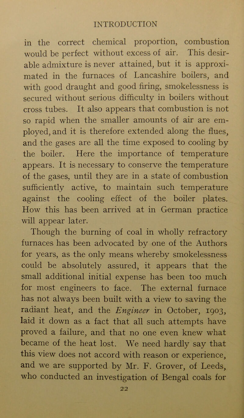 in the correct chemical proportion, combustion would be perfect without excess of air. This desir- able admixture is never attained, but it is approxi- mated in the furnaces of Lancashire boilers, and with good draught and good firing, smokelessness is secured without serious difficulty in boilers without cross tubes. It also appears that combustion is not so rapid when the smaller amounts of air are em- ployed, and it is therefore extended along the flues, and the gases are all the time exposed to cooling by the boiler. Here the importance of temperature appears. It is necessary to conserve the temperature of the gases, until they are in a state of combustion sufficiently active, to maintain such temperature against the cooling effect of the boiler plates. How this has been arrived at in German practice will appear later. Though the burning of coal in wholly refractory furnaces has been advocated by one of the Authors for years, as the only means whereby smokelessness could be absolutely assured, it appears that the small additional initial expense has been too much for most engineers to face. The external furnace has not always been built with a view to saving the radiant heat, and the Engineer in October, 1903, laid it down as a fact that all such attempts have proved a failure, and that no one even knew what became of the heat lost. We need hardly say that this view does not accord with reason or experience, and we are supported by Mr. F. Grover, of Leeds, who conducted an investigation of Bengal coals for