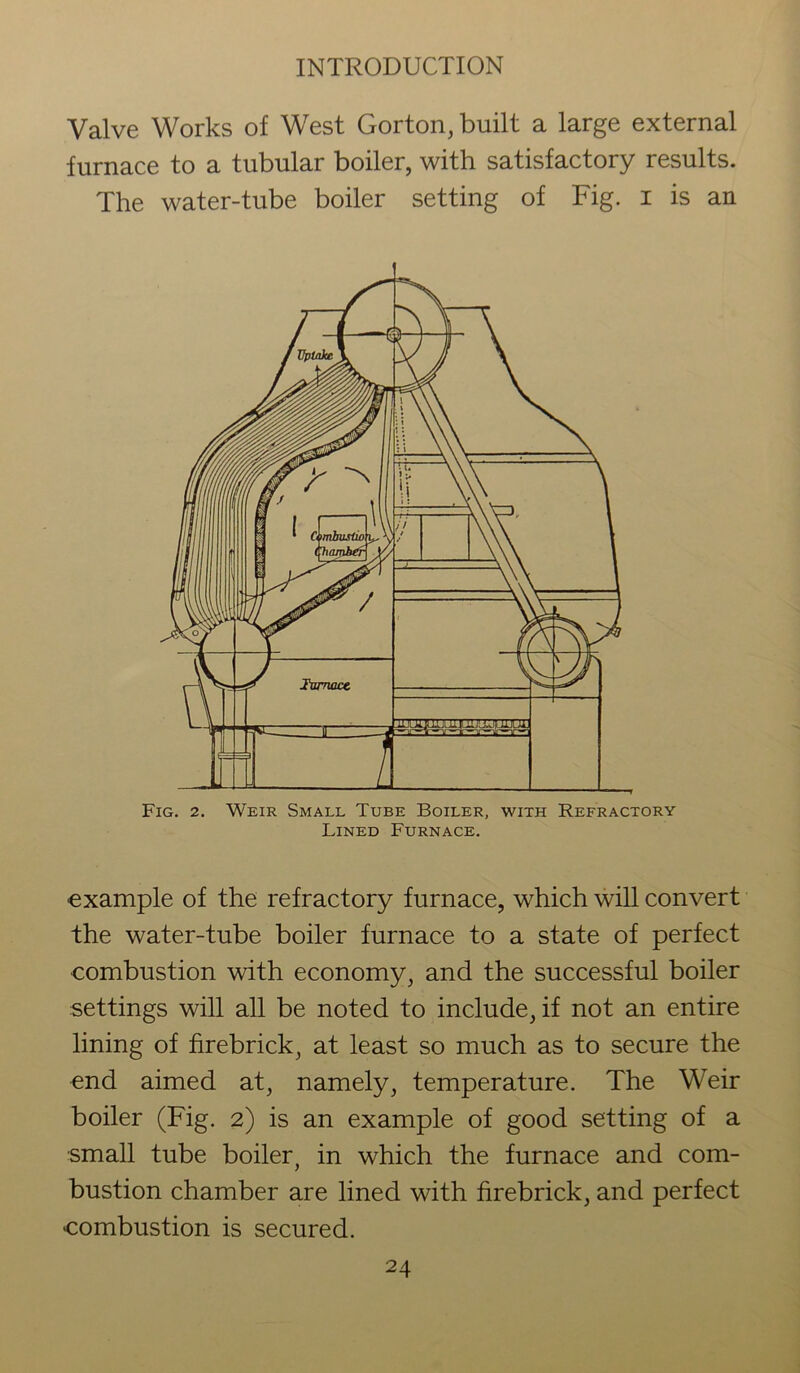 Valve Works of West Gorton, built a large external furnace to a tubular boiler, with satisfactory results. The water-tube boiler setting of Fig. i is an Fig. 2. Weir Small Tube Boiler, with Refractory Lined Furnace. ■example of the refractory furnace, which will convert the water-tube boiler furnace to a state of perfect combustion with economy, and the successful boiler settings will all be noted to include, if not an entire lining of firebrick, at least so much as to secure the end aimed at, namely, temperature. The Weir boiler (Fig. 2) is an example of good setting of a small tube boiler, in which the furnace and com- bustion chamber are lined with firebrick, and perfect combustion is secured.