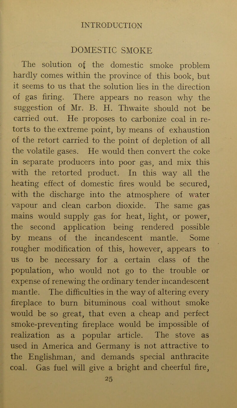 DOMESTIC SMOKE The solution of the domestic smoke problem hardly comes within the province of this book, but it seems to us that the solution lies in the direction of gas firing. There appears no reason why the suggestion of Mr. B. H. Thwaite should not be carried out. He proposes to carbonize coal in re- torts to the extreme point, by means of exhaustion of the retort carried to the point of depletion of all the volatile gases. He would then convert the coke in separate producers into poor gas, and mix this with the retorted product. In this way all the heating effect of domestic fires would be secured, with the discharge into the atmosphere of water vapour and clean carbon dioxide. The same gas mains would supply gas for heat, light, or power, the second application being rendered possible by means of the incandescent mantle. Some rougher modification of this, however, appears to us to be necessary for a certain class of the population, who would not go to the trouble or expense of renewing the ordinary tender incandescent mantle. The difficulties in the way of altering every fireplace to burn bituminous coal without smoke would be so great, that even a cheap and perfect smoke-preventing fireplace would be impossible of realization as a popular article. The stove as used in America and Germany is not attractive to the Englishman, and demands special anthracite coal. Gas fuel will give a bright and cheerful fire,